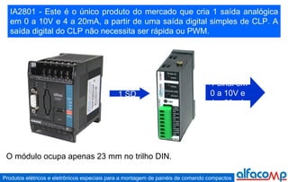 IA2801 - Este é o único produto do mercado que cria 1 saída analógica em 0 a 10V e 4 a 20mA, a partir de uma saída digital simples de CLP. A saída digital do CLP não necessita ser rápida ou PWM. 1 sinal em  0 a 10V e  4 a 20mA 1 SD O módulo ocupa apenas 23 mm no trilho DIN. 