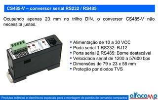 CS485-V – conversor serial RS232 / RS485 Ocupando apenas 23 mm no trilho DIN, o conversor CS485-V não necessita justes. Alimentação de 10 a 30 VCC Porta serial 1 RS232: RJ12 Porta serial 2 RS485: Borne destacável Velocidade serial de 1200 a 57600 bps Dimensões de 79 x 23 x 58 mm Proteção por diodos TVS 