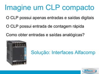 Imagine um CLP compacto
O CLP possui apenas entradas e saídas digitais
O CLP possui entrada de contagem rápida
Como obter entradas e saídas analógicas?
Solução: Interfaces Alfacomp
 