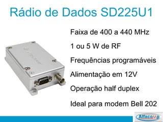 Rádio de Dados SD225U1
Faixa de 400 a 440 MHz
1 ou 5 W de RF
Frequências programáveis
Alimentação em 12V
Operação half duplex
Ideal para modem Bell 202
 