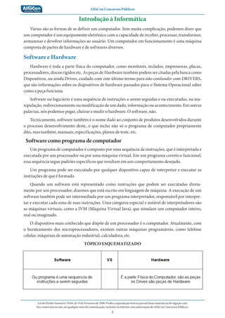 AlfaCon Concursos Públicos
LeidoDireitoAutoralnº9.610,de19deFevereirode1998:Proíbeareproduçãototalouparcialdessematerialoudivulgaçãocom
finscomerciaisounão,emqualquermeiodecomunicação,inclusivenaInternet,semautorizaçãodoAlfaConConcursosPúblicos.
2
Introdução à Informática
Várias são as formas de se definir um computador. Sem muita complicação, podemos dizer que
um computador é um equipamento eletrônico com a capacidade de receber, processar, transformar,
armazenar e devolver informações ao usuário. Um computador em funcionamento é uma máquina
composta de partes de hardware e de softwares diversos.
Software e Hardware
Hardware é toda a parte física do computador, como monitores, teclados, impressoras, placas,
processadores, discos rígidos etc. As peças de Hardware também podem ser citadas pela banca como
Dispositivos, ou ainda Drives, cuidado com este último termo para não confundir com DRIVERS,
que são informações sobre os dispositivos de hardware passados para o Sistema Operacional saber
como a peça funciona.
Software ou logiciário é uma sequência de instruções a serem seguidas e ou executadas, na ma-
nipulação, redirecionamento ou modificação de um dado, informação ou acontecimento. Em outras
palavras, nós podemos pegar, cheirar e medir o hardware. O software, não.
Tecnicamente, software também é o nome dado ao conjunto de produtos desenvolvidos durante
o processo desenvolvimento deste, o que inclui não só o programa de computador propriamente
dito, mas também, manuais, especificações, planos de teste, etc.
Software como programa de computador
Um programa de computador é composto por uma sequência de instruções, que é interpretada e
executada por um processador ou por uma máquina virtual. Em um programa correto e funcional,
essa sequência segue padrões específicos que resultam em um comportamento desejado.
Um programa pode ser executado por qualquer dispositivo capaz de interpretar e executar as
instruções de que é formado.
Quando um software está representado como instruções que podem ser executadas direta-
mente por um processador, dizemos que está escrito em linguagem de máquina. A execução de um
software também pode ser intermediada por um programa interpretador, responsável por interpre-
tar e executar cada uma de suas instruções. Uma categoria especial e notável de interpretadores são
as máquinas virtuais, como a JVM (Máquina Virtual Java), que simulam um computador inteiro,
real ou imaginado.
O dispositivo mais conhecido que dispõe de um processador é o computador. Atualmente, com
o barateamento dos microprocessadores, existem outras máquinas programáveis, como telefone
celular, máquinas de automação industrial, calculadora, etc.
TÓPICO ESQUEMATIZADO
 