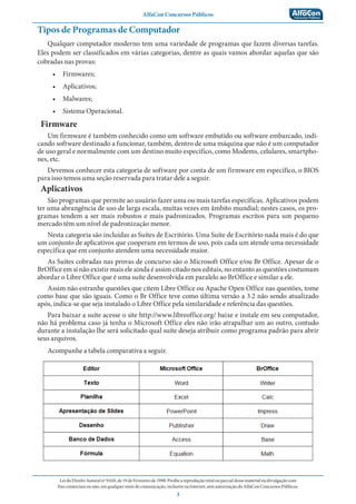 AlfaCon Concursos Públicos
LeidoDireitoAutoralnº9.610,de19deFevereirode1998:Proíbeareproduçãototalouparcialdessematerialoudivulgaçãocom
finscomerciaisounão,emqualquermeiodecomunicação,inclusivenaInternet,semautorizaçãodoAlfaConConcursosPúblicos.
3
Tipos de Programas de Computador
Qualquer computador moderno tem uma variedade de programas que fazem diversas tarefas.
Eles podem ser classificados em várias categorias, dentre as quais vamos abordar aquelas que são
cobradas nas provas:
• Firmwares;
• Aplicativos;
• Malwares;
• Sistema Operacional.
Firmware
Um firmware é também conhecido como um software embutido ou software embarcado, indi-
cando software destinado a funcionar, também, dentro de uma máquina que não é um computador
de uso geral e normalmente com um destino muito específico, como Modems, celulares, smartpho-
nes, etc.
Devemos conhecer esta categoria de software por conta de um firmware em específico, o BIOS
para isso temos uma seção reservada para tratar dele a seguir.
Aplicativos
São programas que permite ao usuário fazer uma ou mais tarefas específicas. Aplicativos podem
ter uma abrangência de uso de larga escala, muitas vezes em âmbito mundial; nestes casos, os pro-
gramas tendem a ser mais robustos e mais padronizados. Programas escritos para um pequeno
mercado têm um nível de padronização menor.
Nesta categoria são incluídas as Suítes de Escritório. Uma Suíte de Escritório nada mais é do que
um conjunto de aplicativos que cooperam em termos de uso, pois cada um atende uma necessidade
específica que em conjunto atendem uma necessidade maior.
As Suítes cobradas nas provas de concurso são o Microsoft Office e/ou Br Office. Apesar de o
BrOffice em si não existir mais ele ainda é assim citado nos editais, no entanto as questões costumam
abordar o Libre Office que é uma suíte desenvolvida em paralelo ao BrOffice e similar a ele.
Assim não estranhe questões que citem Libre Office ou Apache Open Office nas questões, tome
como base que são iguais. Como o Br Office teve como última versão a 3.2 não sendo atualizado
após, indica-se que seja instalado o Libre Office pela similaridade e referência das questões.
Para baixar a suíte acesse o site http://www.libreoffice.org/ baixe e instale em seu computador,
não há problema caso já tenha o Microsoft Office eles não irão atrapalhar um ao outro, contudo
durante a instalação lhe será solicitado qual suíte deseja atribuir como programa padrão para abrir
seus arquivos.
Acompanhe a tabela comparativa a seguir.
 