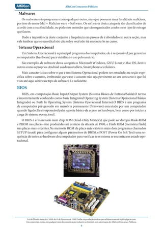 AlfaCon Concursos Públicos
LeidoDireitoAutoralnº9.610,de19deFevereirode1998:Proíbeareproduçãototalouparcialdessematerialoudivulgaçãocom
finscomerciaisounão,emqualquermeiodecomunicação,inclusivenaInternet,semautorizaçãodoAlfaConConcursosPúblicos.
4
Malwares
Os malwares são programas como qualquer outro, mas que possuem uma finalidade maliciosa,
por isso do nome Mal = Malicius ware = Software. Os softwares desta categoria são classificados de
acordo com a sua finalidade, ou podemos entender que são organizados conforme o tipo de estrago
que fazem.
Dado a importância deste conjunto e frequência em provas ele é abordado em outra seção, mas
vale lembrar que se seu edital não cita sobre você não irá encontra-lo no curso.
Sistema Operacional
Um Sistema Operacional é o principal programa do computador, ele é responsável por gerenciar
o computador (hardware) para viabilizar o uso pelo usuário.
São exemplos de software desta categoria o Microsoft Windows, GNU Linux e Mac OS, dentre
outros como o próprios Android usado nos tablets, Smartphones e celulares.
Mais características sobre o que é um Sistema Operacional podem ser estudadas na seção espe-
cífica sobre o assunto, lembrando que caso o assunto não seja pertinente ao seu concurso o que foi
visto até aqui sobre esse tipo de software é o suficiente.
BIOS
BIOS, em computação Basic Input/Output System (Sistema Básico de Entrada/Saída).O termo
é incorretamente conhecido como Basic Integrated Operating System (Sistema Operacional Básico
Integrado) ou Built In Operating System (Sistema Operacional Interno).O BIOS é um programa
de computador pré-gravado em memória permanente (firmware) executado por um computador
quando ligado.Ele é responsável pelo suporte básico de acesso ao hardware, bem como por iniciar a
carga do sistema operacional.
O BIOS é armazenado num chip ROM (Read-Only Memory) que pode ser do tipo Mask-ROM
e PROM nas placas-mãe produzidas até o início da década de 1990, e Flash ROM (memória flash)
nas placas mais recentes.Na memória ROM da placa-mãe existem mais dois programas chamados
SETUP (usado para configurar alguns parâmetros do BIOS), e POST (Power On Selt Test) uma se-
quência de testes ao hardware do computador para verificar se o sistema se encontra em estado ope-
racional.
 