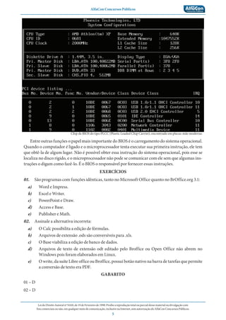 AlfaCon Concursos Públicos
LeidoDireitoAutoralnº9.610,de19deFevereirode1998:Proíbeareproduçãototalouparcialdessematerialoudivulgaçãocom
finscomerciaisounão,emqualquermeiodecomunicação,inclusivenaInternet,semautorizaçãodoAlfaConConcursosPúblicos.
5
Chip de BIOS do tipo PLCC (Plastic Leaded Chip Carrier), encontrado em placas-mãe moderna:
Entre outras funções o papel mais importante do BIOS é o carregamento do sistema operacional.
Quando o computador é ligado e o microprocessador tenta executar sua primeira instrução, ele tem
que obtê-la de algum lugar. Não é possível obter essa instrução do sistema operacional, pois esse se
localiza no disco rígido, e o microprocessador não pode se comunicar com ele sem que algumas ins-
truções o digam como fazê-lo. É o BIOS o responsável por fornecer essas instruções.
EXERCÍCIOS
01. São programas com funções idênticas, tanto no Microsoft Office quanto no BrOffice.org 3.1:
a) Word e Impress.
b) Excel e Writer.
c) PowerPoint e Draw.
d) Access e Base.
e) Publisher e Math.
02. Assinale a alternativa incorreta:
a) O Calc possibilita a edição de fórmulas.
b) Arquivos de extensão .ods são conversíveis para .xls.
c) O Base viabiliza a edição de banco de dados.
d) Arquivos de texto de extensão odt editado pelo Broffice ou Open Office não abrem no
Windows pois foram elaborados em Linux.
e) O write, da suíte Libre office ou Broffice, possui botão nativo na barra de tarefas que permite
a conversão de texto era PDF.
GABARITO
01 – D
02 – D
 