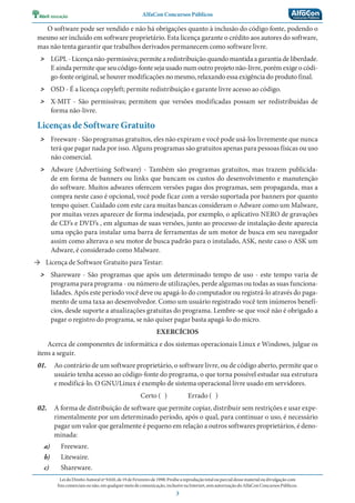 AlfaCon Concursos Públicos
LeidoDireitoAutoralnº9.610,de19deFevereirode1998:Proíbeareproduçãototalouparcialdessematerialoudivulgaçãocom
finscomerciaisounão,emqualquermeiodecomunicação,inclusivenaInternet,semautorizaçãodoAlfaConConcursosPúblicos.
3
O software pode ser vendido e não há obrigações quanto à inclusão do código fonte, podendo o
mesmo ser incluído em software proprietário. Esta licença garante o crédito aos autores do software,
mas não tenta garantir que trabalhos derivados permanecem como software livre.
˃ LGPL-Licençanão-permissiva;permitearedistribuiçãoquandomantidaagarantiadeliberdade.
E ainda permite que seu código-fonte seja usado num outro projeto não-livre, porém exige o códi-
go-fonte original, se houver modificações no mesmo, relaxando essa exigência do produto final.
˃ OSD - É a licença copyleft; permite redistribuição e garante livre acesso ao código.
˃ X-MIT - São permissivas; permitem que versões modificadas possam ser redistribuídas de
forma não-livre.
Licenças de Software Gratuito
˃ Freeware - São programas gratuitos, eles não expiram e você pode usá-los livremente que nunca
terá que pagar nada por isso. Alguns programas são gratuitos apenas para pessoas físicas ou uso
não comercial.
˃ Adware (Advertising Software) - Também são programas gratuitos, mas trazem publicida-
de em forma de banners ou links que bancam os custos do desenvolvimento e manutenção
do software. Muitos adwares oferecem versões pagas dos programas, sem propaganda, mas a
compra neste caso é opcional, você pode ficar com a versão suportada por banners por quanto
tempo quiser. Cuidado com este cara muitas bancas consideram o Adware como um Malware,
por muitas vezes aparecer de forma indesejada, por exemplo, o aplicativo NERO de gravações
de CD’s e DVD’s , em algumas de suas versões, junto ao processo de instalação deste aparecia
uma opção para instalar uma barra de ferramentas de um motor de busca em seu navegador
assim como alterava o seu motor de busca padrão para o instalado, ASK, neste caso o ASK um
Adware, é considerado como Malware.
→ Licença de Software Gratuito para Testar:
˃ Shareware - São programas que após um determinado tempo de uso - este tempo varia de
programa para programa - ou número de utilizações, perde algumas ou todas as suas funciona-
lidades. Após este período você deve ou apagá-lo do computador ou registrá-lo através do paga-
mento de uma taxa ao desenvolvedor. Como um usuário registrado você tem inúmeros benefí-
cios, desde suporte a atualizações gratuitas do programa. Lembre-se que você não é obrigado a
pagar o registro do programa, se não quiser pagar basta apagá-lo do micro.
EXERCÍCIOS
Acerca de componentes de informática e dos sistemas operacionais Linux e Windows, julgue os
itens a seguir.
01. Ao contrário de um software proprietário, o software livre, ou de código aberto, permite que o
usuário tenha acesso ao código-fonte do programa, o que torna possível estudar sua estrutura
e modificá-lo. O GNU/Linux é exemplo de sistema operacional livre usado em servidores.
Certo ( ) Errado ( )
02. A forma de distribuição de software que permite copiar, distribuir sem restrições e usar expe-
rimentalmente por um determinado período, após o qual, para continuar o uso, é necessário
pagar um valor que geralmente é pequeno em relação a outros softwares proprietários, é deno-
minada:
a) Freeware.
b) Litewaire.
c) Shareware.
 