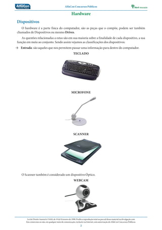 AlfaCon Concursos Públicos
LeidoDireitoAutoralnº9.610,de19deFevereirode1998:Proíbeareproduçãototalouparcialdessematerialoudivulgaçãocom
finscomerciaisounão,emqualquermeiodecomunicação,inclusivenaInternet,semautorizaçãodoAlfaConConcursosPúblicos.
2
Hardware
Dispositivos
O hardware é a parte física do computador, são as peças que o compõe, podem ser também
chamados de Dispositivos ou mesmo Drives.
As questões relacionadas a estas são em sua maioria sobre a finalidade de cada dispositivo, a sua
função em meio ao conjunto. Sendo assim vejamos as classificações dos dispositivos:
→ Entrada: são aqueles que nos permitem passar uma informação para dentro do computador.
TECLADO
MICROFONE
SCANNER
O Scanner também é considerado um dispositivo Óptico.
WEBCAM
 