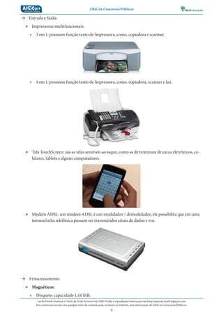 AlfaCon Concursos Públicos
LeidoDireitoAutoralnº9.610,de19deFevereirode1998:Proíbeareproduçãototalouparcialdessematerialoudivulgaçãocom
finscomerciaisounão,emqualquermeiodecomunicação,inclusivenaInternet,semautorizaçãodoAlfaConConcursosPúblicos.
4
→ Entrada e Saída:
˃ Impressoras multifuncionais:
» 3 em 1: possuem função tanto de Impressora, como, copiadora e scanner.
» 4 em 1: possuem função tanto de Impressora, como, copiadora, scanner e fax.
˃ Tela TouchScreen: são as telas sensíveis ao toque, como as de terminais de caixa eletrônicos, ce-
lulares, tablets e alguns computadores.
˃ Modem ADSL: um modem ADSL é um modulador / demodulador, ele possibilita que em uma
mesma linha telefônica possam ser transmitidos sinais de dados e voz.
→ Armazenamento:
˃ Magnéticos:
» Disquete: capacidade 1,44 MB;
 