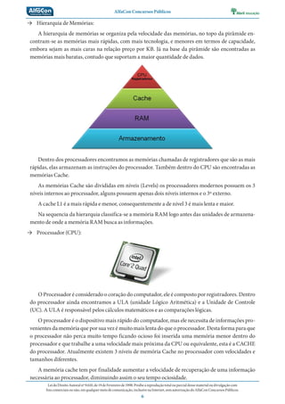 AlfaCon Concursos Públicos
LeidoDireitoAutoralnº9.610,de19deFevereirode1998:Proíbeareproduçãototalouparcialdessematerialoudivulgaçãocom
finscomerciaisounão,emqualquermeiodecomunicação,inclusivenaInternet,semautorizaçãodoAlfaConConcursosPúblicos.
6
→ Hierarquia de Memórias:
A hierarquia de memórias se organiza pela velocidade das memórias, no topo da pirâmide en-
contram-se as memórias mais rápidas, com mais tecnologia, e menores em termos de capacidade,
embora sejam as mais caras na relação preço por KB. Já na base da pirâmide são encontradas as
memórias mais baratas, contudo que suportam a maior quantidade de dados.
Dentro dos processadores encontramos as memórias chamadas de registradores que são as mais
rápidas, elas armazenam as instruções do processador. Também dentro do CPU são encontradas as
memórias Cache.
As memórias Cache são divididas em níveis (Levels) os processadores modernos possuem os 3
níveis internos ao processador, alguns possuem apenas dois níveis internos e o 3º externo.
A cache L1 é a mais rápida e menor, consequentemente a de nível 3 é mais lenta e maior.
Na sequencia da hierarquia classifica-se a memória RAM logo antes das unidades de armazena-
mento de onde a memória RAM busca as informações.
→ Processador (CPU):
O Processador é considerado o coração do computador, ele é composto por registradores. Dentro
do processador ainda encontramos a ULA (unidade Lógico Aritmética) e a Unidade de Controle
(UC). A ULA é responsável pelos cálculos matemáticos e as comparações lógicas.
O processador é o dispositivo mais rápido do computador, mas ele necessita de informações pro-
venientes da memória que por sua vez é muito mais lenta do que o processador. Desta forma para que
o processador não perca muito tempo ficando ocioso foi inserida uma memória menor dentro do
processador e que trabalhe a uma velocidade mais próxima da CPU ou equivalente, esta é a CACHE
do processador. Atualmente existem 3 níveis de memória Cache no processador com velocidades e
tamanhos diferentes.
A memória cache tem por finalidade aumentar a velocidade de recuperação de uma informação
necessária ao processador, diminuindo assim o seu tempo ociosidade.
 