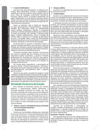 6NoçõesdeAdministraçãoFinanceiraeOrçamentária → Função Estabilizadora
Para que haja desenvolvimento, o ambiente eco-
nômico deve permanecer estável� A estabilidade é
sentida por meio de variáveis, como inflação, taxa de
juros, níveis de emprego, crescimento econômico,
consumo, dentre outros� O Governo desenvolve um
papel fundamental na manutenção favorável desses
índices� Para tanto, ele deve utilizar as ferramentas que
possui para zelar por eles, assumindo um papel de mo-
nitoramento da conjuntura�
Assim, ao Governo cabe a função de responsá-
vel pelo gerenciamento macroeconômico, tomando
medidas que influenciam direta ou indiretamente
nessas variáveis econômicas� Quando é necessário
aumentar o nível da atividade econômica para melhorar
os níveis de emprego, por exemplo, o governo pode
adotar medidas expansionistas, como a redução de
tributos sobre o consumo ou a redução da taxa básica
de juros� Tal medida reduz o preço de determinados
produtosfazendoseuconsumoaumentare,consequen-
temente, impedindo o aumento do desemprego�
De forma diversa, quando é necessário reduzir o
nível de atividade econômica, para conter os níveis de
inflação, por exemplo, o governo pode adotar medidas
contracionista como tributação sobre determinada ati-
vidade ou aumento da taxa básica de juros�
O Governo também pode interferir na Economia
por meio do controle das suas compras� Por ser um
importante agente econômico, o governo interfere
diretamente na economia por meio de seus gastos�
Comprando mais se expande o nível de atividade eco-
nômica, comprando menos provoca uma redução no
nível geral da economia�
Em função dessa importância, a participação do
Governo no PIB – Produto Interno Bruto – dos princi-
pais países do mundo, inclusive do Brasil, tem crescido
consideravelmente, principalmente após a segunda
guerra mundial�
Diante do que vimos, só podemos imaginar o quão
complexoéopapeldoEstadonaeconomiadeumpaís�É
nessecontextoqueentraopapeldoOrçamentoPúblico�
Ele é a principal ferramenta do Governo no desenvolvi-
mento de todas essas atividades, provendo recursos e
otimizando a sua aplicação na busca do bem comum�
Atividade Financeira do Estado
Para atender às demandas sociais por serviços
públicos, a administração pública desenvolve a
chamada atividade financeira do Estado, que com-
preende a obtenção de receitas para serem despendi-
das em favor de toda a sociedade na forma dos bens e
serviços requeridos por todos� Atividade financeira é o
conjunto de ações desenvolvidas pelo Estado voltadas
à obtenção, controle e aplicação de recursos destina-
dos a custear os meios necessários para cumprir o fim
a que se destina�
→ Pode-se resumir a atividade financeira do Estado
em três principais elementos:
˃ Receita pública
Constitui-se nas atividades voltadas para a obtenção
de recursos financeiros: a fiscal, derivada do patrimônio
e da renda das pessoas; a produtiva, derivada da ativi-
dade do Estado enquanto empresário; a patrimonial,
derivada da exploração do patrimônio estatal, dentre
outras� É denominada fonte primária de recursos�
→ Despesa pública
Constitui-se na aplicação dos recursos auferidos na
busca do bem comum�
→ Crédito Público
Constitui-se na obtenção de recursos com terceiros
a título de endividamento para complementar a fonte
de recursos primários, ou seja, cobrir desequilíbrio or-
çamentário� Também denominado fonte secundária�
A atividade financeira do Estado é extremamente
sensível, pois interfere diretamente na vida de todos
os cidadãos, por um lado auferindo receitas extraídas
diretamente do patrimônio e da renda das pessoas,
afinal uma de suas principais fontes de receita é a tribu-
tária, por outro lado tendo que acomodar a satisfação
de todos por meio das despesas realizadas�
Diante de tanta importância, essa atividade deve
ser legalmente regulada e a base dessa regulamenta-
ção, no caso do Brasil, está na Constituição Federal, em
Leis e em outros instrumentos normativos de menor
hierarquia, que autorizam os gestores públicos a anual-
mente prever a arrecadação de receita e fixar a realiza-
ção de despesa�
O Direito Financeiro é o ramo das ciências jurídi-
cas que, dentre outras coisas, estuda a forma de como
a atividade financeira é desenvolvida com enfoque
voltado para o arcabouço legal que a ampara� No Brasil,
a base desse ramo do direito está na Constituição, na
Lei 4.320/64, uma lei nacional que estatuiu Normas
Gerais de Direito Financeiro para elaboração e controle
dos orçamentos e balanços da União, dos Estados, dos
Municípios e do Distrito Federal e em outros instru-
mentos normativos� É importante observar que, por
ser de âmbito nacional, essa lei sujeita aos seus manda-
mentos todos os entes federados�
Diante de todo exposto e imaginando a complexi-
dade que seja governar um país, é fácil chegar a con-
clusão de que a atividade financeira do Estado deve ser
planejada e coordenada e o Governo é o responsável
por essa gestão� No desenvolvimento dessa ativida-
de, o Governo vai arrecadar as receitas e aplicá-las em
despesas de forma ordenada e planejada, buscando
maximizar tais aplicações e, buscando ainda, o menor
grau de interferência possível no patrimônio e na renda
das pessoas, sem perder de vista o equilíbrio�
Essa atividade é instrumentalizada pelo Orçamento
Público, que se constitui em um mecanismo financeiro
destinado a prever a arrecadação das receitas e fixar a
realização das despesas de forma organizada e planeja-
da� Porém, não é simples assim, em função das magni-
tudes das demandas sociais, muitas vezes o Estado não
encontra recursos suficientes entre as receitas produ-
zidas por ele ou arrecadadas junto à população, tendo
então que recorrer a outras fontes para poder bem
cumprir suas funções� Para tanto, o Estado se utiliza do
chamado Crédito Público, que nada mais que é que o en-
dividamento do Estado para financiar suas atividades�
Levando em consideração a arrecadação de
receitas, a fixação de despesas e a necessidade de en-
dividamento, a equação fundamental no âmbito da
Gestão Fiscal, ou seja, da gestão das finanças públicas,
fica assim representada:
Resultado = Receita – Despesa
Essa equação pode assumir três configurações dis-
tintas, conforme a relação entre os três elementos da
atividade financeira do Estado, gerando as seguintes
situações:
 