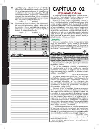 8NoçõesdeAdministraçãoFinanceiraeOrçamentária 09. Segundo a função estabilizadora, o Governo é o
responsável por fazer ajustamentos na distribui-
ção de renda, que pode ocorrer de várias formas,
normalmente por meio de sua política tributá-
ria, criando impostos progressivos sobre a renda
e através de sua política de gastos, realizando
transferências para a população mais carente por
meio dos diversos programas sociais�
Certo ( ) Errado ( )
10. Orçamento Público se constitui em um mecanis-
mo financeiro destinado a prever a arrecadação
das receitas e fixar a realização das despesas de
forma organizada e planejada, visando atender o
máximo de necessidades sociais�
Certo ( ) Errado ( )
01 CERTO 06 CERTO
02 ERRADO 07 CERTO
03 CERTO 08 ERRADO
04 C 09 ERRADO
05 E 10 CERTO
____________________________________________
____________________________________________
____________________________________________
____________________________________________
____________________________________________
____________________________________________
____________________________________________
____________________________________________
____________________________________________
____________________________________________
____________________________________________
____________________________________________
____________________________________________
____________________________________________
____________________________________________
____________________________________________
____________________________________________
____________________________________________
____________________________________________
____________________________________________
____________________________________________
____________________________________________
____________________________________________
____________________________________________
____________________________________________
____________________________________________
____________________________________________
____________________________________________
____________________________________________
____________________________________________
___________________________________________
___________________________________________
___________________________________________
___________________________________________
___________________________________________
___________________________________________
___________________________________________
___________________________________________
CAPÍTULO 02
Orçamento Público
A palavra orçamento é de origem italiana “orzare”,
que significa “fazer cálculos”� Assim, orçamento nada
mais é que calcular receitas e despesas públicas�
Apesar de poder ser tão singelamente conceitua-
do, o Orçamento Público tem conotação muito mais
ampla, pois, dentro da atividade financeira do Estado, o
orçamento se constitui numa ferramenta governamen-
tal por meio da qual o governante elabora seu plano de
trabalho, anunciando à sociedade as suas opções para
se alcançar o bem comum, ou seja, quais as ações serão
realizadas no suprimento das necessidades públicas�
Além do mais, por meio desse documento, é possível
ainda controlar a execução dessas ações e avaliar o
grau de sucesso nas suas operações�
Conceito
Uma vez elaborado o plano, ele deve passar pelo
crivo do parlamento� Dessa forma, o Orçamento
Público está intimamente ligado à ideia de democracia,
em que o governante busca no povo, mesmo que indi-
retamente, a aprovação para suas realizações�
Com o fim de cumprir as funções econômicas, o Or-
çamento Público é o instrumento pelo qual o Governo
elabora, expressa, executa e avalia o cumprimento de
suas atividades em cada período de gestão.
Vejamos algumas definições já consagradas sobre o
Orçamento Público:
“A Lei do Orçamento conterá a discriminação
da receita e despesa de forma a evidenciar a política
econômica financeira e o programa de trabalho do
Governo, obedecidos os princípios de unidade, univer-
salidade e anualidade”�
(Art. 2º. da Lei no 4.320/64).
Conforme Baleeiro apud Pascoal2
, “é o ato pelo
qual o Poder Executivo prevê e o Poder Legislativo lhe
autoriza, por certo período, e em pormenor, a execução
das despesas destinadas ao funcionamento dos
serviços públicos e outros fins adotados pela política
econômica ou geral do país, assim como a arrecadação
das receitas já criadas em lei”�
Segundo Bastos3
, a finalidade última do orçamento
“é de se tornar um instrumento de exercício da demo-
cracia pelo qual os particulares exercem o direito, por
intermédio de seus mandatários, de só verem efetiva-
das as despesas e permitidas as arrecadações tributá-
rias que estiverem autorizadas na lei orçamentária� O
orçamento é, portanto, uma peça jurídica, visto que
é aprovado pelo legislativo para vigorar como lei cujo
objeto disponha sobre a atividade financeira do Estado,
quer do ponto de vista das receitas, quer das despesas�
O seu objeto, portanto, é financeiro�”
“Orçamento é um plano de trabalho governamen-
tal expresso em termos monetários, que evidencia a
política econômico-financeira do Governo e em cuja
elaboração foram observados os princípios da unidade,
universalidade, anualidade especificação e outros”�
(SILVA, 1996, p� 373)�
2 Baleeiro apud Pascoal, Valdecir. Direito Financeiro e Controle Externo. 7º
edição� Rio de Janeiro, 2009, p� 15
3 Bastos, Celso R. Curso de Direito Financeiro e de Direito Tributário, 2ª
edição� Saraiva,1992, pg� 74�
 