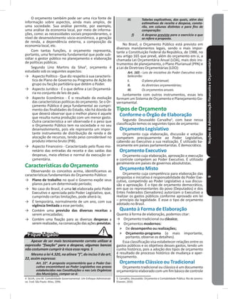 NoçõesdeAdministraçãoFinanceiraeOrçamentária9
O orçamento também pode ser uma rica fonte de
informação sobre aspectos, ainda mais amplos, de
uma sociedade� Sua análise permite, por exemplo,
uma análise da economia local, por meio de informa-
ções, como: as necessidades sociais preponderantes, o
nível de desenvolvimento sócio-econômico, a geração
de renda, a dependência externa, a composição da
economia local, etc�
Com tantas funções, o orçamento representa,
portanto, uma ferramenta fundamental que pode sub-
sidiar o gestor público no planejamento e elaboração
de políticas públicas�
Segundo Lino Martins da Silva4
, orçamento é
estudado sob os seguintes aspectos:
→ Aspecto Político - Que diz respeito à sua caracterís-
tica de Plano de Governo ou Programa de Ação do
grupo ou facção partidária que detém o Poder�
→ Aspecto Jurídico - É o que define a Lei Orçamentá-
ria no conjunto de leis do país�
→ Aspecto Econômico - É o resultado da evolução
das características políticas do orçamento� Se o Or-
çamento Público é peça fundamental ao cumpri-
mento das finalidades do Estado, não há dúvida de
que deverá observar que o melhor plano é aquele
que resulta numa produção com um menor gasto�
Outra característica a ser observada é o peso que
o Orçamento Público tem na sociedade e no seu
desenvolvimento, pois ele representa um impor-
tante instrumento de distribuição de renda e de
alocação de recursos, tendo peso considerável no
produto interno bruto (PIB)�
→ Aspecto Financeiro - Caracterizado pelo fluxo mo-
netário das entradas da receita e das saídas das
despesas, meio efetivo e normal da execução or-
çamentária�
Características do Orçamento
Observando os conceitos acima, identificamos as
características fundamentais do Orçamento Público:
→ Plano de trabalho no qual o Governo expõe seus
planos para um determinado período;
→ No caso do Brasil, é uma lei elaborada pelo Poder
Executivo e apreciada pelo Poder Legislativo, que,
cumprindo certas limitações, pode alterá-la;
→ É temporária, normalmente de um ano, com sua
vigência limitada a esse período;
→ Contém uma previsão das diversas receitas a
serem arrecadadas;
→ Contém uma fixação para as diversas despesas a
seremrealizadas,naconsecuçãodasaçõesprevistas�
Apesar de ser mais tecnicamente correto utilizar a
expressão “fixação” para a despesa, algumas bancas
não costumam cumprir à risca essa regra. S
Mesmo a lei 4.320, na alínea “f”, do inciso II do art.
22, assim expressa:
Art. 22°. A proposta orçamentária que o Poder Exe-
cutivo encaminhará ao Poder Legislativo nos prazos
estabelecidos nas Constituições e nas Leis Orgânicas
dos Municípios, compor-se-á:
4 SILVA, Lino M. Contabilidade Governamental: Um Enfoque Administrati-
vo� 3 ed� São Paulo: Atlas, 1996�
III. Tabelas explicativas, das quais, além das
estimativas de receita e despesa, consta-
rão, em colunas distintas e para fins de
comparação:
f) A despesa prevista para o exercício a que
se refere a proposta.
No Brasil, o Orçamento Público está previsto em
diversos mandamentos legais, sendo o mais impor-
tante a Constituição Federal da República, de 1988, no
seu artigo 165 que prevê, além do orçamento em si, a
chamada Lei Orçamentária Anual (LOA), mais dois ins-
trumentos de planejamento, o Plano Plurianual (PPA) e
a Lei de Diretrizes Orçamentárias (LDO):
Art. 165 - Leis de iniciativa do Poder Executivo esta-
belecerão:
I. O plano plurianual;
II. As diretrizes orçamentárias;
III. Os orçamentos anuais.
Juntamente com outros instrumentos, essas leis
formam um Sistema de Orçamento e Planejamento Go-
vernamental�
Tipos de Orçamento
Conforme o Órgão de Elaboração
Segundo Deusvaldo Carvalho5
, com base nessa
classificação temos os seguintes tipos de orçamento:
Orçamento Legislativo
Orçamento cuja elaboração, discussão e votação
competem precipuamente ao Poder Legislativo,
cabendo ao Executivo a sua realização� É utilizado ba-
sicamente em países parlamentaristas� É democrático�
Orçamento Executivo
Orçamento cuja elaboração, aprovação e execução
e controle competem ao Poder Executivo� É utilizado
geralmente em países de governos absolutistas�
Orçamento Misto
Orçamento cuja competência para elaboração das
propostas e iniciativa é responsabilidade do Poder Exe-
cutivo, competindo ao Poder Legislativo a sua discus-
são e aprovação� É o tipo de orçamento democrático,
em que os representantes do povo (Deputados) e dos
Entes Federados (Senadores) autorizam o Executivo a
realizar os gastos públicos conforme aprovado em lei
– princípio da legalidade� É esse o tipo de orçamento
adotado no Brasil�
Quanto à Forma de Elaboração
Quanto à forma de elaboração, podemos citar:
→ Orçamento tradicional ou clássico;
→ Orçamentos modernos:
˃ De desempenho ou realizações;
˃ Orçamento-programa (o mais importante,
portanto, observe os detalhes)�
Essa classificação visa estabelecer relações entre os
gastos públicos e os objetivos desses gastos, tendo um
cunho histórico, pois a adoção dos tipos de orçamento
é resultado de processo histórico de mudança e aper-
feiçoamento�
Orçamento Clássico ou Tradicional
Orçamento tradicional ou clássico é um documento
orçamentário elaborado com um fim básico de controle
5 Carvalho, Deusvaldo. Orçamento e Contabilidade Pública. Rio de Janeiro:
Elsevier, 2010�
 