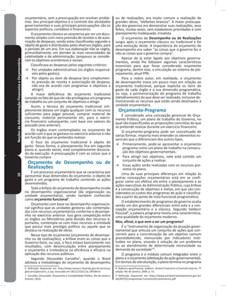 10NoçõesdeAdministraçãoFinanceiraeOrçamentária orçamentário, sem a preocupação em resolver proble-
mas� Seu principal objetivo é o controle das atividades
governamentais e suas principais preocupações são os
aspectos políticos, contábeis e financeiros�
Oorçamentoclássicosecaracterizaporserumdocu-
mento simples com mera previsão de receitas e de auto-
rização de despesas, sendo estas classificadas segundo o
objetodegastoedistribuídaspelosdiversosórgãos,para
o período de um ano� Em sua elaboração não se cogita,
primordialmente, em atender às reais necessidades da
coletividade e da administração, tampouco se conside-
ram os objetivos econômicos e sociais�
Classificava as despesas pelos seguintes critérios:
→ Por unidades administrativas (os órgãos responsá-
veis pelos gastos);
→ Por objeto ou item de despesa (era simplesmen-
te previsão de receita e autorização de despesa,
não era de acordo com programas e objetivos a
atingir)�
A maior deficiência do orçamento tradicional
consistenofatodequeelenãoprivilegiavaumprograma
de trabalho ou um conjunto de objetivos a atingir�
Assim, a técnica do orçamento tradicional sim-
plesmente dotava um órgão qualquer com os recursos
suficientes para pagar pessoal, comprar material de
consumo, material permanente etc� para o exercí-
cio financeiro subsequente, com base nos valores do
passado (ano anterior)�
Os órgãos eram contemplados no orçamento de
acordo com o que se gastava no exercício anterior e não
em função do que se pretendia realizar�
O foco do orçamento tradicional é objeto do
gasto� Dessa forma, o planejamento fica em segundo
plano e, quando existe, está completamente dissocia-
do da execução� A preocupação é com as coisas que o
Governo compra�
Orçamento de Desempenho ou de
Realizações
É um processo orçamentário que se caracteriza por
apresentar duas dimensões do orçamento: o objeto de
gasto e um programa de trabalho contendo as ações
desenvolvidas�
Toda a ênfase do orçamento de desempenho reside
no desempenho organizacional (da organização ou
unidade orçamentária), sendo também conhecido
como orçamento funcional6
�
Orçamento com base no desempenho organizacio-
nal significa que as unidades gestoras são contempla-
das com recursos orçamentários conforme o desempe-
nho no exercício anterior� Isso gera competição entre
os órgãos ou Ministérios pela divisão dos recursos e,
portanto, contempla-se com mais recursos a entidade
que possui mais prestígio político ou aquele que se
destaca na realização de obras�
Nesse tipo de orçamento (orçamento de desempe-
nho ou de realizações), a ênfase eram as coisas que o
Governo fazia, ou seja, o foco estava basicamente nos
resultados, com desvinculação entre planejamento
e orçamento e irrelevância na eficiência e eficácia na
aplicação dos recursos públicos�
Segundo Deusvaldo Carvalho7
, quando o Brasil
adotava a metodologia do orçamento de desempenho
6 Definição disponível em http://www.tesouro.fazenda.gov.br/servicos/
glossario/glossario_o.asp. Acessado em 18/12/21012 às 19h58min
7 Carvalho, Deusvaldo. Orçamento e Contabilidade Pública. Rio de Janeiro:
Elsevier, 2010�
ou de realizações, era muito comum a realização de
grandes obras, “elefantes brancos”� A maior preocupa-
ção dos governos era demonstrar suas realizações, seus
feitos, muitas vezes, sem estabelecer prioridades e com
planejamento inadequado, irrealista�
O orçamento de Desempenho ou de Realizações
surgiu após o orçamento clássico ou tradicional e foi
uma evolução deste� A importância do orçamento de
desempenho era saber “as coisas que o governo faz e
não as coisas que o governo compra”�
Apesar de já estar ligado aos objetivos governa-
mentais, ainda lhe faltavam algumas características
essenciais para que fosse considerado orçamento
programa, dentre elas, a vinculação ao sistema de pla-
nejamento, atual PPA�
Para o nobre autor, em realidade, o orçamento
de desempenho inova um pouco mais em relação ao
orçamento tradicional, porque explicita os itens de
gasto de cada órgão e a sua dimensão programática,
ou seja, a pormenorização do programa de trabalho
(detalhamento) do que deve ser realizado, inclusive de-
monstrando os recursos que estão sendo destinados à
unidade orçamentária�
Orçamento-Programa
É considerado uma concepção gerencial de Orça-
mento Público, um plano de trabalho do Governo, no
qual são especificadas as proposições concretas do que
se pretende realizar durante um exercício financeiro�
O orçamento-programa pode ser conceituado de
várias formas� Importa mais entender os elementos es-
senciais que o diferenciam dos outros tipos�
→ Primeiramente, pode-se apresentar o orçamento
programa como um plano de trabalho na consecu-
ção dos objetivos governamentais�
→ Para atingir tais objetivos, nele está contido um
conjunto de ações a realizar�
→ Essas ações serão realizadas com os recursos pre-
vistos no plano�
Uma de suas principais diferenças em relação às
outras concepções orçamentárias está em se confi-
gurar como um efetivo elo entre o planejamento e as
ações executivas da Administração Pública, cuja ênfase
é a consecução de objetivos e metas, em que são con-
siderados os custos dos programas de ação e classifica-
dos a partir do ponto de vista funcional-programático�
O estabelecimento de programas de governo acaba
sendo um dos grandes diferenciais entre esta e a con-
cepção orçamentária e a clássica� Segundo Valdecir
Pascoal8
, a palavra programa revela uma característica,
uma qualidade do orçamento moderno�
Mas, afinal, o que vem a ser um programa?
É o “instrumento de organização da atuação gover-
namental que articula um conjunto de ações que con-
correm para a concretização de um objetivo comum
preestabelecido, mensurado por indicadores insti-
tuídos no plano, visando à solução de um problema
ou ao atendimento de determinada necessidade ou
demanda da sociedade”9
�
O programa é o módulo comum integrador entre o
planoeoorçamento(efetivaçãodaaçãogovernamental)�
Emtermosdeestruturação,oplanoterminanoprograma
8 Baleeiro apud Pascoal, Valdecir. Direito Financeiro e Controle Externo. 7º
edição� Rio de Janeiro, 2009, p� 15�
9 Definição disponível em https://www.portalsof.planejamento.gov.br/
bib/MTO/Componente-ConceitosOrcamentarios.pdf
 