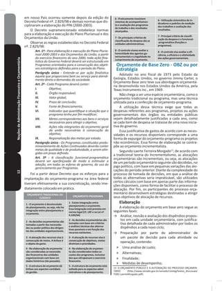 12NoçõesdeAdministraçãoFinanceiraeOrçamentária em nosso País ocorreu somente depois da edição do
Decreto Federal nº. 2.829/98 e demais normas que dis-
ciplinaram a elaboração do PPA (2000-2003)�
O Decreto supramencionado estabelece normas
para a elaboração e execução do Plano Plurianual e dos
Orçamentos da União�
Observe as regras estabelecidas no Decreto Federal
nº. 2.829/98:
Art. 1º - Para elaboração e execução do Plano Pluria-
nual 2000-2003 e dos Orçamentos da União, a partir
do exercício financeiro do ano 2000, toda ação fina-
lística do Governo Federal deverá ser estruturada em
Programas orientados para a consecução dos objeti-
vos estratégicos definidos para o período do Plano.
Parágrafo único - Entende-se por ação finalística
aquela que proporciona bem ou serviço para atendi-
mento direto a demandas da sociedade.
Art. 2º - Cada Programa deverá conter:
I. Objetivo;
II. Órgão responsável;
III. Valor global;
IV. Prazo de conclusão;
V. Fonte de financiamento;
VI. Indicador que quantifique a situação que o
programa tenha por fim modificar;
VII. Metas correspondentes aos bens e serviços
necessários para atingir o objetivo;
VIII. Ações não integrantes do orçamento geral
da união necessárias à consecução do
objetivo;
IX. Regionalização das metas por estado.
Parágrafo único - Os Programas constituídos predo-
minantemente de Ações Continuadas deverão conter
metas de qualidade e de produtividade, a serem atin-
gidas em prazo definido.
Art. 3º - A classificação funcional-programática
deverá ser aperfeiçoada de modo a estimular a
adoção, em todas as esferas de governo, do uso do
gerenciamento por Programas.
Foi a partir desse Decreto que os esforços para a
implantação do orçamento-programa na área federal
tiveram efetivamente a sua concretização, sendo ime-
diatamente colocado em prática�
ORÇAMENTO TRADICIONAL OU
CLÁSSICO
ORÇAMENTO-PROGRAMA
1 - O orçamento é desvinculado
do planejamento, ou seja, não há
integração entre planejamento e
orçamento�
1 - Existe integração entre
planejamento e orçamento�
Essa integração está prevista em
norma legal (CF, LRF e na Lei nº
4�320/64)
2 - As decisões orçamentárias são
tomadas a partir das necessida-
des ou poder político dos dirigen-
tes das unidades organizacionais�
2 - As decisões orçamentárias são
tomadas com base em critérios
e análises técnicas das alterna-
tivas possíveis e em função dos
recursos existentes�
3 - A alocação dos recursos visa à
consecução de meios� A ênfase é
o objeto do gasto�
3 - A alocação de recursos visa à
consecução de objetivos, metas
diretrizes e prioridades�
4 - Na elaboração do orçamento
são consideradas as necessida-
des financeiras das unidades
organizacionais com base em
dados históricos (do passado)�
4 - Na elaboração do orçamen-
to são considerados todos os
custos dos programas, inclusive
dos que ultrapassam o exercício
financeiro�
5 - A estrutura do orçamento dá
ênfase aos aspectos contábeis
da gestão�
5 - A estrutura do orçamento está
voltada para os aspectos admi-
nistrativos e de planejamento�
6 - Praticamente inexistem
sistemas de acompanhamen-
to e avaliação dos programas
de trabalho e dos resultados
alcançados�
6 - Utilização sistemática de in-
dicadores e padrões de medição
dos trabalhos e avaliação dos
resultados�
7 - Os principais critérios de
classificação da despesa são as
unidades administrativas�
7 - Principal critério de classifi-
cação da despesa é o funcional-
-programático (funções e
programas)�
8 - O controle visava avaliar a
honestidade dos agentes go-
vernamentais e a legalidade no
cumprimento do orçamento�
8 - O controle visa avaliar a efi-
ciência, a eficácia e a efetividade
das ações governamentais�
Orçamento de Base Zero - OBZ ou por
Estratégia
Adotado no ano fiscal de 1973 pelo Estado da
Geórgia, Estados Unidos, no governo Jimmy Carter, o
Orçamento Base zero teve sua abordagem orçamentá-
ria desenvolvida nos Estados Unidos da América, pela
Texas Instruments Inc�, em 1969�
Não chega a ser uma espécie orçamentária, como o
orçamento tradicional ou programa, mas uma técnica
utilizada para a confecção de orçamento-programa�
A utilização dessa técnica exige que todas as
despesas referentes aos programas, projetos ou ações
governamentais dos órgãos ou entidades públicas
sejam detalhadamente justificadas a cada ano, como
se cada item de despesa se tratasse de uma nova inicia-
tiva do governo�
Essa justificativa de gastos de acordo com as neces-
sidades e os recursos disponíveis corresponde a uma
forma de expurgar do orçamento-programa os projetos
não econômicos� Essa forma de elaboração se contra-
põe ao orçamento incrementalista�
Segundo Laerte Ferreira Morgado13
, de acordo com
a tradicional teoria do Incrementalismo, as alocações
orçamentárias são incrementais, ou seja, as alocações
deumperíodo orçamentário seguintesão decididas, no
jogo político, com base em pequenas variações das alo-
cações do período anterior� Diante da complexidade do
processo de tomada de decisões, em que a análise de
todas as alternativas seria impraticável, são utilizados
certos cálculos com base em apenas parte das informa-
ções disponíveis, como forma de facilitar o processo de
alocação� Por fim, os participantes do processo orça-
mentário desenvolvem estratégias destinadas a atingir
seus objetivos de alocação de recursos�
Elaboração
A elaboração do orçamento em base zero segue as
seguintes fases:
→ Análise, revisão e avaliação dos dispêndios propos-
tos em cada unidade orçamentária, com justifica-
tiva detalhada de cada administrador por todos os
dispêndios a cada novo ciclo;
→ Preparação por parte do administrador de
um pacote de decisão para cada atividade ou
operação, contendo:
˃ Uma análise de custo;
˃ Alternativas;
˃ Finalidade;
˃ Medidas de desempenho;
13 O ORÇAMENTO PÚBLICO E A AUTOMAÇÃO DO PROCESSO ORÇAMEN-
TÁRIO (http://www.senado.gov.br/senado/conleg/textos_discussao/
TD85-LaerteMorgado�pdf)�
 