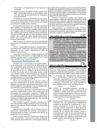 NoçõesdeAdministraçãoFinanceiraeOrçamentária13
˃ Benefícios e consequências de não executar as
atividades�
→ Questionamento dos gastos anteriormente reali-
zados, desconsiderando-se as prioridades histó-
ricas, por meio de procedimentos de avaliação e
acompanhamento�
Em função da constante verificação de cada gasto,
é possível ao governante destinar quantias exatas de
recurso para os programas, e não um mero incremento
percentual em relação ao ano anterior�
Os procedimentos fazem com que haja uma verda-
deira auditoria de desempenho, o que permite espe-
cificar prioridades dentro das unidades orçamentárias
entre órgãos, além de comparações entre as organiza-
ções públicas, permitindo avaliar inclusive o desempe-
nho dos servidores de todos os níveis da administração
pública, que a partir de agora estarão mais preocu-
pados com o planejamento na busca por eficiência,
eficácia e efetividade�
Tudo isso gera, na maioria das vezes, uma redução
significativa das despesas e o aumento da eficiência do
Estado�
Porém, a elaboração da proposta orçamentária é
mais demorada, trabalhosa, mais cara e exige pessoal
preparado e com cultura orçamentária, além de
implicar em burocracia�
Outro fator que dificulta a implementação do OBZ
é, sem dúvida, a dimensão e complexidade dos entes
públicos, quanto maior e mais complexo for o ente,
mais complexa será a implementação�
Orçamento Participativo - OP
Também não é considerada uma espécie diferen-
te de orçamento, e sim uma forma de elaboração que
traz a população para participar do processo decisó-
rio, servindo, antes de tudo, como um instrumento
de alocação de recursos públicos de forma eficiente
e eficaz, de acordo com as demandas sociais, tendo
como grande ganho a democratização da relação do
Estado com a sociedade� Isso porque, nesse processo,
o cidadão deixa de ser um simples coadjuvante para ser
protagonista ativo da gestão pública�
Assim, um ente federativo que opta por realizar o
processo orçamentário de forma participativa deve
elaborar sua proposta orçamentária utilizando o orça-
mento-programa (classificação funcional-programáti-
ca) mediante a participação da sociedade�
Essa nova forma de realizar o orçamento tem como
principais coadjuvantes o povo, em muitos casos re-
presentado por associações, sindicatos e ONGs etc�
Em função da proximidade da gestão com a população,
essa metodologia ganha espaço na elaboração de orça-
mentos municipais, nada impedindo que seja utilizada
pelos outros entes federados�
Vale ressaltar o grande destaque mundial que o
município de Porto Alegre alcançou como uma das pio-
neiras e mais efetivas implementações do Orçamento
Participativo�
Seguindo esse diapasão, o OP se mostra como um
importante instrumento de controle, participação e
conscientização ao trazer a sociedade para dentro da
gestão dos recursos públicos�
É bom ressaltar que não é o povo que decide tudo
sobre o orçamento, o que ocorre é uma combinação
entreadecisãogovernamentaleaparticipaçãocoletiva,
gerandodecisõespúblicas,quetantoimpedemgestores
públicosdeatenderemainteressesparticulares,quanto
geram consciência orçamentária sobre as dificuldades
inerentes à gestão pública na população� É um processo
que necessita de ajuste contínuo e passa a ser uma auto
regulação do poder público�
Por fim, é importante ressaltar que o gestor não
está obrigado a aceitar as imposições populares, afinal,
como veremos, no Brasil, segundo a Constituição, a ini-
ciativa do projeto de lei é privativa e indelegável (para a
doutrina exclusiva), o que tornaria qualquer imposição
ao chefe do executivo inconstitucional�
Outra questão a ser considerada é que, no Brasil,
com relação à parte das despesas, a modelagem orça-
mentária é meramente autorizativa e não obriga ao go-
vernante a realizar o dispêndio público�
01. (CESPE) Uma das diferenças essenciais entre o
orçamento tradicional e orçamento-programa
diz respeito ao planejamento. Enquanto o orça-
mento tradicional é o elo entre o planejamento
e as funções executivas da organização, no orça-
mento-programa, os processos de planejamen-
to e programação são dissociados.
ERRADO. Os conceitos estão invertidos na questão, o
correto seria: “Uma das diferenças essenciais entre
o orçamento tradicional e orçamento-programa diz
respeito ao planejamento. Enquanto o orçamento-
-programa é o elo entre o planejamento e as funções
executivas da organização, no tradicional, os proces-
sos de planejamento e programação são dissociados.
(CESPE) O orçamento constitui, nas finanças públicas,
a peça por meio da qual se administram as receitas, as
despesaseadívidadospoderespúblicos�Acercadoplane-
jamentoedoorçamentopúblico,julgueoiteMseguinte�
01. O emprego do planejamento governamen-
tal — um processo contínuo que fundamenta,
antecede e acompanha o orçamento — possibi-
lita a formulação de políticas e programas gover-
namentais, permitindo ao Estado aparelhar-se
para atender melhor às necessidades do país�
Certo ( ) Errado ( )
02. (CESPE) O orçamento-programa permite a
alocação de recursos visando à consecução de
objetivos e metas, além da estrutura do orça-
mento ser direcionada para os aspectos adminis-
trativos e de planejamento, o que vai ao encontro
do planejamento e da gestão estratégica�
Certo ( ) Errado ( )
03. No processo de reforma da administração pública
brasileira, têm sido apresentadas mudanças de
impacto no processo de planejamento e orça-
mento, baseando-se na busca de uma admi-
nistração menos burocrática e mais gerencial,
com efetiva orientação para resultados� Nesse
sentido, há um esforço para integrar planos e
orçamentos por meio de um instrumento de or-
ganização das ações governamentais, visando
à concretização dos objetivos pretendidos pela
gestão pública, denominado de Programa�
Certo ( ) Errado ( )
 