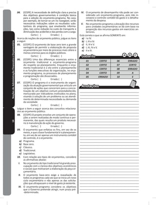14NoçõesdeAdministraçãoFinanceiraeOrçamentária 04. (CESPE) A necessidade de definição clara e precisa
dos objetivos governamentais é condição básica
para a adoção do orçamento-programa� No caso,
por exemplo, de tornar-se um rio navegável, serão
necessárias indicações sobre os resultados subs-
tantivos do programa, que envolverão informa-
ções, tais como redução no custo do transporte e
diminuiçãodosacidentesedasperdascomacarga�
Certo ( ) Errado ( )
Acerca de noções de orçamento público, julgue os itens
a seguir�
05. (CESPE) O orçamento de base zero tem a grande
vantagem de permitir a elaboração de proposta
orçamentária por meio de processo mais célere e
menos oneroso para os órgãos públicos�
Certo ( ) Errado ( )
06. (CESPE) Uma das diferenças essenciais entre o
orçamento tradicional e orçamento-programa
diz respeito ao planejamento� Enquanto o orça-
mento tradicional é o elo entre o planejamento
e as funções executivas da organização, no orça-
mento-programa, os processos de planejamento
e programação são dissociados�
Certo ( ) Errado ( )
07. (CESPE) O programa é o instrumento de organi-
zação da atuação governamental que articula um
conjunto de ações que concorrem para a concre-
tização de um objetivo comum preestabelecido,
mensurado por indicadores instituídos no plano,
visando à solução de um problema ou ao atendi-
mento de determinada necessidade ou demanda
da sociedade
Certo ( ) Errado ( )
Julgue o item a seguir acerca dos conceitos relaciona-
dos ao orçamento público�
08. (CESPE) O projeto envolve um conjunto de opera-
ções a serem realizadas de modo contínuo e per-
manente, das quais resulta um produto necessá-
rio à manutenção da ação do governo�
Certo ( ) Errado ( )
09. O orçamento que enfatiza os fins, em vez de os
meios, e que a base fundamental é o planejamen-
to, em vez de ser apenas um instrumento contábil
de controle, é o orçamento
a) Programa�
b) Base zero�
c) Clássico�
d) Tradicional�
e) Legislativo�
10. Com relação aos tipos de orçamentos, considere
as afirmativas abaixo:
I. No orçamento de tipo tradicional há grande preo-
cupação com a clareza dos objetivos econômicos
e sociais que motivaram a elaboração da peça or-
çamentária�
II. O orçamento base-zero exige a reavaliação de
todososprogramascadavezqueseiniciaumnovo
ciclo orçamentário e não apenas as das solicita-
ções que ultrapassam o nível de gasto já existente�
III. O orçamento-programa considera os objetivos
que o Governo pretende atingir, num prazo pré-
-determinado�
IV. O orçamento de desempenho não pode ser con-
siderado um orçamento-programa, pois não in-
corpora o controle contábil do gasto e o detalha-
mento da despesa�
V. No orçamento-programa a alocação dos recursos
para unidades orçamentárias se dá com base na
proporção dos recursos gastos em exercícios an-
teriores�
Está correto o que se afirma SOMENTE em:
a) I e IV�
b) I, III e IV�
c) II, III e V�
d) I, III, IV e V�
e) II e III�
01 CERTO 06 ERRADO
02 CERTO 07 CERTO
03 CERTO 08 ERRADO
04 CERTO 09 A
05 ERRADO 10 E
____________________________________________
___________________________________________
___________________________________________
___________________________________________
___________________________________________
___________________________________________
___________________________________________
___________________________________________
___________________________________________
___________________________________________
___________________________________________
___________________________________________
___________________________________________
___________________________________________
__________________________________________
__________________________________________
___________________________________________
___________________________________________
___________________________________________
___________________________________________
___________________________________________
___________________________________________
___________________________________________
___________________________________________
___________________________________________
___________________________________________
___________________________________________
___________________________________________
___________________________________________
___________________________________________
___________________________________________
___________________________________________
___________________________________________
__________________________________________
__________________________________________
 