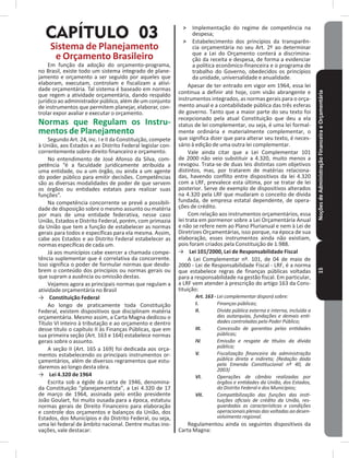NoçõesdeAdministraçãoFinanceiraeOrçamentária15
CAPÍTULO 03
Sistema de Planejamento
e Orçamento Brasileiro
Em função da adoção do orçamento-programa,
no Brasil, existe todo um sistema integrado de plane-
jamento e orçamento a ser seguido por aqueles que
elaboram, executam, controlam e fiscalizam a ativi-
dade orçamentária� Tal sistema é baseado em normas
que regem a atividade orçamentária, dando respaldo
jurídico ao administrador público, além de um conjunto
de instrumentos que permitem planejar, elaborar, con-
trolar expor avaliar e executar o orçamento�
Normas que Regulam os Instru-
mentos de Planejamento
Segundo Art� 24, inc� I e II da Constituição, compete
à União, aos Estados e ao Distrito Federal legislar con-
correntemente sobre direito financeiro e orçamento�
No entendimento de José Afonso da Silva, com-
petência “é a faculdade juridicamente atribuída a
uma entidade, ou a um órgão, ou ainda a um agente
do poder público para emitir decisões� Competências
são as diversas modalidades de poder de que servem
os órgãos ou entidades estatais para realizar suas
funções”�
Na competência concorrente se prevê a possibili-
dade de disposição sobre o mesmo assunto ou matéria
por mais de uma entidade federativa, nesse caso
União, Estados e Distrito Federal, porém, com primazia
da União que tem a função de estabelecer as normas
gerais para todos e específicas para ela mesma� Assim,
cabe aos Estados e ao Distrito Federal estabelecer as
normas específicas de cada um�
Já aos municípios cabe exercer a chamada compe-
tência suplementar que é correlativa da concorrente�
Isso significa o poder de formular normas que desdo-
brem o conteúdo dos princípios ou normas gerais ou
que supram a ausência ou omissão destas�
Vejamos agora as principais normas que regulam a
atividade orçamentária no Brasil
→ Constituição Federal
Ao longo de praticamente toda Constituição
Federal, existem dispositivos que disciplinam matéria
orçamentária� Mesmo assim, a Carta Magna dedicou o
Título VI inteiro à tributação e ao orçamento e dentro
desse título o capítulo II às Finanças Públicas, que em
sua primeira seção (Art� 163 e 164) estabelece normas
gerais sobre o assunto�
A seção II (Art� 165 a 169) foi dedicada aos orça-
mentos estabelecendo os principais instrumentos or-
çamentários, além de diversos regramentos que estu-
daremos ao longo desta obra�
→ Lei 4�320 de 1964
Escrita sob a égide da carta de 1946, denomina-
da Constituição “planejamentista”, a Lei 4�320 de 17
de março de 1964, assinada pelo então presidente
João Goulart, foi muito ousada para a época, estatuiu
normas gerais de Direito Financeiro para elaboração
e controle dos orçamentos e balanços da União, dos
Estados, dos Municípios e do Distrito Federal, ou seja,
uma lei federal de âmbito nacional� Dentre muitas ino-
vações, vale destacar:
˃ Implementação do regime de competência na
despesa;
˃ Estabelecimento dos princípios da transparên-
cia orçamentária no seu Art� 2º ao determinar
que a Lei do Orçamento conterá a discrimina-
ção da receita e despesa, de forma a evidenciar
a política econômico-financeira e o programa de
trabalho do Governo, obedecidos os princípios
da unidade, universalidade e anualidade�
Apesar de ter entrado em vigor em 1964, essa lei
continua a definir até hoje, com visão abrangente e
instrumentos integrados, as normas gerais para o orça-
mento anual e a contabilidade pública das três esferas
de governo� Tanto que a maior parte do seu texto foi
recepcionado pela atual Constituição que deu a ela
status de lei complementar, ou seja, é uma lei formal-
mente ordinária e materialmente complementar, o
que significa dizer que para alterar seu texto, é neces-
sário à edição de uma outra lei complementar�
Vale ainda citar que a Lei Complementar 101
de 2000 não veio substituir a 4�320, muito menos a
revogou� Trata-se de duas leis distintas com objetivos
distintos, mas, por tratarem de matérias relaciona-
das, havendo conflito entre dispositivos da lei 4�320
com a LRF, prevalece esta última, por se tratar de lei
posterior� Serve de exemplo de dispositivos alterados
na 4�320 pela LRF que mudaram o conceito de dívida
fundada, de empresa estatal dependente, de opera-
ções de crédito�
Com relação aos instrumentos orçamentários, essa
lei trata em pormenor sobre a Lei Orçamentária Anual
e não se refere nem ao Plano Plurianual e nem à Lei de
Diretrizes Orçamentárias, isso porque, na época de sua
elaboração, esses instrumentos ainda não existiam,
pois foram criados pela Constituição de 1�988�
→ Lei 101/2000, Lei de Responsabilidade Fiscal
A Lei Complementar nº� 101, de 04 de maio de
2000 - Lei de Responsabilidade Fiscal - LRF, é a norma
que estabelece regras de finanças públicas voltadas
para a responsabilidade na gestão fiscal� Em particular,
a LRF vem atender à prescrição do artigo 163 da Cons-
tituição:
Art. 163 - Lei complementar disporá sobre:
I. Finanças públicas;
II. Dívida pública externa e interna, incluída a
das autarquias, fundações e demais enti-
dades controladas pelo Poder Público;
III. Concessão de garantias pelas entidades
públicas;
IV. Emissão e resgate de títulos da dívida
pública;
V. Fiscalização financeira da administração
pública direta e indireta; (Redação dada
pela Emenda Constitucional nº 40, de
2003)
VI. Operações de câmbio realizadas por
órgãos e entidades da União, dos Estados,
do Distrito Federal e dos Municípios;
VII. Compatibilização das funções das insti-
tuições oficiais de crédito da União, res-
guardadas as características e condições
operacionais plenas das voltadas ao desen-
volvimento regional.
Regulamentou ainda os seguintes dispositivos da
Carta Magna:
 