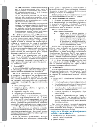 16NoçõesdeAdministraçãoFinanceiraeOrçamentária Art. 169 - Determina o estabelecimento de limites
para as despesas com pessoal ativo e inativo da
União a partir de Lei Complementar. Nesse sentido, a
LRF revoga a Lei Complementar n º 96, de 31 de maio
de 1999, a chamada Lei Camata II;
Art. 165 § 9º, inciso II - De acordo com este disposi-
tivo, cabe à Lei Complementar estabelecer normas
de gestão financeira e patrimonial da administração
direta e indireta, bem como condições para a institui-
ção e funcionamento de Fundos;
Art.250-Deacordocomesteartigo,comoobjetivode
assegurar recursos para o pagamento dos benefícios
concedidos pelo regime geral de previdência social,
em adição aos recursos de sua arrecadação, a União
poderá constituir fundo integrado por bens, direitos e
ativos de qualquer natureza, mediante lei que disporá
sobre a natureza e administração desse fundo.
No § 1º de seu primeiro artigo, a LRF determinou
seus objetivos ao estabelecer que a responsabilidade
na gestão fiscal pressupõe a ação planejada e transpa-
rente, em que se previnem riscos e corrigem desvios
capazes de afetar o equilíbrio das contas públicas,
mediante o cumprimento de metas de resultados
entre receitas e despesas e a obediência a limites e
condições no que tange a renúncia de receita, geração
de despesas com pessoal, da seguridade social e outras
dívidas consolidadas e mobiliárias, operações de
crédito, inclusive por antecipação de receita, conces-
são de garantia e inscrição em Restos a Pagar�
Em relação às leis orçamentárias, a LRF pratica-
mente não se refere ao Plano Plurianual, dando total
ênfase à Lei de Diretrizes Orçamentárias que ganhou
grande importância no cenário orçamentário� A LRF
ainda regulamentou alguns procedimentos quanto à
Lei Orçamentária Anual�
→ Decreto 200/67
O Decreto 200 de 1967, dispõe sobre a organização
da Administração Federal, estabelece diretrizes para a
Reforma Administrativa e dá outras providências�
Em seu art� 7º estabelece que a ação governamen-
tal obedecerá a planejamento que vise a promover o
desenvolvimento econômico-social do País e a segu-
rança nacional, norteando-se segundo planos e progra-
mas elaborados, na forma do Título III, e compreenderá
a elaboração e atualização dos seguintes instrumentos
básicos:
˃ Plano geral de governo;
˃ Programas gerais, setoriais e regionais, de
duração plurianual;
˃ Orçamento-programa anual;
˃ Programação financeira de desembolso�
Dedicou um título ao planejamento, orçamento-
-programa e programação financeira (Art� 15 ao art�
18)� Em seu art� 15, estabeleceu que a ação administra-
tiva do Poder Executivo obedecerá a programas gerais,
setoriais e regionais de duração plurianual, elaborados
por meio dos órgãos de planejamento, sob a orientação
e a coordenação superior do Presidente da República�
Já o art� 16 previu que, em cada ano, será elabo-
rado um orçamento-programa, que pormenorizará a
etapa do programa plurianual a ser realizada no exer-
cício seguinte e que servirá de roteiro à execução coor-
denada do programa anual�
O art� 18 vinculou o planejamento à execução
no âmbito federal, pois, segundo ele, toda atividade
deverá ajustar-se à programação governamental e ao
orçamento-programa e os compromissos financeiros
só poderão ser assumidos em consonância com a pro-
gramação financeira de desembolso�
Dedicou ainda um título inteiro às normas de admi-
nistração financeira e contabilidade (art� 68 a 93)�
→ Lei que deveria ter sido aprovada
O § 6º do Art� 166 da Constituição, os projetos de
lei do plano plurianual, das diretrizes orçamentárias e
do orçamento anual serão enviados pelo Presidente
da República ao Congresso Nacional, nos termos da lei
complementar a que se refere o art� 165, § 9º�
Reza o citado parágrafo:
§ 9º - Cabe à lei complementar:
I. Dispor sobre o exercício financeiro, a
vigência, os prazos, a elaboração e a organi-
zação do plano plurianual, da lei de diretrizes
orçamentáriasedaleiorçamentáriaanual;
II. Estabelecer normas de gestão financeira
e patrimonial da administração direta e
indireta bem como condições para a insti-
tuição e funcionamento de fundos.
Essa lei ainda não existe em função da omissão le-
gislativa e suas atribuições são desempenhadas, em
parte, pela Lei 4.320/64, e pela própria Constituição
por meio do § 2º do art� 35 dos Atos das Disposições
Constitucionais Transitórias (ADCT), que estabele-
ce prazos para elaboração das três leis, tornado mais
céleres a tramitação desses instrumentos� Esses prazos
veremos quando estudarmos cada lei especificamente�
O § 7º do art� 166 da Constituição determina ainda
que aplicam-se aos projetos de PPA, LDO e LOA, no
que não contrariar o disposto nesta seção, as demais
normas relativas ao processo legislativo�
→ A Lei 10�180/01
Essa Lei teve por função organizar e disciplinar os
Sistemas de Planejamento e de Orçamento Federal,
de Administração Financeira Federal, de Contabilida-
de Federal e de Controle Interno do Poder Executivo
Federal�
˃ Em seu Art� 2º, estabelece suas finalidades, quais
sejam:
» Formular o planejamento estratégico nacional;
» Formular planos nacionais, setoriais e regionais
de desenvolvimento econômico e social;
» Formular o plano plurianual, as diretrizes orça-
mentárias e os orçamentos anuais;
» Gerenciar o processo de planejamento e orça-
mento federal;
» Promover a articulação com os Estados, o
Distrito Federal e os Municípios, visando a
compatibilização de normas e tarefas afins aos
diversos Sistemas, nos planos federal, estadual,
distrital e municipal�
Para tanto, esse sistema compreende as ativida-
des de elaboração, acompanhamento e avaliação de
planos, programas e orçamentos, e de realização de
estudos e pesquisas socioeconômicas�
Integram o Sistema de Planejamento
e de Orçamento Federal
˃ O Ministério do Planejamento, Orçamento e
Gestão, como órgão central;
˃ Órgãos setoriais;
 