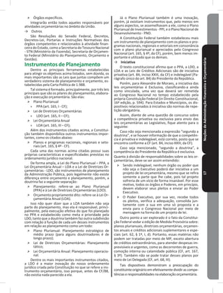 NoçõesdeAdministraçãoFinanceiraeOrçamentária17
˃ Órgãos específicos�
Integrarão então todos aqueles responsáveis por
atividades orçamentárias no âmbito da União�
→ Outros
São Resoluções do Senado Federal, Decretos,
Decretos-Lei, Portarias e Instruções Normativas dos
órgãos competentes e relacionados à atividade finan-
ceira do Estado, como a Secretaria do Tesouro Nacional
- STN (Ministério da Fazenda), Secretaria de Orçamen-
to Federal (Ministério do Planejamento, Orçamento e
Gestão)�
Instrumentos de Planejamento
Dentre as principais ferramentas estabelecidas
para atingir os objetivos acima listados, sem dúvida, os
mais importantes são as Leis que juntas compõem um
verdadeiro sistema de planejamento e orçamento, es-
tabelecidas pela Carta Política de 1�988�
Tal sistema é formado, principalmente, por três leis
principais que são os pilares do planejamento, elabora-
ção e execução orçamentária� São elas:
˃ Plano Plurianual
» PPA (art� 165, I - CF);
˃ Lei de Diretrizes Orçamentárias
» LDO (art� 165, II – CF);
˃ Lei Orçamentária Anual
» LOA (art� 165, III – CF);
Além dos instrumentos citados acima, a Constitui-
ção também disponibiliza outros instrumentos impor-
tantes, como os citados abaixo:
˃ Planos e programas nacionais, regionais e seto-
riais (art� 165, § 4º - CF)�
Cada uma das normas acima citadas possui suas
próprias características e especificidades previstas no
ordenamento jurídico nacional�
De forma ampla, a Lei do Plano Plurianual – PPA, a
Lei Orçamentária Anual – LOA e a Lei de Diretrizes Or-
çamentárias - LDO, são instrumentos de planejamento
da Administração Pública, pois legalmente não existe
diferença entre orçamento e planejamento, porém, a
doutrina faz a seguinte separação:
˃ Planejamento: refere-se ao Plano Plurianual
(PPA) e à Lei de Diretrizes Orçamentárias (LDO)�
˃ Orçamento propriamente dito: refere-se à Lei Or-
çamentária Anual (LOA)�
Isso não quer dizer que a LOA também não seja
parte do planejamento, mas ela é responsável, princi-
palmente, pela execução efetiva do que foi planejado
no PPA e estabelecido como meta e prioridade pela
LDO, tanto que a doutrina também faz outra subdivisão
com relação à função de cada um desses instrumentos
em relação ao planejamento como um todo:
˃ Plano Plurianual: Planejamento estratégico de
médio prazo (para alguns doutrinadores é de
longo prazo);
˃ Lei de Diretrizes Orçamentárias: Planejamento
tático;
˃ Lei Orçamentária Anual: Planejamento operacio-
nal�
Dentre os mais importantes instrumentos citados,
a LDO é a maior inovação do nosso ordenamento
jurídico criada pela Constituição no que se refere a ins-
trumento orçamentário, isso porque, antes da CF/88,
não existia nada parecido a ela�
Já o Plano Plurianual também é uma inovação,
porém, já existiam instrumentos que, pelo menos em
alguns aspectos, se assemelhavam a ele, como o Plano
Plurianual de Investimentos - PPI, e o Plano Nacional de
Desenvolvimento - PND�
A Constituição Federal também estabeleceu mais
um instrumento de planejamento com os planos e pro-
gramas nacionais, regionais e setoriais em consonância
com o plano plurianual e apreciados pelo Congresso
Nacional (art� 165, § 4º, da CF), porém, bem menos im-
portante e utilizado que os demais�
→ Iniciativa
O texto constitucional afirma que o PPA, a LDO, a
LOA e as Leis de Créditos Adicionais são de iniciativa
privativa (art� 84, inciso XXIII, da CF) e indelegável (Pa-
rágrafo único do art� 84) do Presidente da República�
Porém, para Alexandre de Moraes, a iniciativa das
leis orçamentárias é Exclusiva, classificando-a ainda
como vinculada, uma vez que deverá ser remetida
ao Congresso Nacional no tempo estabelecido pela
própria Constituição Federal (in Direito Constitucional,
16ª edição, p. 594). Para Estados e Municípios, os dis-
positivos relacionados à iniciativa são normas de repe-
tição obrigatória�
Assim, diante de uma questão de concurso sobre
a competência privativa ou exclusiva para envio das
leis orçamentárias ao Legislativo, fique atento para o
seguinte:
Caso não seja mencionada a expressão “segundo a
doutrina”, e se houver informação de que a competên-
cia é privativa e indelegável, está correto, posto que se
encontra conforme a CF (art� 84, inciso XXIII, da CF)�
Caso seja mencionado, “segundo a doutrina”, a
competência do Presidente da República é exclusiva�
Quanto à divisão de responsabilidades sobre as leis or-
çamentárias, deve-se ser assim entendido:
˃ Sendo indelegável, nenhum órgão ou poder que
não seja o Executivo poderá dar iniciativa a um
projeto de lei orçamentária, mesmo que se refira
somente a parte que lhe cabe, pois tal projeto
sofreria de um vício de forma insanável� Por esse
motivo, todos os órgãos e Poderes, em princípio,
devem elaborar seus pleitos e enviar ao Poder
Executivo�
˃ O Poder Executivo, por sua vez, recebe todos
os pleitos, verifica a adequação, consolida jun-
tamente com a sua em uma só proposta e a
envia para o Congresso Nacional por meio de
mensagem na forma de um projeto de lei�
Outro ponto a ser explorado é o fato da Constitui-
ção Federal vedar a edição de Medida Provisória sobre:
planos plurianuais, diretrizes orçamentárias, orçamen-
tos anuais e créditos adicionais suplementares e espe-
ciais (art� 62, § 1º, I, d)� Portanto, essas matérias não
podem ser tratadas por meio de MP, exceto abertura
de créditos extraordinários, para atender despesas im-
previsíveis e urgentes, como as decorrentes de guerra,
comoção interna ou calamidade pública (CF, art� 167,
§ 3º)� Também não se pode tratar desses planos por
meio de Lei Delegada (CF, art� 68, III)�
Tais dispositivos demonstram a preocupação do
constituinteoriginárioemefetivamentedividirascompe-
tênciaseresponsabilidadesnaelaboraçãoorçamentária�
 