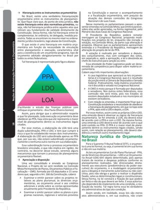 18NoçõesdeAdministraçãoFinanceiraeOrçamentária → Hierarquia entre os instrumentos orçamentários
No Brasil, existe uma verdadeira hierarquização
orçamentária entre os instrumentos de planejamen-
to� Que fique claro que, do ponto de vista jurídico, não
existe hierarquia entre atos normativos primários, ou
seja, não há hierarquia jurídica entre aqueles atos que
retiram seu fundamento de validade diretamente da
Constituição� Dessa forma, não há hierarquia entre lei
complementar, lei ordinária, lei delegada, medida pro-
visória� Todas se encontram no mesmo nível no ordena-
mento jurídico brasileiro, logo abaixo da Constituição�
O que existe é uma hierarquia em matéria orça-
mentária em função da necessidade de vinculação
entre planejamento e execução, característica vital
para a existência de um orçamento-programa, tipo de
orçamento adotado obrigatoriamente no Brasil por
todos os entes federativos�
Tal hierarquia é representada pela figura abaixo:
(Facilitando o estudo das finanças públicas com
enfoque orçamentário - Ana Paula Oliveira Gomes)
Assim, para obrigar que o administrador respeite
o que foi planejado, toda execução orçamentária deve
obedecer ao PPA, haja vista que ele representa o maior
nível de planejamento dentre os instrumentos legais
citados�
Por esse motivo, a elaboração da LOA terá uma
dupla subordinação, PPA e LDO, e tem que cumprir à
risca o que foi estabelecido nesses dois instrumentos�
A elaboração da LDO será subordinada apenas ao PPA
que, por sua vez, não estará subordinado orçamenta-
riamente a nenhuma outra norma em sua elaboração�
Essa subordinação torna o processo orçamentário
brasileiro vinculado, o que não implica em rigidez� Ao
contrário, no decorrer desse estudo, veremos alguns
mecanismos que tornam o processo de planejamento
orçamentário flexível�
→ Apreciação e disposição
Uma vez consolidado e enviado ao Congresso
Nacional, o Projeto de Lei será recebido na Comissão
MistaPermanentedePlanos,OrçamentosPúblicoseFis-
calização – CMO, formada por 63 deputados e 21 sena-
dores que, segundo o Art� 166 da Constituição, caberá:
˃ Examinar e emitir parecer sobre os projetos re-
lativos ao plano plurianual, às diretrizes orça-
mentárias, ao orçamento anual e aos créditos
adicionais e ainda sobre as contas apresentadas
anualmente pelo Presidente da República;
˃ Examinar e emitir parecer sobre os planos e pro-
gramas nacionais, regionais e setoriais previstos
na Constituição e exercer o acompanhamento
e a fiscalização orçamentária, sem prejuízo da
atuação das demais comissões do Congresso
Nacional e de suas Casas�
Nesse momento os parlamentares passam a apre-
sentaremendasnaComissãoMista,queemitiráparecer,
sobre elas serão apreciadas, na forma regimental, pelo
Plenário das duas Casas do Congresso Nacional�
O Presidente da República poderá remeter
mensagem ao Congresso Nacional, propondo modi-
ficações nos projetos de lei, enquanto não iniciada a
votação, na Comissão Mista, da parte cuja alteração é
proposta� Observe que os parlamentares apresentam
emendas e o Presidente da República, mensagem de
alteração do projeto de lei do PPA�
A votação é realizada por senadores e deputa-
dos conjuntamente, mas com contagem dos votos,
em separado e, após a aprovação, a lei e devolvida ao
chefe do Executivo para sanção ou veto�
Essa atividade do Poder Legislativo pode ser deno-
minada de competência para dispor sobre matéria or-
çamentária�
Cabem aqui três importantes observações:
˃ A casa legislativa que apreciará as leis orçamen-
tárias é o Congresso Nacional, que é o resultado
da junção entre a Câmara de Deputados e Senado
Federal� Praticamente, toda matéria orçamentá-
ria é discutida e votada no Congresso Nacional�
˃ A CMO é mista porque é formada por deputados
e senadores� Nos outros entes federativos, essa
comissão não será mista, pois nos Estados só
existem deputados estaduais e nos municípios só
existem vereadores�
˃ Com relação às emendas, é importante frisar que a
Constituiçãoestabeleceanecessidadedeobedecer
a hierarquia do planejamento,em que no topo está
oPPA,apósestáaLDOedepois,aLOA�
Poressemotivo,assimcomoasprópriasLOAeLDO,
uma emenda deverá observar as regras da hierarquia
orçamentária� Se for emenda à LOA, ela deverá estar
de acordo com o PPA e com a LDO� Da mesma forma,
uma emenda à LDO deverá estar de acordo com o que
está contido no PPA� O PPA é o maior nível de plane-
jamento dentre os instrumentos legais citados, sendo
assim, com relação ao planejamento, não deverá obe-
diência a nenhum outro mandamento legal�
Natureza Jurídica do Orçamento
no Brasil
Para o Supremo Tribunal Federal (STF), o orçamen-
to é uma lei formal, ou seja, é somente lei em sua forma
e não em sua matéria�
As leis orçamentárias (Lei do Plano Plurianual - PPA,
Lei de Diretrizes Orçamentárias – LDO e Lei Orçamentá-
ria Anual–LOA) têm objeto determinado, pois apenas
tratam de receitas e despesas públicas conforme os
planejamentos realizados� São direcionadas direta-
mente aos executores (predominância do poder exe-
cutivo) do orçamento, e a modelagem orçamentária
para a despesa é meramente autorizativa ou não coer-
citiva, pois não obriga o gestor a realizar o dispêndio
fixado, salvo as determinações legais e constitucionais�
Dessa forma, na lei constará a fixação do que poderá
ser feito e não do que deverá ser feito� E essa autoriza-
ção dependerá do implemento de uma condição, a rea-
lização da receita� Tal regra torna essa lei verdadeiro
ato administrativo do tipo ato-condição�
Assim sendo, em realidade, essas leis são meros
atos administrativos e, em sua essência, não criam
 