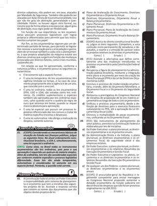 NoçõesdeAdministraçãoFinanceiraeOrçamentária19
direitos subjetivos, não podem ser, em tese, atacados
por Mandado de Segurança� Também não poderão ser
atacadas por Ação Direta de Inconstitucionalidade, isso
por não ter grau de abstração, generalidade e coer-
cibilidade� Porém, se houver algum vício formal, ou,
mesmo que de forma atípica e excepcional, algum grau
de abstração, essa regra pode ser flexibilizada�
Em função da sua importância, as leis orçamen-
tárias possuem processos legislativos com regras
próprias e diferenciadas para permitir que tais instru-
mentos cumpram seu papel�
Por fim, as leis orçamentárias vigoram por um de-
terminado período de tempo, para permitir ao legisla-
tivo renovar a autorização para a arrecadação e gastos,
além de se renovar também a cada ciclo o planejamen-
to, o que propicia adaptações da máquina estatal aos
diversos cenários que surgem em função das mudanças
provocadas por diversos fatores, como crises mundiais,
catástrofes etc�
Em relação ao que foi apresentado, conforme a
natureza jurídica, o orçamento possui as seguintes ca-
racterísticas:
˃ É lei somente sob o aspecto formal;
˃ É uma lei temporária: As leis orçamentárias têm
vigência limitada no tempo, e no caso do orça-
mento propriamente dito a vigência é de um ano,
que coincide com o ano civil;
˃ É uma lei ordinária: todas as leis orçamentárias
(PPA, LDO e LOA) são votadas como leis ordi-
nárias� Os créditos suplementares e especiais
também são aprovados por leis ordinárias espe-
ciais, salvo quando ocorre a quebra da regra de
ouro que veremos em breve, quando se requer
maioria absoluta para aprovação;
˃ É uma lei especial: por possuir um processo le-
gislativo diferenciado das leis comuns e tratar de
matéria específica (receitas e despesas);
˃ É uma lei autorizativa: não obriga a realização da
despesa, somente autoriza�
01. (CESPE) Considerando os mecanismos básicos de
atuação do Estado nas finanças públicas, julgue
os seguintes itens. No atual ordenamento cons-
titucional brasileiro, a LOA é, simultaneamente,
uma lei especial e ordinária.
CERTO. Como visto, no Brasil todas os instrumentos
orçamentários são leis ordinárias, pois para a sua
aprovação é requerido um quórum de maioria simples.
Além de ordinárias, tais leis são consideradas especiais
por conterem matéria específica e processo legislativo
diferenciado. Essas leis são ainda temporárias,
autorizativas e consideradas lei somente em seu
aspecto formal. Portanto, a questão está correta.
01. A Constituição Federal atribui ao Poder Executivo
a responsabilidade pelo sistema de planejamen-
to e orçamento que tem a iniciativa dos seguin-
tes projetos de lei� Assinale a resposta correta
que contém os nomes dos documentos que são
objetos destes projetos de lei�
a) Plano de Aceleração do Crescimento, Diretrizes
Orçamentárias e Orçamento Anual�
b) Diretrizes Orçamentárias, Orçamento Anual e
Balanço Orçamentário�
c) Plano Plurianual, Diretrizes Orçamentárias e Or-
çamento Anual�
d) Plano Plurianual, Plano de Aceleração do Cresci-
mento e Orçamento Anual�
e) Plano Plurianual, Orçamento Anual e Balanço Or-
çamentário�
02. (CESPE) Acerca do direito constitucional brasilei-
ro, julgue os itens seguintes� Competem, a uma
comissão mista permanente de senadores e de-
putados, o exame e a emissão de parecer sobre
os projetos relativos às diretrizes orçamentárias�
Certo ( ) Errado ( )
03. (FCC) Assinale a alternativa que define corre-
tamente uma das mudanças introduzidas no
processo orçamentário pela Constituição Federal
de 1988:
a) Recuperou a figura do planejamento na adminis-
tração pública brasileira, mediante a integração
entre plano e orçamento por meio da criação do
Plano Plurianual (PPA) e da Lei de Diretrizes Orça-
mentárias (LDO)
b) Concluiu o processo de modernização orçamen-
tária, criando, além do Orçamento Monetário, o
Orçamento Fiscal e o Orçamento da Seguridade
Social�
c) Restaurou a prerrogativa do Congresso Nacional
de iniciativa de proposição de lei em matéria or-
çamentária ao longo de todo o ciclo orçamentário�
d) Unificou o processo orçamentário, desde a de-
finição de diretrizes para o exercício financeiro
subseqüente no PPA, até a aprovação da Lei Or-
çamentária Anual (LOA)�
e) Eliminou a multiplicidade de peças orçamentá-
rias, unificando-as no Orçamento Fiscal�
04. (FCC) São instrumentos de planejamento do
setor público, previstos na Constituição Federal e
elaborados por leis de iniciativa�
a) Do Poder Executivo: o plano plurianual, as diretri-
zes orçamentárias e os orçamentos anuais�
b) Da Administração Direta e da Indireta: o plano
plurianual, as diretrizes orçamentárias e os or-
çamentos fiscal, da seguridade social e das
empresas estatais�
c) Do Poder Executivo: o plano plurianual, as diretri-
zes orçamentárias e os relatórios Resumidos da
Execução Orçamentária e Gestão Fiscal�
d) Do Poder Executivo e Legislativo: os planos, or-
çamentos e as diretrizes orçamentárias e os re-
latórios Resumidos da Execução Orçamentária e
Gestão Fiscal�
e) De qualquer um dos Poderes: o plano plurianual,
as diretrizes orçamentárias e os orçamentos
anuais�
05. (CESPE) O procurador-geral da República é le-
galmente competente para enviar mensagem
ao Congresso Nacional propondo aumentar a
dotação orçamentária da função judiciária em
decorrência de despesas que não foram previstas
originalmente na LOA 2010�
Certo ( ) Errado ( )
 