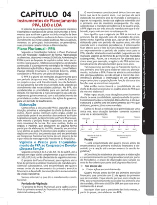 NoçõesdeAdministraçãoFinanceiraeOrçamentária21
CAPÍTULO 04
Instrumentos de Planejamento
PPA, LDO e LOA
O sistema de planejamento e orçamento brasileiro
é complexo e composto de vários instrumentos e ferra-
mentas que auxiliam o gestor na árdua missão de bem
gerir os recursos públicos na busca do bem comum e do
atendimento das necessidade públicas� Nesse capítulo,
veremos os principais instrumentos orçamentários,
suas principais características e diferenciações�
Plano Plurianual - PPA
Segundo a Constituição Federal, o Plano Plurianual
tem por finalidade estabelecer de forma regionalizada
as diretrizes, objetivos e metas (DOM) da Administração
Pública para as despesas de capital e outras delas decor-
rentes e para aquelas relativas aos programas de duração
continuada�Éoplanejamentoestratégicodemédioprazo
da Administração Pública� Alguns autores, como Valdecir
Pascoal (Direito Financeiro e Controle Externo, 2010),
consideramoPPAcomoumplanodelongoprazo�
O PPA é o plano de intenções do governante para
um período de quatro anos� Nele, o chefe do Executi-
vo projeta o que será transformado no ente federati-
vo que governa durante esse período, tudo visando ao
atendimento das necessidades públicas� No PPA, são
estabelecidas as prioridades para um período consi-
derado� Ele representa a mais abrangente peça de pla-
nejamento governamental, com o estabelecimento de
prioridades e o direcionamento das ações do governo,
para um período de quatro anos�
Elaboração
Como vimos, a iniciativa do PPA é, segundo a Cons-
tituição, privativa e indelegável do chefe do Poder Exe-
cutivo� Assim sendo, nenhum outro órgão, poder ou
autoridade poderá encaminhar diretamente ao Poder
Legislativo projeto de lei referente ao Plano Plurianual,
nem mesmo o próprio Poder Legislativo, sob pena de
vício insanável de forma� Por esse motivo, todos os
órgãos e Poderes que desejarem de alguma forma
participar da elaboração do PPA, deverão encaminhar
seus pleitos ao poder Executivo para análise e consoli-
dação em um único documento que será encaminhado
ao Congresso Nacional na forma de um projeto de lei
e por meio de mensagem do Presidente da República�
Vigência e Prazos para Encaminha-
mento do PPA ao Congresso e Devolu-
ção para Sanção
Segundo o Inciso I do § 2 do Art� 35 do ADCT, até a
entrada em vigor da lei complementar a que se refere o
art�165,§9º,IeII,serãoobedecidasàsseguintesnormas:
O projeto do Plano Plurianual, para vigência até o
final do primeiro exercício financeiro do mandato pre-
sidencial subsequente, será encaminhado até quatro
meses antes do encerramento do primeiro exercício
financeiro e devolvido para sanção até o encerramento
da sessão legislativa;
Vamos entender o que diz o mandamento consti-
tucional:
Período de Vigência
“O projeto do Plano Plurianual, para vigência até o
final do primeiro exercício financeiro do mandato pre-
sidencial subsequente,���”�
O mandamento constitucional deixa claro em seu
texto que será de quatro anos, isso porque ele será
elaborado no primeiro ano de mandato e começará a
vigorar no segundo, tendo sua vigência estendida até
o primeiro ano de mandato subsequente� Ou seja,
sabendo que o mandato presidencial é de quatro anos,
o PPA vigorara por três anos do mandato em que é ela-
borado, e por mais um ano no subsequente�
Isso significa que a vigência do PPA se iniciará no
primeiro dia do segundo ano de mandado do presi-
dente eleito� Significa ainda que, apesar de o PPA ser
elaborado para um período de quatro anos, ele não
coincide com o mandato presidencial� É interessante
ficar atento para o fato da Constituição não estabele-
cer expressamente o período de quatro anos para o
PPA, ela o faz atrelando-o ao mandato (segundo ano do
mandato vigente ao término do primeiro do mandato
subsequente)� Assim, se o mandato for alterado para
cinco anos, por exemplo, a vigência do PPA estará au-
tomaticamente alterada também para cinco anos�
Tal mecanismo permite que o Presidente tenha o
seu primeiro ano livre para elaborar todo seu planeja-
mento, inclusive o PPA� Preserva ainda a continuidade
dos serviços públicos, ao não deixar a mercê das con-
veniências políticas a interrupção de um programa
importante para a população em função da troca das
facções que se encontram no poder�
Mas então nunca haverá a possibilidade de um
chefe do Executivo executar os quatro anos do PPA que
ele mesmo elaborou?
Pelas regras atuais, essa situação ocorrerá somente
diante de uma possibilidade, quando o chefe do poder
Executivo consegue a reeleição� Dessa forma, é ele que
executará o último ano de planejamento do PPA que
elaborou, porém, já no novo mandato�
Como no Brasil a reeleição só é permitida por uma
única vez, essa situação também somente ocorrerá
uma vez a cada reeleição�
Prazos
“���será encaminhado até quatro meses antes do
encerramento do primeiro exercício financeiro e de-
volvido para sanção até o encerramento da sessão le-
gislativa;”
A Constituição estabelece prazos para a elaboração
e o encaminhamento ao Congresso Nacional por parte
do Presidente, e prazo de devolução para sanção ou
veto do Presidente por parte do Congresso Nacional�
→ Tais prazos são:
˃ Elaboração e encaminhamento:
Quatro meses antes do fim do primeiro exercício
financeiro que coincide com 31 de agosto do primeiro
ano de mandato� Fique atento porque, com relação ao
PPA, esse encaminhamento só ocorre no primeiro ano
de mandato, diferente da LDO e LOA em que esse enca-
minhamento é anual�
Isso quer dizer que o presidente terá oito meses, a
partir da posse, para elaborar seu PPA�
 