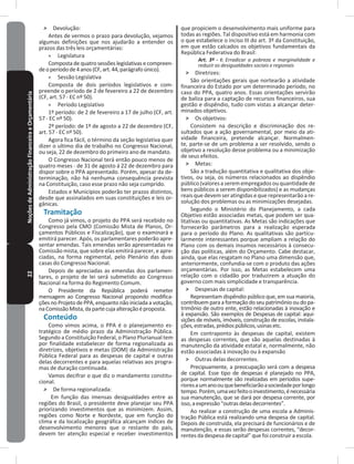 22NoçõesdeAdministraçãoFinanceiraeOrçamentária ˃ Devolução:
Antes de vermos o prazo para devolução, vejamos
algumas definições que nos ajudarão a entender os
prazos das três leis orçamentárias:
» Legislatura
Composta de quatro sessões legislativas e compreen-
deoperíodode4anos(CF,art�44,parágrafoúnico)�
» Sessão Legislativa
Composta de dois períodos legislativos e com-
preende o período de 2 de fevereiro a 22 de dezembro
(CF, art� 57 - EC nº 50)�
» Período Legislativo
1º período: de 2 de fevereiro a 17 de julho (CF, art�
57 - EC nº 50)�
2º período: de 1º de agosto a 22 de dezembro (CF,
art� 57 - EC nº 50)�
Agora fica fácil, o término da seção legislativa quer
dizer o ultimo dia de trabalho no Congresso Nacional,
ou seja, 22 de dezembro do primeiro ano de mandato�
O Congresso Nacional terá então pouco menos de
quatro meses - de 31 de agosto á 22 de dezembro para
dispor sobre o PPA apresentado� Porém, apesar da de-
terminação, não há nenhuma consequência prevista
na Constituição, caso esse prazo não seja cumprido�
Estados e Municípios poderão ter prazos distintos,
desde que assinalados em suas constituições e leis or-
gânicas�
Tramitação
Como já vimos, o projeto do PPA será recebido no
Congresso pela CMO (Comissão Mista de Planos, Or-
çamentos Públicos e Fiscalização), que o examinará e
emitirá parecer� Após, os parlamentares poderão apre-
sentar emendas� Tais emendas serão apresentadas na
Comissão mista, que sobre elas emitirá parecer, e apre-
ciadas, na forma regimental, pelo Plenário das duas
casas do Congresso Nacional�
Depois de apreciadas as emendas dos parlamen-
tares, o projeto de lei será submetido ao Congresso
Nacional na forma do Regimento Comum�
O Presidente da República poderá remeter
mensagem ao Congresso Nacional propondo modifica-
ções no Projeto de PPA, enquanto não iniciada a votação,
naComissãoMista,dapartecujaalteraçãoéproposta�
Conteúdo
Como vimos acima, o PPA é o planejamento es-
tratégico de médio prazo da Administração Pública�
Segundo a Constituição Federal, o Plano Plurianual tem
por finalidade estabelecer de forma regionalizada as
diretrizes, objetivos e metas (DOM) da Administração
Pública Federal para as despesas de capital e outras
delas decorrentes e para aquelas relativas aos progra-
mas de duração continuada�
Vamos decifrar o que diz o mandamento constitu-
cional�
˃ De forma regionalizada:
Em função das imensas desigualdades entre as
regiões do Brasil, o presidente deve planejar seu PPA
priorizando investimentos que as minimizem� Assim,
regiões como Norte e Nordeste, que em função do
clima e da localização geográfica alcançam índices de
desenvolvimento menores que o restante do país,
devem ter atenção especial e receber investimentos
que propiciem o desenvolvimento mais uniforme para
todas as regiões� Tal dispositivo está em harmonia com
o que estabelece o inciso III do art� 3º da Constituição,
em que estão calcados os objetivos fundamentais da
República Federativa do Brasil:
Art. 3º - I: Erradicar a pobreza e marginalidade e
reduzir as desigualdades sociais e regionais
˃ Diretrizes:
São orientações gerais que nortearão a atividade
financeira do Estado por um determinado período, no
caso do PPA, quatro anos� Essas orientações servirão
de baliza para a captação de recursos financeiros, sua
gestão e dispêndio, tudo com vistas a alcançar deter-
minados objetivos�
˃ Os objetivos:
Consistem na descrição e discriminação dos re-
sultados que a ação governamental, por meio da ati-
vidade financeira, pretende alcançar� Normalmen-
te, parte-se de um problema a ser resolvido, sendo o
objetivo a resolução desse problema ou a minimização
de seus efeitos�
˃ Metas:
São a tradução quantitativa e qualitativa dos obje-
tivos, ou seja, os números relacionados ao dispêndio
público(valoresaseremempregadosouquantidadede
bens públicos a serem disponibilizados) e as mudanças
reais que devem ser atingidas e que representarão a re-
solução dos problemas ou as minimizações desejadas�
Segundo o Ministério do Planejamento, a cada
Objetivo estão associadas metas, que podem ser qua-
litativas ou quantitativas� As Metas são indicações que
fornecerão parâmetros para a realização esperada
para o período do Plano� As qualitativas são particu-
larmente interessantes porque ampliam a relação do
Plano com os demais insumos necessários à consecu-
ção das políticas, além do Orçamento� Cabe destacar,
ainda, que elas resgatam no Plano uma dimensão que,
anteriormente, confundia-se com o produto das ações
orçamentárias� Por isso, as Metas estabelecem uma
relação com o cidadão por traduzirem a atuação do
governo com mais simplicidade e transparência�
˃ Despesas de capital:
Representam dispêndio público que, em sua maioria,
contribuem para a formação do seu patrimônio ou do pa-
trimônio de outro ente, estão relacionadas à inovação e
à expansão� São exemplos de Despesas de capital: aqui-
sições de móveis, imóveis, construção de escolas, instala-
ções,estradas,prédiospúblicos,usinasetc�
Em contraponto às despesas de capital, existem
as despesas correntes, que são aquelas destinadas à
manutenção da atividade estatal e, normalmente, não
estão associadas à inovação ou à expansão
˃ Outras delas decorrentes�
Precipuamente, a preocupação será com a despesa
de capital� Esse tipo de despesas é planejado no PPA,
porque normalmente são realizadas em períodos supe-
rioresaumanoouquebeneficiarãoasociedadeporlongo
tempo�Porém,umavezfeitooinvestimento,énecessária
sua manutenção, que se dará por despesa corrente, por
isso,aexpressão“outrasdelasdecorrentes”�
Ao realizar a construção de uma escola a Adminis-
tração Pública está realizando uma despesa de capital�
Depois de construída, ela precisará de funcionários e de
manutenção, e essas serão despesas correntes, “decor-
rentes da despesa de capital” que foi construir a escola�
 