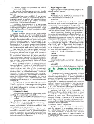 NoçõesdeAdministraçãoFinanceiraeOrçamentária23
˃ Despesas relativas aos programas de duração
continuada (PDC):
São despesas vinculadas a programas com duração
superior a um ano, como o Fome Zero, Bolsa Escola,
FIES, etc�
A CF estabelece, em seu art� 166, § 1º, que nenhum
investimento cuja execução ultrapasse um exercício
financeiro poderá ser iniciado sem prévia inclusão no
Plano Plurianual, ou sem lei que autorize a inclusão,
sob pena de crime de responsabilidade�
Dessa forma, é permitido o início de execução de
investimento não incluído no plano plurianual, mesmo
que seja para ocorrer por período de vários anos, desde
que uma lei específica tenha autorizado essa execução�
Composição
O PPA é composto basicamente por programas de
trabalho do governo, um instrumento de organização
da atuação governamental que articula um conjunto
de ações que concorrem para a concretização de um
objetivo comum preestabelecido, mensurado por indi-
cadores instituídos no plano, visando a solução de um
problema ou o atendimento de determinada necessida-
de ou demanda da sociedade, por exemplo: erradicação
do analfabetismo, erradicação da pobreza, programa Fo-
me-Zero,ProgramadeAceleraçãodoCrescimento(PAC)�
Todo programa nasce da necessidade de resolu-
ção de um problema pré-existente� Para ser eficiente,
o programa deve ser capaz de gerar ações suficientes
para atacar as causas desses problemas, resolvendo-os
ou, pelo menos, amenizando seus efeitos negativos�
Tais realizações são o produto-final oferecido à socie-
dade� Deve ainda conter um conjunto de indicadores
que permita a efetiva verificação da sua eficiência,
eficácia e efetividade�
Assim, quando a sociedade, os entes públicos ou
a conjuntura exige a resolução de um problema, antes
de tudo, deve-se elaborar um programa visando a
sua resolução, e a partir dele, as ações são realizadas
de forma coordenada, que podem envolver ou não
recursos, como é o caso de edição de leis e outros ins-
trumentos normativos, a alavancagem de recursos or-
çamentários, incentivos à colaboração ou parceria de
outras instituições públicas ou privadas etc� Pode-se
entender o programa como o módulo integrador entre
o planejamento e a execução, no caso do Brasil, entre o
PPA e a LOA�
Segundo o art� 5º da lei 12�593 de 18 de Janeiro de
2012, o PPA 2012-2015 reflete as políticas públicas e
organiza a atuação governamental por meio de Progra-
mas Temáticos e de Gestão, Manutenção e Serviços ao
Estado, assim definidos:
Programa Temático
Que expressa e orienta a ação governamental para
a entrega de bens e serviços à sociedade�
˃ Programa de Gestão, Manutenção e Serviços ao
Estado
Queexpressaeorientaasaçõesdestinadasaoapoio,
à gestão e à manutenção da atuação governamental�
Não integram o PPA 2012-2015 os programas des-
tinados exclusivamente a operações especiais, que
constarão somente no orçamento�
Programa Temático é composto por Objetivos, In-
dicadores, Valor Global e Valor de Referência� Objetivo
expressa o que deve ser feito, reflete as situações a
serem alteradas pela implementação de um conjunto
de Iniciativas e tem como atributos:
Órgão Responsável
Órgão cujas atribuições mais contribuem para a im-
plementação do Objetivo;
Meta
Medida do alcance do Objetivo, podendo ser de
natureza quantitativa ou qualitativa; e
Iniciativa
Atributo que declara as entregas de bens e serviços
à sociedade, resultantes da coordenação de ações go-
vernamentais, decorrentes ou não do orçamento
O Indicador é uma referência que permite identifi-
careaferir,periodicamente,aspectosrelacionadosaum
Programa, auxiliando o seu monitoramento e avaliação�
O Valor Global é uma estimativa dos recursos orça-
mentários, necessários à consecução dos Objetivos, se-
gregadas as esferas Fiscal e da Seguridade da esfera de
Investimento das Empresas Estatais, com as respectivas
categorias econômicas, e dos recursos de outras fontes�
O Valor de Referência é um parâmetro financei-
ro, estabelecido por Programa Temático, especificado
pelas esferas Fiscal e da Seguridade e pela esfera de In-
vestimento das Empresas Estatais, que permitirá iden-
tificar, no PPA 2012-2015, empreendimento, quando
seu custo total superar aquele valor�
Integram o PPA 2012-2015 os seguintes anexos:
Anexo I
Programas Temáticos;
Anexo II
Programas de Gestão, Manutenção e Serviços ao
Estado; e
Anexo III
EmpreendimentosIndividualizadoscomoIniciativas�
Lei de Diretrizes Orçamentárias
- LDO
A Lei de Diretrizes Orçamentárias é uma completa
inovação da Constituição de 1988� Antes dessa carta
política, nada parecido existia no cenário orçamentário
brasileiro� Introduzidas no ordenamento jurídico pela
Constituição Federal de 1988 e reforçada em suas atri-
buições pela Lei de Responsabilidade Fiscal, as Leis de
Diretrizes Orçamentárias (LDO) vêm desempenhando
relevante papel na normatização da atividade financei-
ra do Estado, por vezes até preenchendo lacunas na le-
gislação permanente acerca da matéria�
Conforme o § 2º do Art� 165 da Constituição, a Lei
de Diretrizes Orçamentárias compreenderá as metas
e prioridades da Administração Pública, incluindo as
despesas de capital para o exercício financeiro sub-
sequente, orientará a elaboração da lei orçamentária
anual, disporá sobre as alterações na legislação tribu-
tária e estabelecerá a política de aplicação das agências
financeiras oficiais de fomento�
GIACOMONI 14
(2�001: 204) destaca:
“Significando efetiva inovação no sistema orça-
mentário brasileiro, a LDO representa uma colabora-
ção positiva no esforço de tornar o processo orçamen-
tário mais transparente e, especialmente, contribui
para ampliar a participação do Poder Legislativo no
14 GIACOMONI (2001), James. Orçamento Público. 10ª edição. São Paulo/
SP/Brasil, Editora Atlas
 