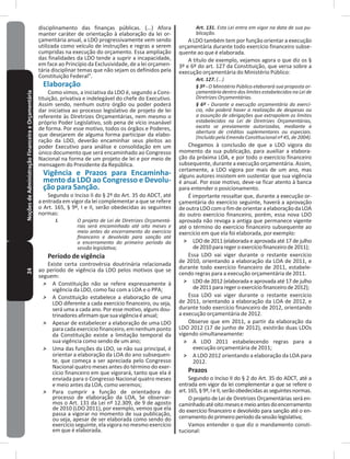 24NoçõesdeAdministraçãoFinanceiraeOrçamentária disciplinamento das finanças públicas� (���) Afora
manter caráter de orientação à elaboração da lei or-
çamentária anual, a LDO progressivamente vem sendo
utilizada como veículo de instruções e regras a serem
cumpridas na execução do orçamento� Essa ampliação
das finalidades da LDO tende a suprir a incapacidade,
em face ao Princípio da Exclusividade, de a lei orçamen-
tária disciplinar temas que não sejam os definidos pela
Constituição Federal”�
Elaboração
Como vimos, a iniciativa da LDO é, segundo a Cons-
tituição, privativa e indelegável do chefe do Executivo�
Assim sendo, nenhum outro órgão ou poder poderá
dar iniciativa ao processo legislativo de projeto de lei
referente às Diretrizes Orçamentárias, nem mesmo o
próprio Poder Legislativo, sob pena de vício insanável
de forma� Por esse motivo, todos os órgãos e Poderes,
que desejarem de alguma forma participar da elabo-
ração da LDO, deverão encaminhar seus pleitos ao
poder Executivo para análise e consolidação em um
único documento que será encaminhado ao Congresso
Nacional na forma de um projeto de lei e por meio de
mensagem do Presidente da República�
Vigência e Prazos para Encaminha-
mento da LDO ao Congresso e Devolu-
ção para Sanção�
Segundo o Inciso II do § 2º do Art� 35 do ADCT, até
a entrada em vigor da lei complementar a que se refere
o Art� 165, § 9º, I e II, serão obedecidas as seguintes
normas:
I. O projeto de Lei de Diretrizes Orçamentá-
rias será encaminhado até oito meses e
meio antes do encerramento do exercício
financeiro e devolvido para sanção até
o encerramento do primeiro período da
sessão legislativa;
Período de vigência
Existe certa controvérsia doutrinária relacionada
ao período de vigência da LDO pelos motivos que se
seguem:
˃ A Constituição não se refere expressamente à
vigência da LDO, como faz com a LOA e o PPA;
˃ A Constituição estabelece a elaboração de uma
LDO diferente a cada exercício financeiro, ou seja,
será uma a cada ano� Por esse motivo, alguns dou-
trinadores afirmam que sua vigência é anual;
˃ Apesar de estabelecer a elaboração de uma LDO
paracadaexercíciofinanceiro,emnenhumponto
da Constituição existe a limitação temporal da
sua vigência como sendo de um ano;
˃ Uma das funções da LDO, se não sua principal, é
orientar a elaboração da LOA do ano subsequen-
te, que começa a ser apreciada pelo Congresso
Nacional quatro meses antes do término do exer-
cício financeiro em que vigorará, tanto que ela é
enviada para o Congresso Nacional quatro meses
e meio antes da LOA, como veremos;
˃ Para cumprir a função de orientadora do
processo de elaboração da LOA, Se observar-
mos o Art� 131 da Lei nº 12�309, de 9 de agosto
de 2010 (LDO 2011), por exemplo, vemos que ela
passa a vigorar no momento de sua publicação,
ou seja, apesar de ser elaborada como sendo do
exercício seguinte, ela vigora no mesmo exercício
em que é elaborada�
Art. 131. Esta Lei entra em vigor na data de sua pu-
blicação.
A LDO também tem por função orientar a execução
orçamentária durante todo exercício financeiro subse-
quente ao que é elaborada�
A título de exemplo, vejamos agora o que diz os §
3º e 6º do art� 127 da Constituição, que versa sobre a
execução orçamentária do Ministério Público:
Art. 127. (...)
§ 3º - O Ministério Público elaborará sua proposta or-
çamentária dentro dos limites estabelecidos na Lei de
Diretrizes Orçamentárias.
§ 6º - Durante a execução orçamentária do exercí-
cio, não poderá haver a realização de despesas ou
a assunção de obrigações que extrapolem os limites
estabelecidos na Lei de Diretrizes Orçamentárias,
exceto se previamente autorizadas, mediante a
abertura de créditos suplementares ou especiais.
(Incluído pela Emenda Constitucional nº 45, de 2004).
Chegamos à conclusão de que a LDO vigora do
momento da sua publicação, para auxiliar a elabora-
ção da próxima LOA, e por todo o exercício financeiro
subsequente, durante a execução orçamentária� Assim,
certamente, a LDO vigora por mais de um ano, mas
alguns autores insistem em sustentar que sua vigência
é anual� Por esse motivo, deve-se ficar atento à banca
para entender o posicionamento�
É importante ressaltar que, durante a execução or-
çamentária do exercício seguinte, haverá a aprovação
deoutraLDOcomofimdeorientaraelaboraçãodaLOA
do outro exercício financeiro, porém, essa nova LDO
aprovada não revoga a antiga que permanece vigente
até o término do exercício financeiro subsequente ao
exercício em que ela foi elaborada, por exemplo:
˃ LDO de 2011 (elaborada e aprovada até 17 de julho
de2010pararegeroexercíciofinanceirode2011);
Essa LDO vai viger durante o restante exercício
de 2010, orientando a elaboração da LOA de 2011, e
durante todo exercício financeiro de 2011, estabele-
cendo regras para a execução orçamentária de 2011�
˃ LDO de 2012 (elaborada e aprovada até 17 de julho
de2011pararegeroexercíciofinanceirode2012);
Essa LDO vai viger durante o restante exercício
de 2011, orientando a elaboração da LOA de 2012, e
durante todo exercício financeiro de 2012, orientando
a execução orçamentária de 2012�
Observe que em 2011, a partir da elaboração da
LDO 2012 (17 de junho de 2012), existirão duas LDOs
vigendo simultaneamente:
˃ A LDO 2011 estabelecendo regras para a
execução orçamentária de 2011;
˃ A LDO 2012 orientando a elaboração da LOA para
2012�
Prazos
Segundo o Inciso II do § 2 do Art� 35 do ADCT, até a
entrada em vigor da lei complementar a que se refere o
art�165,§9º,IeII,serãoobedecidasasseguintesnormas�
O projeto de Lei de Diretrizes Orçamentárias será en-
caminhadoatéoitomesesemeioantesdoencerramento
do exercício financeiro e devolvido para sanção até o en-
cerramentodoprimeiroperíododasessãolegislativa;
Vamos entender o que diz o mandamento consti-
tucional:
 