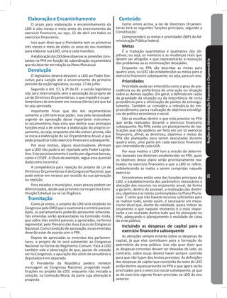 NoçõesdeAdministraçãoFinanceiraeOrçamentária25
Elaboração e Encaminhamento
O prazo para elaboração e encaminhamento da
LDO é oito meses e meio antes do encerramento do
exercício financeiro, ou seja, 15 de abril em todos os
exercícios financeiros�
Isso quer dizer que o Presidente tem os primeiros
três meses e meio de todos os anos do seu mandato
para elaborar sua LDO, uma a cada mandato�
AelaboraçãodaLDOdeveobservarasprevisõescons-
tantes no PPA em função da subordinação orçamentária
queeladeveteremrelaçãoaoPlanoPlurianual�
Devolução
O legislativo deverá devolver a LDO ao Poder Exe-
cutivo para sanção até o encerramento do primeiro
período da seção legislativa, ou seja, 17 de julho�
Segundo o Art� 57, § 2º da CF, a sessão legislativa
não será interrompida sem a aprovação do projeto de
Lei de Diretrizes Orçamentárias, o que impedirá os par-
lamentares de entrarem em recesso (férias) até que tal
lei seja aprovada�
Importante frisar que das leis orçamentárias
somente a LDO tem esse poder, isso pela necessidade
urgente de aprovação desse importante instrumen-
to orçamentário, haja vista que dentre suas principais
funções está a de orientar a elaboração do próprio or-
çamento, ou seja, enquanto ela não estiver pronta, não
se inicia a elaboração da Lei Orçamentária Anual, o que
pode prejudicar todo exercício financeiro subsequente�
Por esse motivo, alguns doutrinadores afirmam
que a LDO não poderá ser rejeitada pelo Poder Legisla-
tivo� Esse posicionamento é aceito por algumas bancas,
como o CESPE� A título de exemplo, segue essa questão
dada como incorreta:
A competência para rejeição do projeto de Lei de
Diretrizes Orçamentárias é do Congresso Nacional, que
pode entrar em recesso por ocasião da sua aprovação
ou rejeição�
Para estados e municípios, esses prazos podem ser
diferenciados, desde que previstos na respectiva Cons-
tituição Estadual ou na Lei Orgânica�
Tramitação
Como já vimos, o projeto da LDO será recebido no
CongressopelaCMOqueoexaminaráeemitiráparecer�
Após, os parlamentares poderão apresentar emendas�
Tais emendas serão apresentadas na Comissão mista,
que sobre elas emitirá parecer, e apreciadas, na forma
regimental, pelo Plenário das duas Casas do Congresso
Nacional� Comocondiçãodeaprovação,essasemendas
deverão estar de acordo com o PPA�
Depois de apreciadas as emendas dos parlamen-
tares, o projeto de lei será submetido ao Congresso
Nacional na forma do Regimento Comum� Para a LDO
também vale a observação de que, apesar da votação
ser no Congresso, a apuração dos votos de senadores e
deputados é em separado�
O Presidente da República poderá remeter
mensagem ao Congresso Nacional, propondo modi-
ficações no projeto da LDO, enquanto não iniciada a
votação, na Comissão Mista, da parte cuja alteração é
proposta�
Conteúdo
Como vimos acima, a Lei de Diretrizes Orçamen-
tárias terá as seguintes funções principais, segundo a
Constituição:
Compreenderá as metas e prioridades (MP) da Ad-
ministração Pública federal�
Metas
É a tradução quantitativa e qualitativa dos ob-
jetivos, ou seja, os números e as mudanças reais que
devem ser atingidos e que representarão a resolução
dos problemas ou as minimizações desejadas�
Enquanto no PPA são descritas as metas para
quatro anos, na LDO são estabelecidas as metas para o
exercício financeiro subsequente, ou seja, para um ano�
Prioridades
Prioridade pode ser entendida como o grau de pre-
cedência ou de preferência de uma ação ou situação
sobre as demais opções� Em geral, é definida em razão
da gravidade da situação ou da importância de certa
providência para a eliminação de pontos de estrangu-
lamento� Também se considera a relevância do em-
preendimento para a realização de objetivos estratégi-
cos de política econômica e social�
São as escolhas dentre o que está previsto no PPA
que serão realizadas durante o exercício financeiro
subsequente� No PPA, existe um planejamento de rea-
lizações que não poderia ser feito em um só exercício
financeiro, afinal, as diretrizes, objetivos e metas do
PPA são planejadas para serem executadas durante
quatro anos, uma parte em cada exercício financeiro
por intermédio de cada LOA�
Por esse motivo a LDO tem a missão de determi-
nar, baseada nas diretrizes estabelecidas no PPA, quais
os objetivos desse plano serão prioritariamente rea-
lizados no exercício financeiro a que a LDO se refere,
estabelecendo as metas a serem cumpridas naquele
exercício�
Encontramos então uma das funções principais da
LDO, o estabelecimento dos parâmetros necessários à
alocação dos recursos no orçamento anual, de forma
a garantir, dentro do possível, a realização das diretri-
zes, objetivos e as metas contempladas no Plano Pluria-
nual� É certo que não haverá recursos suficientes para
se realizar tudo, sendo assim, é necessário um meca-
nismo atual que, diante da realidade, possa indicar ao
orçamento o que naquele momento é o mais impor-
tante a ser realizado dentre tudo que foi planejado no
PPA, adequando o planejamento à realidade de caixa
do ente público�
Incluindo as despesas de capital para o
exercício financeiro subsequente
As atenções sempre estarão sobre as despesas de
capital, já que elas contribuem para a formação do
patrimônio do ente público� Isso não quer dizer que
as despesas correntes devam ser deixadas de lado, ao
contrário, sobre essas deverá haver sempre controle
para que não fujam dos limites previstos� As definições
das despesas de capital que constarão do texto da LDO
estão dentre aquela prevista no PPA e que agora serão
priorizadas para o exercício social subsequente, já que
as do exercício vigente foram previstas na LDO do ano
anterior�
 