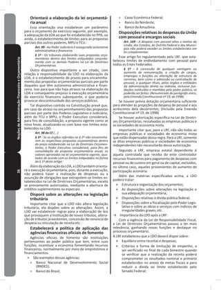 26NoçõesdeAdministraçãoFinanceiraeOrçamentária Orientará a elaboração da lei orçamentá-
ria anual
Essa orientação visa estabelecer um parâmetro
para o orçamento do exercício seguinte, por exemplo,
a adequação da LOA ao que foi estabelecido no PPA, ou
ainda, o estabelecimento de limites para as propostas
parciais dos outros poderes, MPU e TCU�
Art. 99 - Ao Poder Judiciário é assegurada autonomia
administrativa e financeira.
§ 1º - Os tribunais elaborarão suas propostas orça-
mentárias dentro dos limites estipulados conjunta-
mente com os demais Poderes na Lei de Diretrizes
Orçamentárias.
Outro dispositivo importante a ser citado, com
relação à responsabilidade da LDO na elaboração da
LOA, é o estabelecimento de prazos para encaminha-
mento das propostas orçamentárias parciais por parte
daqueles que têm autonomia administrativa e finan-
ceira� Isso para que não haja atrasos na elaboração da
LOA e consequente prejuízo à execução orçamentária
do exercício financeiro subsequente, o que poderia
provocar descontinuidade dos serviços públicos�
Tal dispositivo contido na Constituição prevê que,
em caso de atraso no encaminhamento das propostas
parciais por parte dos Poderes Legislativo e Judiciário,
além do TCU e MPU, o Poder Executivo considerará,
para fins de consolidação, a proposta vigente como se
nova fosse, atualizando-os com base nos limites esta-
belecidos na LDO�
Art. 98 da CF (...)
§ 3º - Se os órgãos referidos no § 2º não encaminha-
rem as respectivas propostas orçamentárias dentro
do prazo estabelecido na Lei de Diretrizes Orçamen-
tárias, o Poder Executivo considerará, para fins de
consolidação da proposta orçamentária anual, os
valores aprovados na lei orçamentária vigente, ajus-
tados de acordo com os limites estipulados na forma
do § 1º deste artigo
AlémdaelaboraçãodaLOA,aLDOtambémorienta-
rá a execução orçamentária, pois, durante a execução,
não poderá haver a realização de despesas ou a
assunção de obrigações que extrapolem os limites es-
tabelecidos na Lei de Diretrizes Orçamentárias, exceto
se previamente autorizadas, mediante a abertura de
créditos suplementares ou especiais�
Disporá sobre as alterações na legislação
tributária
Importante citar que a LDO não altera legislação
tributária, ela dispões sobre as alterações� Assim, a
LDO vai estabelecer regras para a elaboração de leis
que provoquem a instituição de novos tributos, altera-
ção de tributos já existentes, concessão de renúncia de
despesa ou vinculação de receita etc�
Estabelecerá a política de aplicação das
agências financeiras oficiais de fomento
Agências oficiais de fomento são instituições
pertencentes ao poder público que tem, entre suas
funções, incentivar a economia fomentando recursos
financeiros, normalmente por meio de empréstimos e
financiamentos�
˃ São exemplos dessas agências:
» Banco Nacional de Desenvolvimento Social
(BNDES);
» Banco do Brasil;
» Caixa Econômica Federal;
» Banco do Nordeste;
» Banco da Amazônia�
Disposições relativas às despesas da União
com pessoal e encargos sociais
Art. 169 - A despesa com pessoal ativo e inativo da
União, dos Estados, do Distrito Federal e dos Municí-
pios não poderá exceder os limites estabelecidos em
lei complementar.
Esse artigo foi regulamentado pela LRF, que esta-
beleceu limites de endividamento com pessoal para
todos os Entes Federados�
§ 1º - A concessão de qualquer vantagem ou
aumento de remuneração, a criação de cargos,
empregos e funções ou alteração de estrutura de
carreiras, bem como a admissão ou contratação de
pessoal, a qualquer título, pelos órgãos e entidades
da administração direta ou indireta, inclusive fun-
dações instituídas e mantidas pelo poder público, só
poderão ser feitas: (Renumerado do parágrafo único,
pela Emenda Constitucional nº 19, de 1998)
Se houver prévia dotação orçamentária suficiente
para atender às projeções de despesa de pessoal e aos
acréscimos dela decorrentes; (Incluído pela Emenda
Constitucional nº 19, de 1998)
Se houver autorização específica na Lei de Diretri-
zes Orçamentárias, ressalvadas as empresas públicas e
as sociedades de economia mista�
Importante citar que, para a LRF, não são todas as
empresas públicas e sociedades de economia mista
que estão dispensadas dessa regra� Para a LRF, somente
as ditas empresas públicas e sociedades de economia
independentes não necessitarão dessa autorização�
Segundo a LRF, empresa estatal dependente é
aquela controlada que receba do ente controlador
recursos financeiros para pagamento de despesas com
pessoal ou de custeio em geral ou de capital, excluídos,
no último caso, aqueles provenientes de aumento de
participação acionária�
Além das matérias especificadas acima, a LDO
poderá tratar:
˃ Estrutura e organização dos orçamentos;
˃ As disposições sobre alterações na legislação e
sua adequação orçamentária;
˃ Disposições relativas à dívida pública federal;
˃ Disposições sobre a fiscalização pelo Poder Legis-
lativo e sobre as obras e serviços com indícios de
irregularidades graves; etc�
→ Importância da LDO após a LRF:
Com a vigência da Lei de Responsabilidade Fiscal,
a Lei de Diretrizes Orçamentárias passou a ter mais
relevância, ganhando novas funções e destaque no
processo orçamentário�
A LRF estabeleceu que a LDO deverá dispor sobre:
˃ Equilíbrio entre receitas e despesas;
˃ Critérios e forma de limitação de empenho, a
ser verificado no final de cada bimestre quando
se verificar que a realização da receita poderá
comprometer os resultados nominal e primário
estabelecidos no anexo de metas fiscais e para
reduzir a dívida ao limite estabelecido pelo
Senado Federal;
 