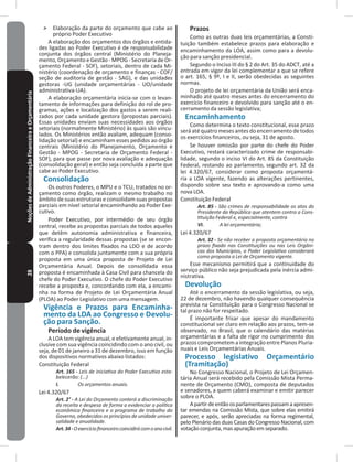 28NoçõesdeAdministraçãoFinanceiraeOrçamentária ˃ Elaboração da parte do orçamento que cabe ao
próprio Poder Executivo
A elaboração dos orçamentos dos órgãos e entida-
des ligadas ao Poder Executivo é de responsabilidade
conjunta dos órgãos central (Ministério do Planeja-
mento, Orçamento e Gestão - MPOG - Secretaria de Or-
çamento Federal - SOF), setoriais, dentro de cada Mi-
nistério (coordenação de orçamento e finanças - COF/
seção de auditoria de gestão - SAG), e das unidades
gestoras -UG (unidade orçamentárias - UO/unidade
administrativa-UA)�
A elaboração orçamentária inicia-se com o levan-
tamento de informações para definição do rol de pro-
gramas, ações e localização dos gastos a serem reali-
zados por cada unidade gestora (propostas parciais)�
Essas unidades enviam suas necessidades aos órgãos
setoriais (normalmente Ministério) às quais são vincu-
lados� Os Ministérios então avaliam, adequam (conso-
lidação setorial) e encaminham esses pedidos ao órgão
centrais (Ministério do Planejamento, Orçamento e
Gestão - MPOG - Secretaria de Orçamento Federal -
SOF), para que passe por nova avaliação e adequação
(consolidação geral) e então seja concluída a parte que
cabe ao Poder Executivo�
Consolidação
Os outros Poderes, o MPU e o TCU, tratados no or-
çamento como órgão, realizam o mesmo trabalho no
âmbito de suas estruturas e consolidam suas propostas
parciais em nível setorial encaminhando ao Poder Exe-
cutivo�
Poder Executivo, por intermédio de seu órgão
central, recebe as propostas parciais de todos aqueles
que detêm autonomia administrativa e financeira,
verifica a regularidade dessas propostas (se se encon-
tram dentro dos limites fixados na LDO e de acordo
com o PPA) e consolida juntamente com a sua própria
proposta em uma única proposta de Projeto de Lei
Orçamentária Anual� Depois de consolidada essa
proposta é encaminhada à Casa Civil para chancela do
chefe do Poder Executivo� O chefe do Poder Executivo
recebe a proposta e, concordando com ela, a encami-
nha na forma de Projeto de Lei Orçamentária Anual
(PLOA) ao Poder Legislativo com uma mensagem�
Vigência e Prazos para Encaminha-
mento da LDA ao Congresso e Devolu-
ção para Sanção�
Período de vigência
A LOA tem vigência anual, e efetivamente anual, in-
clusive com sua vigência coincidindo com o ano civil, ou
seja, de 01 de janeiro a 31 de dezembro, isso em função
dos dispositivos normativos abaixo listados:
Constituição Federal
Art. 165 - Leis de iniciativa do Poder Executivo esta-
belecerão: (...)
I. Os orçamentos anuais.
Lei 4.320/67
Art. 2° - A Lei do Orçamento conterá a discriminação
da receita e despesa de forma a evidenciar a política
econômica financeira e o programa de trabalho do
Governo, obedecidos os princípios de unidade univer-
salidade e anualidade.
Art.34-Oexercíciofinanceirocoincidirácomoanocivil.
Prazos
Como as outras duas leis orçamentárias, a Consti-
tuição também estabelece prazos para elaboração e
encaminhamento da LOA, assim como para a devolu-
ção para sanção presidencial�
Segundo o Inciso III do § 2 do Art� 35 do ADCT, até a
entrada em vigor da lei complementar a que se refere
o art� 165, § 9º, I e II, serão obedecidas as seguintes
normas�
O projeto de lei orçamentária da União será enca-
minhado até quatro meses antes do encerramento do
exercício financeiro e devolvido para sanção até o en-
cerramento da sessão legislativa;
Encaminhamento
Como determina o texto constitucional, esse prazo
será até quatro meses antes do encerramento de todos
os exercícios financeiros, ou seja, 31 de agosto�
Se houver omissão por parte do chefe do Poder
Executivo, restará caracterizado crime de responsabi-
lidade, segundo o inciso VI do Art� 85 da Constituição
Federal, restando ao parlamento, segundo art� 32 da
lei 4.320/67, considerar como proposta orçamentá-
ria a LOA vigente, fazendo as alterações pertinentes,
dispondo sobre seu texto e aprovando-a como uma
nova LOA�
Constituição Federal
Art. 85 - São crimes de responsabilidade os atos do
Presidente da República que atentem contra a Cons-
tituição Federal e, especialmente, contra
VI. A lei orçamentária;
Lei 4.320/67
Art. 32 - Se não receber a proposta orçamentária no
prazo fixado nas Constituições ou nas Leis Orgâni-
cas dos Municípios, o Poder Legislativo considerará
como proposta a Lei de Orçamento vigente.
Esse mecanismo permitirá que a continuidade do
serviço público não seja prejudicada pela inércia admi-
nistrativa�
Devolução
Até o encerramento da sessão legislativa, ou seja,
22 de dezembro, não havendo qualquer consequência
prevista na Constituição para o Congresso Nacional se
tal prazo não for respeitado�
É importante frisar que apesar do mandamento
constitucional ser claro em relação aos prazos, tem-se
observado, no Brasil, que o calendário das matérias
orçamentárias e a falta de rigor no cumprimento dos
prazos comprometem a integração entre Planos Pluria-
nuais e Leis Orçamentárias Anuais�
Processo legislativo Orçamentário
(Tramitação)
No Congresso Nacional, o Projeto de Lei Orçamen-
tária Anual será recebido pela Comissão Mista Perma-
nente de Orçamento (CMO), composta de deputados
e senadores, a quem caberá examinar e emitir parecer
sobre o PLOA�
Apartirdeentãoosparlamentarespassamaapresen-
tar emendas na Comissão Mista, que sobre elas emitirá
parecer, e após, serão apreciadas na forma regimental,
pelo Plenário das duas Casas do Congresso Nacional, com
votaçãoconjunta,masapuraçãoemseparado�
 