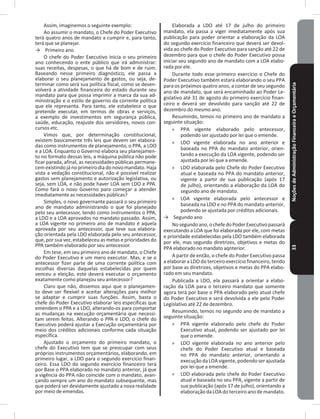 NoçõesdeAdministraçãoFinanceiraeOrçamentária33
Assim, imaginemos o seguinte exemplo:
Ao assumir o mandato, o Chefe do Poder Executivo
terá quatro anos de mandato a cumprir e, para tanto,
terá que se planejar�
→ Primeiro ano
O chefe do Poder Executivo inicia o seu primeiro
ano conhecendo o ente público que irá administrar:
suas receitas, despesas, o que há de bom e de ruim�
Baseando nesse primeiro diagnóstico, ele passa a
elaborar o seu planejamento de gastos, ou seja, de-
terminar como será sua política fiscal, como se desen-
volverá a atividade financeira do estado durante seu
mandato para que possa imprimir a marca da sua ad-
ministração e o estilo de governo da corrente política
que ele representa� Para tanto, ele estabelece o que
pretende executar, em termos de obras e serviços,
a exemplo de investimentos em segurança pública,
saúde, educação, reajuste dos servidores, novos con-
cursos etc�
Vimos que, por determinação constitucional,
existem basicamente três leis que devem ser elabora-
das como instrumentos de planejamento, o PPA, a LDO
e a LOA� Enquanto o Governo elabora seu planejamen-
to no formato dessas leis, a máquina pública não pode
ficar parada, afinal, as necessidades públicas permane-
cemexistindo já no primeiro dia do novo mandato� Haja
vista a vedação constitucional, não é possível realizar
gastos sem planejamento e autorização legislativa, ou
seja, sem LOA, e não pode haver LOA sem LDO e PPA�
Como fará o novo Governo para começar a atender
imediatamente as necessidades públicas?
Simples, o novo governante passará o seu primeiro
ano de mandato administrando o que foi planejado
pelo seu antecessor, tendo como instrumentos o PPA,
a LDO e a LOA aprovados no mandato passado� Assim,
a LOA vigente no primeiro ano de mandato é aquela
aprovada por seu antecessor, que teve sua elabora-
ção orientada pela LDO elaborada pelo seu antecessor,
que, por sua vez, estabeleceu as metas e prioridades do
PPA também elaborado por seu antecessor�
Em tese, em seu primeiro ano de mandato, o Chefe
do Poder Executivo é um mero executor� Mas, e se o
antecessor fizer parte de uma corrente política com
escolhas diversas daquelas estabelecidas por quem
venceu a eleição, este deverá executar o orçamento
exatamente como planejou seu antecessor?
Claro que não, dissemos aqui que o planejamen-
to deve ser flexível e aceitar alterações para melhor
se adaptar e cumprir suas funções� Assim, basta o
chefe do Poder Executivo elaborar leis específicas que
emendem o PPA e a LDO, alterando-os para comportar
as mudanças na execução orçamentária que necessi-
tam serem feitas� Alterando o PPA e LDO, o chefe do
Executivo poderá ajustar a Execução orçamentária por
meio dos créditos adicionais conforme cada situação
específica�
Ajustado o orçamento do primeiro mandato, o
chefe do Executivo tem que se preocupar com seus
próprios instrumentos orçamentários, elaborando, em
primeiro lugar, a LDO para o segundo exercício finan-
ceiro� Essa LDO do segundo exercício financeiro terá
por Base o PPA elaborado no mandato anterior, já que
a vigência do PPA não coincide com o mandato, avan-
çando sempre um ano do mandato subsequente, mas
que poderá ser devidamente ajustado a nova realidade
por meio de emendas�
Elaborada a LDO até 17 de julho do primeiro
mandato, ela passa a viger imediatamente após sua
publicação para poder orientar a elaboração da LOA
do segundo exercício financeiro que deverá ser devol-
vida ao chefe do Poder Executivo para sanção até 22 de
dezembro para que o chefe do Poder Executivo possa
iniciar seu segundo ano de mandato com a LOA elabo-
rada por ele�
Durante todo esse primeiro exercício o Chefe do
Poder Executivo também estará elaborando o seu PPA
para os próximos quatro anos, a contar de seu segundo
ano de mandato, que será encaminhado ao Poder Le-
gislativo até 31 de agosto do primeiro exercício finan-
ceiro e deverá ser devolvido para sanção até 22 de
dezembro do mesmo ano�
Resumindo, temos no primeiro ano de mandato a
seguinte situação:
» PPA vigente elaborado pelo antecessor,
podendo ser ajustado por lei que o emende�
» LDO vigente elaborada no ano anterior e
baseada no PPA do mandato anterior, orien-
tando a execução da LOA vigente, podendo ser
ajustada por lei que a emende�
» LDO elaborada pelo Chefe do Poder Executivo
atual e baseada no PPA do mandato anterior,
vigente a partir de sua publicação (após 17
de julho), orientando a elaboração da LOA do
segundo ano de mandato�
» LOA vigente elaborada pelo antecessor e
baseada na LDO e no PPA do mandato anterior,
podendo se ajustada por créditos adicionais�
→ Segundo ano
Nosegundoano,ochefedoPoderExecutivopassará
executando a LOA que foi elaborada por ele, com metas
e prioridade estabelecidas pela LDO também elaborada
por ele, mas segundo diretrizes, objetivos e metas do
PPA elaborado no mandato aqnterior�
A partir de então, o chefe do Poder Executivo passa
a elaborar a LDO do terceiro exercício financeiro, tendo
por base as diretrizes, objetivos e metas do PPA elabo-
rado em seu mandato�
Publicada a LDO, ela passará a orientar a elabo-
ração da LOA para o terceiro mandato que somente
agora terá por base o PPA elaborado pelo atual chefe
do Poder Executivo e será devolvida a ele pelo Poder
Legislativo até 22 de dezembro�
Resumindo, temos no segundo ano de mandato a
seguinte situação:
» PPA vigente elaborado pelo chefe do Poder
Executivo atual, podendo ser ajustado por lei
que o emende�
» LDO vigente elaborada no ano anterior pelo
chefe do Poder Executivo atual e baseada
no PPA do mandato anterior, orientando a
execuçãodaLOAvigente,podendoserajustada
por lei que a emende�
» LDO elaborada pelo chefe do Poder Executivo
atual e baseada no seu PPA, vigente a partir de
sua publicação (após 17 de julho), orientando a
elaboraçãodaLOAdoterceiroanodemandato�
 