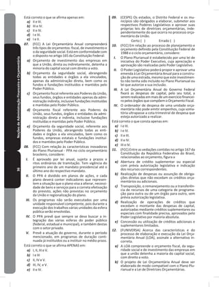 36NoçõesdeAdministraçãoFinanceiraeOrçamentária Está correto o que se afirma apenas em:
a) II e III�
b) III e IV�
c) II e IV�
d) I e III�
e) I e II�
07. (FCC) A Lei Orçamentária Anual compreenderá
três tipos de orçamentos: fiscal, de investimento e
odaseguridadesocial�Estáemconformidadecom
o disposto no artigo 165 da Constituição Federal:
a) Orçamento de investimento das empresas em
que a União, direta ou indiretamente, detenha a
minoria do capital social com direito a voto�
b) Orçamento da seguridade social, abrangendo
todas as entidades e órgãos a ela vinculados,
apenas da administração direta, bem como os
fundos e fundações instituídos e mantidos pelo
Poder Público�
c) OrçamentofiscalreferenteaosPoderesdaUnião,
seus fundos, órgãos e entidades apenas da admi-
nistração indireta, inclusive fundações instituídas
e mantidas pelo Poder Público�
d) Orçamento fiscal referente aos Poderes da
União, seus fundos, órgãos e entidades da admi-
nistração direta e indireta, inclusive fundações
instituídas e mantidas pelo Poder Público�
e) Orçamento da seguridade social, referente aos
Poderes da União, abrangendo todas as enti-
dades e órgãos a ela vinculados, bem como os
fundos, empresas estatais e fundações instituí-
dos e mantidos pelo Poder Público�
08. (FCC) Com relação às características inovadoras
do Plano Plurianual - PPA no ciclo orçamentário
brasileiro, considere:
I. É aprovado por lei anual, sujeita a prazos e
ritos ordinários de tramitação� Tem vigência do
primeiro ano de um mandato presidencial até o
último ano do respectivo mandato�
II. O PPA é dividido em planos de ações, e cada
plano deverá conter indicadores que represen-
tem a situação que o plano visa a alterar, necessi-
dade de bens e serviços para a correta efetivação
do previsto, ações não previstas no orçamento
da União e regionalização do plano�
III. Os programas não serão executados por uma
unidade responsável competente, pois durante a
execução dos trabalhos várias unidades da esfera
pública serão envolvidas�
IV. O PPA prevê que sempre se deva buscar a in-
tegração das várias esferas do poder público
(federal, estadual e municipal), e também destas
com o setor privado�
V. Prevê a atuação do governo, durante o período
mencionado, em programas de duração conti-
nuada já instituídos ou a instituir no médio prazo�
Está correto o que se afirma APENAS em:
a) I, II, III e V�
b) I e III
c) II, IV e V�
d) III, IV, e V�
e) II e IV�
09. (CESPE) Os estados, o Distrito Federal e os mu-
nicípios são obrigados a elaborar, submeter aos
respectivos Poderes Legislativos e aprovar suas
próprias leis de diretrizes orçamentárias, inde-
pendentemente do que ocorra no processo orça-
mentário da União�
Certo ( ) Errado ( )
10. (FCC) Em relação ao processo de planejamento e
orçamento definido pela Constituição Federal de
1988 e o ciclo orçamentário, considere:
I. O Plano Plurianual é estabelecido por uma lei de
iniciativa do Poder Executivo, cuja apreciação e
aprovação são realizadas pelo Poder Legislativo�
II. O Poder Legislativo poderá propor e aprovar uma
emenda à Lei Orçamentária Anual para a constru-
ção de uma estrada, mesmo que este investimen-
to não tenha sido incluído no Plano Plurianual ou
lei que autorize a sua inclusão�
III. A Lei Orçamentária Anual do Governo Federal
fixará as despesas de capital, pelo seu total, a
seremrealizadasemmaisdeumexercíciofinancei-
ro pelos órgãos quecompõem o Orçamento Fiscal�
IV. O ordenador de despesa de uma unidade orça-
mentária não pode emitir empenhos, cuja soma-
tória ultrapasse a cota trimestral de despesa que
esteja autorizado a realizar�
Está correto o que consta apenas em:
a) I e III�
b) I e IV�
c) II e III�
d) II e IV�
e) III e IV�
11. (FCC) Entre as vedações contidas no artigo 167 da
Constituição da República Federativa do Brasil,
relacionadas ao orçamento, figura a
a) Abertura de crédito suplementar ou especial
com prévia autorização legislativa e indicação
dos recursos correspondentes�
b) Realização de despesas ou assunção de obriga-
ções diretas que não excedam os créditos orça-
mentários ou adicionais�
c) Transposição, o remanejamento ou a transferên-
cia de recursos de uma categoria de programa-
ção para outra ou de um órgão para outro, sem
prévia autorização legislativa�
d) Realização de operações de créditos que
excedam o montante das despesas de capital,
autorizadas mediante créditos suplementares ou
especiais com finalidade precisa, aprovados pelo
Poder Legislativo por maioria absoluta�
e) Concessão ou utilização de créditos adicionais e
suplementares limitados�
12. (FUNIVERSA) Acerca das características e do
processo de elaboração e execução da Lei Orça-
mentária Anual (LOA), assinale a alternativa in-
correta�
a) A LOA compreende o orçamento fiscal, da segu-
ridade social e de investimento das empresas em
que a união detenha a maioria do capital social,
com direito a voto�
b) O projeto de Lei Orçamentária Anual deve ser
elaborado de modo compatível com o Plano Plu-
rianual e a Lei de Diretrizes Orçamentárias�
 