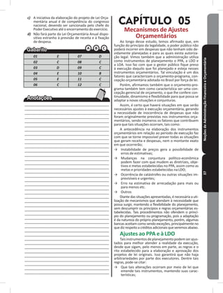 NoçõesdeAdministraçãoFinanceiraeOrçamentária37
c) A iniciativa da elaboração do projeto de Lei Orça-
mentária anual é de competência do congresso
nacional, devendo ser sancionada pelo chefe do
Poder Executivo até o encerramento do exercício�
d) Não fará parte da Lei Orçamentária Anual dispo-
sitivo estranho à previsão de receita e à fixação
de despesa�
01 E 07 D
02 C 08 C
03 D 09 C
04 E 10 B
05 E 11 C
06 C 12 C
____________________________________________
____________________________________________
____________________________________________
____________________________________________
____________________________________________
____________________________________________
____________________________________________
____________________________________________
____________________________________________
____________________________________________
____________________________________________
____________________________________________
____________________________________________
____________________________________________
____________________________________________
____________________________________________
____________________________________________
____________________________________________
____________________________________________
____________________________________________
____________________________________________
____________________________________________
____________________________________________
____________________________________________
____________________________________________
____________________________________________
____________________________________________
____________________________________________
____________________________________________
____________________________________________
____________________________________________
____________________________________________
____________________________________________
____________________________________________
____________________________________________
____________________________________________
___________________________________________
___________________________________________
___________________________________________
___________________________________________
___________________________________________
CAPÍTULO 05
Mecanismos de Ajustes
Orçamentários
Ao longo desse estudo, temos afirmado que, em
função do princípio da legalidade, o poder público não
poderá incorrer em despesas que não tenham sido de-
vidamente planejadas e para as quais exista autoriza-
ção legal� Vimos também que a administração utiliza
como instrumentos de planejamento o PPA, a LDO e
a LOA� Isso faz com que o gestor público fique preso
à execução daquilo que foi planejado e esteja nesses
instrumentos orçamentários� Tal vinculação é um dos
fatores que caracterizam o orçamento-programa, con-
cepção orçamentária adotada no Brasil por força de lei�
Porém, afirmamos também que o orçamento-pro-
grama também tem como característica ser uma con-
cepção gerencial de orçamento, o que lhe confere con-
tinuidade, dinamismo e flexibilidade para que possa se
adaptar a novas situações e conjunturas�
Assim, é certo que haverá situações em que serão
necessários ajustes à execução orçamentária, gerando
a necessidade de inocorrência de despesas que não
foram originalmente previstas nos instrumentos orça-
mentários, sendo inúmeros os fatores que contribuem
para que tais situações ocorram, tais como:
A antecedência na elaboração dos instrumentos
orçamentários em relação ao período de execução faz
com que se torne impossível prever todas as situações
que geram receita e despesas, nem o montante exato
em que ocorrerão;
→ Instabilidade de preços gera a possibilidade de
erros de estimativas;
→ Mudanças na conjuntura político-econômica
podem fazer com que mudem as diretrizes, obje-
tivos e metas estabelecidas no PPA, assim como as
metas e prioridades estabelecidas na LDO;
→ Ocorrência de catástrofes ou outras situações im-
previsíveis e urgentes;
→ Erro na estimativa de arrecadação para mais ou
para menos etc�
→ Outros
Diante das situações apresentadas, é necessária a uti-
lização de mecanismos que atendam à necessidade que
possa surgir, mantendo a flexibilidade do planejamento,
sem descumprir os princípios e regras orçamentárias es-
tabelecidas� Tais procedimentos não ofendem o princí-
pio do planejamento ou programação, pois a adaptação
é da natureza do próprio planejamento, porém, algumas
bancas aceitam como sendo exceções, principalmente no
quedizrespeitoacréditosadicionaisqueveremosabaixo�
Ajustes ao PPA e à LDO
Taisinstrumentosdeplanejamentopodemserajus-
tados para melhor atender a realidade da execução,
desde que sigam, pelo menos em parte, as regras e o
rito estabelecido para a elaboração e aprovação dos
projetos de lei originais� Isso garantirá que não haja
arbitrariedades por parte dos executores� Dentre tais
regras, pode-se citar:
→ Que tais alterações ocorram por meio de lei que
emende tais instrumentos, mantendo suas carac-
terísticas;
 