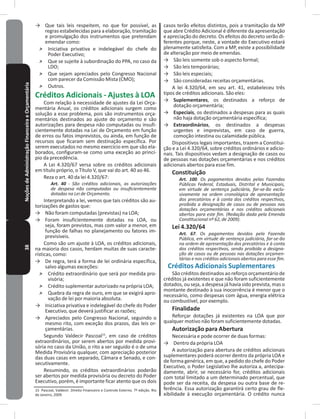 38NoçõesdeAdministraçãoFinanceiraeOrçamentária → Que tais leis respeitem, no que for possível, as
regras estabelecidas para a elaboração, tramitação
e promulgação dos instrumentos que pretendam
emendar como:
˃ Iniciativa privativa e indelegável do chefe do
Poder Executivo;
˃ Que se sujeite à subordinação do PPA, no caso da
LDO;
˃ Que sejam apreciados pelo Congresso Nacional
com parecer da Comissão Mista (CMO);
˃ Outros�
Créditos Adicionais - Ajustes à LOA
Com relação à necessidade de ajustes da Lei Orça-
mentária Anual, os créditos adicionais surgem como
solução a esse problema, pois são instrumentos orça-
mentários destinados ao ajuste do orçamento e são
autorizações para despesa não computadas ou insufi-
cientemente dotadas na Lei de Orçamento em função
de erros ou fatos imprevistos, ou ainda, em função de
recursos que ficaram sem destinação específica� Por
serem executados no mesmo exercício em que são ela-
borados, configuram-se como uma exceção ao princí-
pio da precedência�
A Lei 4.320/67 versa sobre os créditos adicionais
em título próprio, o Título V, que vai do art� 40 ao 46�
Reza o art. 40 da lei 4.320/67:
Art. 40 - São créditos adicionais, as autorizações
de despesa não computadas ou insuficientemente
dotadas na Lei de Orçamento.
Interpretando a lei, vemos que tais créditos são au-
torizações de gastos que:
→ Não foram computadas (previstas) na LOA;
→ Foram insuficientemente dotadas na LOA, ou
seja, foram previstos, mas com valor a menor, em
função de falhas no planejamento ou fatores im-
previsíveis�
Como são um ajuste à LOA, os créditos adicionais,
na maioria dos casos, herdam muitas de suas caracte-
rísticas, como:
→ De regra, terá a forma de lei ordinária específica,
salvo algumas exceções:
˃ Crédito extraordinário que será por medida pro-
visória;
˃ Crédito suplementar autorizado na própria LOA;
˃ Quebra da regra de ouro, em que se exigirá apro-
vação de lei por maioria absoluta�
→ Iniciativa privativa e indelegável do chefe do Poder
Executivo, que deverá justificar as razões;
→ Apreciados pelo Congresso Nacional, seguindo o
mesmo rito, com exceção dos prazos, das leis or-
çamentárias�
Segundo Valdecir Pascoal15
, em caso de créditos
extraordinários, por serem abertos por medida provi-
sória no caso da União, o rito a ser seguido é o de uma
Medida Provisória qualquer, com apreciação posterior
das duas casas em separado, Câmara e Senado, e con-
secutivamente�
Resumindo, os créditos extraordinários poderão
ser abertos por medida provisória ou decreto do Poder
Executivo, porém, é importante ficar atento que os dois
15 Pascoal, Valdecir. Direito Financeiro e Controle Externo. 7º edição. Rio
de Janeiro, 2009�
casos terão efeitos distintos, pois a tramitação da MP
que abre Crédito Adicional é diferente da apresentação
e apreciação do decreto� Os efeitos do decreto serão di-
ferentes porque, neste, a vontade do Executivo estará
plenamente satisfeita� Com a MP, existe a possibilidade
de alteração por meio de emendas�
→ São leis somente sob o aspecto formal;
→ São leis temporárias;
→ São leis especiais;
→ São consideradas receitas orçamentárias�
A lei 4.320/64, em seu art. 41, estabeleceu três
tipos de créditos adicionais� São eles:
→ Suplementares, os destinados a reforço de
dotação orçamentária;
→ Especiais, os destinados a despesas para as quais
não haja dotação orçamentária específica;
→ Extraordinários, os destinados a despesas
urgentes e imprevistas, em caso de guerra,
comoção intestina ou calamidade pública�
Dispositivos legais importantes, trazem a Constitui-
ção e a Lei 4.320/64, sobre créditos ordinários e adicio-
nais� Tais dispositivos vedam a designação de casos ou
de pessoas nas dotações orçamentárias e nos créditos
adicionais abertos para esse fim�
Constituição
Art. 100. Os pagamentos devidos pelas Fazendas
Públicas Federal, Estaduais, Distrital e Municipais,
em virtude de sentença judiciária, far-se-ão exclu-
sivamente na ordem cronológica de apresentação
dos precatórios e à conta dos créditos respectivos,
proibida a designação de casos ou de pessoas nas
dotações orçamentárias e nos créditos adicionais
abertos para este fim. (Redação dada pela Emenda
Constitucional nº 62, de 2009).
Lei 4�320/64
Art. 67. Os pagamentos devidos pela Fazenda
Pública, em virtude de sentença judiciária, far-se-ão
na ordem de apresentação dos precatórios e à conta
dos créditos respectivos, sendo proibida a designa-
ção de casos ou de pessoas nas dotações orçamen-
tárias e nos créditos adicionais abertos para esse fim.
Créditos Adicionais Suplementares
São créditos destinados ao reforço orçamentário de
créditos já existentes e que não foram suficientemente
dotados, ou seja, a despesa já havia sido prevista, mas o
montante destinado à sua inocorrência é menor que o
necessário, como despesas com água, energia elétrica
ou combustível, por exemplo�
Finalidade
Reforçar dotações já existentes na LOA que por
qualquer motivo não foram suficientemente dotadas�
Autorização para Abertura
Necessária e pode ocorrer de duas formas:
→ Dentro da própria LOA
A autorização para abertura de créditos adicionais
suplementares poderá ocorrer dentro da própria LOA e
de forma genérica, em que, a pedido do chefe do Poder
Executivo, o Poder Legislativo lhe autoriza a, antecipa-
damente, abrir, se necessário for, créditos adicionais
com total limitado a um determinado percentual, que
pode ser da receita, da despesa ou outra base de re-
ferência� Essa autorização garantirá certo grau de fle-
xibilidade à execução orçamentária� O crédito nunca
 