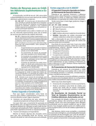 NoçõesdeAdministraçãoFinanceiraeOrçamentária41
Fontes de Recursos para os Crédi-
tos Adicionais Suplementares e Es-
peciais
A Constituição, no § 8º do seu art� 166, versa sobre
a disponibilidade de recursos para abertura de créditos
adicionais suplementares e especiais�
Art. 166. § 8º - Os recursos que, em decorrência de
veto, emenda ou rejeição do projeto de Lei Orçamen-
tária Anual, ficarem sem despesas correspondentes
poderão ser utilizados, conforme o caso, mediante
créditos especiais ou suplementares, com prévia e es-
pecífica autorização legislativa.
A Lei 4�320 também versa sobre a matéria em seu
art� 43, indicando expressamente quais são as fontes
de recursos para abertura de créditos adicionais:
Art. 43 - A abertura dos créditos suplementares e es-
peciais depende da existência de recursos disponíveis
para ocorrer a despesa e será precedida de exposição
justificativa. (Veto rejeitado no D.O. 05/05/1964)
§ 1º - Consideram-se recursos para o fim deste artigo,
desde que não comprometidos: (Veto rejeitado no
D.O. 05/05/1964)
I. O superávit financeiro apurado em balanço
patrimonial do exercício anterior; (Veto re-
jeitado no D.O. 05/05/1964)
II. Os provenientes de excesso de arrecada-
ção; (Veto rejeitado no D.O. 05/05/1964)
III. Os resultantes de anulação parcial ou total
de dotações orçamentárias ou de créditos
adicionais, autorizados em Lei; (Veto rejei-
tado no D.O. 05/05/1964)
IV. O produto de operações de credito autori-
zadas, em forma que juridicamente possi-
bilite ao poder executivo realizá-las. (Veto
rejeitado no D.O. 05/05/1964)
§ 2º - Entende-se por superávit financeiro a diferença
positiva entre o ativo financeiro e o passivo financei-
ro, conjugando-se, ainda, os saldos dos créditos adi-
cionais transferidos e as operações de credito a eles
vinculadas. (Veto rejeitado no D.O. 05/05/1964)
§ 3º - Entende-se por excesso de arrecadação, para
os fins deste artigo, o saldo positivo das diferenças
acumuladas mês a mês entre a arrecadação prevista
e a realizada, considerando-se, ainda, a tendência do
exercício. (Veto rejeitado no D.O. 05/05/1964)
§ 4º - Para o fim de apurar os recursos utilizáveis, pro-
venientes de excesso de arrecadação, deduzir-se-á a
importância dos créditos extraordinários abertos no
exercício.(Veto rejeitado no D.O. 05/05/1964)
Fontes Segundo a Constituição
Para que sejam considerados como fonte de
recursos para créditos suplementares e especiais, os
recursos deverão cumprir alguns requisitos:
→ Existirem em decorrência de veto, emenda ou
rejeição do projeto de Lei Orçamentária Anual;
Isso quer dizer que o orçamento foi aprovado em
desequilíbrio, pois, em algum momento, a inocorrência
de alguma despesa foi rejeitada ou pelo chefe do Exe-
cutivo após aprovação pelo Poder Legislativo (veto) ou
pelo Poder Legislativo (emenda ou rejeição do PLOA)�
→ Ficarem sem despesa correspondente�
Mesmo se houver algumas das situações acima,
para que seja considerada fonte de recurso, essa
rejeição não pode ter sido utilizada para outra dotação�
Fontes segundo a Lei 4�320/67
O Superávit Financeiro Apurado em Balan-
ço Patrimonial do Exercício Anterior
Entende-se por superávit financeiro a diferença
positiva entre o ativo financeiro e o passivo financeiro,
conjugando-se, ainda, os saldos dos créditos adicionais
transferidos e as operações de crédito a eles vinculadas�
Tendo como base o texto legal, podemos chegar à
seguinte equação:
SF = AF – PF – CAR + OCVñAr
˃ SF: Superávit financeiro (líquido)
˃ AF: Ativo Financeiro
˃ PF: Passivo Financeiro
˃ CAR: Créditos adicionais reabertos (transferidos)
˃ OCVñAr: Operações de crédito vinculadas aos
créditos reabertos e ainda não arrecadadas�
Vale a observação de que a lei se refere ao supe-
rávit financeiro líquido, e as operações de crédito são
aquelas ainda não arrecadadas�
Essa fonte de recurso nada mais é que uma sobra
do exercício financeiro anterior, e deve ser o exercício
imediatamente anterior� Atenção especial deve ser
dada às seguintes observações:
˃ O superávit é financeiro;
˃ O balanço é patrimonial;
˃ E o exercício é o anterior�
Isso porque algumas questões não cobram conhe-
cimento sobre o que é essa fonte de recursos e fazem
trocadilhos com essas palavras, afirmando que o supe-
rávit é patrimonial, ou que o balanço é financeiro ou
que o exercício é o atual� Qualquer dessas expressões
torna a questão errada�
Os Provenientesde Excessode Arrecadação
Entende-se por excesso de arrecadação o saldo
positivo das diferenças acumuladas mês a mês entre
a arrecadação prevista e a realizada, considerando-se,
ainda, a tendência do exercício�
Paraofimdeapurarosrecursosutilizáveis,provenien-
tesdeexcessodearrecadação,deduzir-se-áaimportância
doscréditosextraordináriosabertosnoexercício�
Valem aqui duas observações:
˃ O excesso de arrecadação e receita orçamentária;
˃ Pode-se considerar como fonte de crédito uma
receita que ainda não foi sequer arrecadada,
levando em consideração somente a tendência
crescente�
Os Resultantes de Anulação Parcial ou
Total de Dotações Orçamentárias ou de
Créditos Adicionais, Autorizados em Lei
Essa anulação de dotação configura-se numa fonte
permutativa, porque não aumenta o volume geral de
dotação, ocorre uma mera permutação entre dotações
aumentando uma na mesma medida em que se reduz
outra� Essa anulação poderá ocorrer em créditos previs-
tos na própria LOA ou em leis de créditos suplementar ou
especial�
Vale destacar, dentre essas anulações, a resultante
dareservadecontingência,umadotaçãoglobal(exceção
ao princípio da discriminação) com o fim de atender a
ocorrência de passivos contingentes, fatos que, se ocor-
rerem, podem comprometer a execução orçamentária�
 
