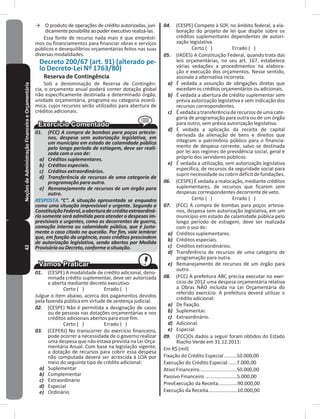 42NoçõesdeAdministraçãoFinanceiraeOrçamentária → O produto de operações de crédito autorizadas, juri-
dicamentepossibiliteaopoderexecutivorealizá-las�
Essa fonte de recurso nada mais é que emprésti-
mos ou financiamentos para financiar obras e serviços
públicos e desequilíbrios orçamentárias feitos nas suas
diversas modalidades�
Decreto 200/67 (art� 91) (alterado pe-
lo Decreto-Lei Nº 1763/80)
Reserva de Contingência
Sob a denominação de Reserva de Contingên-
cia, o orçamento anual poderá conter dotação global
não especificamente destinada a determinado órgão,
unidade orçamentária, programa ou categoria econô-
mica, cujos recursos serão utilizados para abertura de
créditos adicionais�
01. (FCC) A compra de bombas para poços artesia-
nos, despesa sem autorização legislativa, em
um município em estado de calamidade pública
pelo longo período de estiagem, deve ser reali-
zada com o uso de:
a) Créditos suplementares.
b) Créditos especiais.
c) Créditos extraordinários.
d) Transferência de recursos de uma categoria de
programação para outra.
e) Remanejamento de recursos de um órgão para
outro.
RESPOSTA. “C”. A situação apresentada se enquadra
como uma situação imprevisível e urgente. Segundo a
ConstituiçãoFederal,aaberturadecréditoextraordiná-
rio somente será admitida para atender a despesas im-
previsíveis e urgentes, como as decorrentes de guerra,
comoção interna ou calamidade pública, que é justa-
mente o caso citado na questão. Por fim, vale lembrar
que, em função da urgência, esses créditos prescindem
de autorização legislativa, sendo abertos por Medida
Provisória ou Decreto, conforme a situação.
01. (CESPE) A modalidade de crédito adicional, deno-
minada crédito suplementar, deve ser autorizada
e aberta mediante decreto executivo�
Certo ( ) Errado ( )
Julgue o item abaixo, acerca dos pagamentos devidos
pela fazenda pública em virtude de sentença judicial�
02. (CESPE) Não é permitida a designação de casos
ou de pessoas nas dotações orçamentárias e nos
créditos adicionais abertos para esse fim�
Certo ( ) Errado ( )
03. (CEPERJ) No transcorrer do exercício financeiro,
pode ocorrer a necessidade de o governo realizar
uma despesa que não estava prevista na Lei Orça-
mentária Anual� Com base na legislação vigente,
a dotação de recursos para cobrir essa despesa
não computada deverá ser acrescida à LOA por
meio do seguinte tipo de crédito adicional:
a) Suplementar
b) Complementar
c) Extraordinário
d) Especial
e) Ordinário
04. (CESPE) Compete à SOF, no âmbito federal, a ela-
boração do projeto de lei que dispõe sobre os
créditos suplementares dependentes de autori-
zação legislativa�
Certo ( ) Errado ( )
05. (IADES) A Constituição Federal, quando trata das
leis orçamentárias, no seu art� 167, estabelece
várias vedações a procedimentos na elabora-
ção e execução dos orçamentos� Nesse sentido,
assinale a alternativa incorreta�
a) É vedada a assunção de obrigações diretas que
excedam os créditos orçamentários ou adicionais�
b) É vedada a abertura de crédito suplementar sem
prévia autorização legislativa e sem indicação dos
recursos correspondentes�
c) Évedadaatransferênciaderecursosdeumacate-
goria de programação para outra ou de um órgão
para outro, sem prévia autorização legislativa�
d) É vedada a aplicação da receita de capital
derivada da alienação de bens e direitos que
integram o patrimônio público para o financia-
mento de despesa corrente, salvo se destinada
por lei aos regimes de previdência social, geral e
próprio dos servidores públicos�
e) É vedada a utilização, sem autorização legislativa
específica, de recursos da seguridade social para
suprir necessidade ou cobrir déficit de fundações�
06. (CESPE) É vedada a realocação, mediante créditos
suplementares, de recursos que ficarem sem
despesas correspondentes decorrente de veto�
Certo ( ) Errado ( )
07. (FCC) A compra de bombas para poços artesia-
nos, despesa sem autorização legislativa, em um
município em estado de calamidade pública pelo
longo período de estiagem, deve ser realizada
com o uso de:
a) Créditos suplementares�
b) Créditos especiais�
c) Créditos extraordinários�
d) Transferência de recursos de uma categoria de
programação para outra�
e) Remanejamento de recursos de um órgão para
outro�
08. (FCC) A prefeitura ABC precisa executar no exer-
cício de 2012 uma despesa orçamentária relativa
a Obras NÃO incluída na Lei Orçamentária do
referido exercício� A prefeitura deverá utilizar o
crédito adicional:
a) De fixação�
b) Suplementar�
c) Extraordinário�
d) Adicional�
e) Especial�
09. (FCC)Os dados a seguir foram obtidos do Estado
Riacho Verde em 31�12�2011:
Em R$ (mil)
Fixação do Crédito Especial ���������10�000,00
Execução do Crédito Especial ������7�000,00
Ativo Financeiro���������������������������50�000,00
Passivo Financeiro �����������������������5�000,00
PrevExecução da Receita��������������90�000,00
Execução da Receita���������������������10�000,00
 