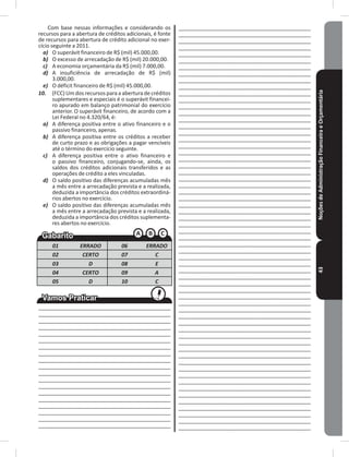 NoçõesdeAdministraçãoFinanceiraeOrçamentária43
Com base nessas informações e considerando os
recursos para a abertura de créditos adicionais, é fonte
de recursos para abertura de crédito adicional no exer-
cício seguinte a 2011�
a) O superávit financeiro de R$ (mil) 45�000,00�
b) O excesso de arrecadação de R$ (mil) 20�000,00�
c) A economia orçamentária da R$ (mil) 7�000,00�
d) A insuficiência de arrecadação de R$ (mil)
3�000,00�
e) O déficit financeiro de R$ (mil) 45�000,00�
10. (FCC) Um dos recursos para a abertura de créditos
suplementares e especiais é o superávit financei-
ro apurado em balanço patrimonial do exercício
anterior� O superávit financeiro, de acordo com a
Lei Federal no 4.320/64, é:
a) A diferença positiva entre o ativo financeiro e o
passivo financeiro, apenas�
b) A diferença positiva entre os créditos a receber
de curto prazo e as obrigações a pagar vencíveis
até o término do exercício seguinte�
c) A diferença positiva entre o ativo financeiro e
o passivo financeiro, conjugando-se, ainda, os
saldos dos créditos adicionais transferidos e as
operações de crédito a eles vinculadas�
d) O saldo positivo das diferenças acumuladas mês
a mês entre a arrecadação prevista e a realizada,
deduzida a importância dos créditos extraordiná-
rios abertos no exercício�
e) O saldo positivo das diferenças acumuladas mês
a mês entre a arrecadação prevista e a realizada,
deduzida a importância dos créditos suplementa-
res abertos no exercício�
01 ERRADO 06 ERRADO
02 CERTO 07 C
03 D 08 E
04 CERTO 09 A
05 D 10 C
____________________________________________
____________________________________________
____________________________________________
____________________________________________
____________________________________________
____________________________________________
____________________________________________
____________________________________________
____________________________________________
____________________________________________
____________________________________________
____________________________________________
____________________________________________
____________________________________________
____________________________________________
____________________________________________
____________________________________________
____________________________________________
____________________________________________
____________________________________________
____________________________________________
____________________________________________
____________________________________________
____________________________________________
____________________________________________
____________________________________________
____________________________________________
____________________________________________
____________________________________________
____________________________________________
____________________________________________
____________________________________________
____________________________________________
____________________________________________
____________________________________________
____________________________________________
____________________________________________
____________________________________________
____________________________________________
____________________________________________
____________________________________________
____________________________________________
____________________________________________
____________________________________________
____________________________________________
____________________________________________
____________________________________________
____________________________________________
____________________________________________
____________________________________________
____________________________________________
____________________________________________
____________________________________________
____________________________________________
____________________________________________
____________________________________________
____________________________________________
____________________________________________
____________________________________________
____________________________________________
____________________________________________
____________________________________________
____________________________________________
____________________________________________
____________________________________________
____________________________________________
____________________________________________
____________________________________________
____________________________________________
____________________________________________
____________________________________________
____________________________________________
____________________________________________
____________________________________________
____________________________________________
____________________________________________
____________________________________________
____________________________________________
____________________________________________
____________________________________________
____________________________________________
 