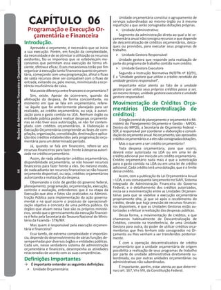 44NoçõesdeAdministraçãoFinanceiraeOrçamentária
CAPÍTULO 06
Programação e Execução Or-
çamentária e Financeira
Introdução�
Aprovado o orçamento, é necessário que se inicie
a sua execução� Porém, em função da complexidade,
da necessidade e de se otimizar a utilização os recursos
existentes, faz-se imperioso que se estabeleçam me-
canismos que permitam essa execução de forma efi-
ciente, efetiva e eficaz� Esses mecanismos terão por fim
organizar a execução tanto financeira quanto orçamen-
tária, começando com uma programação, afinal o fluxo
de saída recursos deve ser compatível com o fluxo de
entrada, evitando ou, pelo menos, minimizando a ocor-
rência insuficiência de caixa�
Masexistediferençaentrefinanceiroeorçamentário?
Sim, existe� Apesar de ocorrerem, quando da
efetivação da despesa, de forma concomitante, no
momento em que se fala em orçamentário, refere-
-se àquilo que foi anteriormente planejado para ser
realizado, ao crédito orçamentário, ou seja, à autori-
zação para o gasto contida na LOA� Nenhum órgão ou
entidade pública poderá realizar despesas orçamentá-
rias se não tiver essa autorização, se não for contem-
plada com créditos orçamentários� A Elaboração e
Execução Orçamentária compreende as fases de com-
pilação, organização, consolidação, destinação e aplica-
ção dos créditos estabelecidos pela programação orça-
mentária para um determinado período�
Já, quando se fala em financeiro, refere-se aos
recursos financeiros para fazer frente à despesa autori-
zada no crédito orçamentário�
Assim, de nada adianta ter créditos orçamentários,
disponibilidade orçamentária, se não houver recursos
financeiros para fazer frente a eles� Do mesmo modo,
de nada adianta ter recursos financeiros se não houver
orçamento disponível, ou seja, créditos orçamentários
autorizando a realização da despesa�
Observando o ciclo de gestão do governo federal,
planejamento, programação, orçamentação, execução,
controle e avaliação, entendemos que é na etapa da
Execução que atos e fatos são praticados na Adminis-
tração Pública para implementação da ação governa-
mental e na qual ocorre o processo de operacionali-
zação objetiva e concreta de uma política pública� Os
órgãos que atuam nessa fase são os próprios ministé-
rios, sendo que o gerenciamento da execução financei-
ra é feito pela Secretaria do Tesouro Nacional do Minis-
tério da Fazenda - STN/MF.
Mas quem é responsável pela execução orçamen-
tária e financeira?
Essa tarefa, de extrema complexidade e importân-
cia, depende do desenvolvimento de várias funções de-
sempenhadaspordiversosórgãoseentidadespúblicas�
Cada um, nesse verdadeiro sistema de administração
orçamentária e financeira, desempenha as atividades
relacionadas de acordo com as suas competências�
Definições Importantes
→ É importante entender as seguintes definições:
˃ Unidade Orçamentária:
Unidade orçamentária constitui o agrupamento de
serviços subordinados ao mesmo órgão ou à mesma
repartição a que serão consignadas dotações próprias�
˃ Unidade Administrativa:
Segmento da administração direta ao qual a lei or-
çamentária anual não consigna recursos e que depende
de descentralização de créditos orçamentários, desta-
ques ou provisões, para executar seus programas de
trabalho�
˃ Unidade Gestora Responsável
Unidade gestora que responde pela realização de
parte do programa de trabalho contida num crédito�
˃ Unidade Gestora Executora
Segundo a Instrução Normativa IN/DTN nº 10/91,
É a “Unidade gestora que utiliza o crédito recebido da
unidade gestora responsável”�
Importante estar atento ao fato de a unidade
gestora que utiliza seus próprios créditos passa a ser,
ao mesmo tempo, unidade gestora executora e unidade
gestora responsável�
Movimentação de Créditos Orça-
mentários (Descentralização de
créditos):
OórgãocentraldeplanejamentoeorçamentoéoMi-
nistério do Planejamento Orçamento e Gestão - MPOG�
Dentro do MPOG, a Secretaria de Orçamento Federal –
SOF, é responsável por coordenar a elaboração e consoli-
daçãodoorçamentoanual�Noorçamento,sãoaprovados
créditosorçamentárioseaelessãoconsignadasdotações�
Mas o que vem a ser crédito orçamentário?
Toda despesa orçamentária, para que ocorra,
deverá estar autorizada na LOA ou em uma lei de
crédito adicional por meio de um crédito orçamentário�
Crédito orçamentário nada mais é que a autorização
para o gasto contida na LOA ou em uma lei de crédito
adicional� Cada crédito terá uma dotação, que é o limite
desse crédito�
Assim, com a publicação da Lei Orçamentária Anual
–LOA,oseuconsequentelançamento no SIAFI,Sistema
Integrado de Administração Financeira do Governo
Federal, e o detalhamento dos créditos autorizados,
inicia-se a movimentação entre as Unidades Orçamen-
tárias para que se viabilize a execução orçamentária
propriamente dita, já que só após o recebimento do
crédito, desde que haja previsão de recursos financei-
ros disponíveis, é que as Unidades Gestoras estão au-
torizadas a efetuar a realização das despesas públicas�
Dessa forma, a movimentação de créditos, a que
chamamos habitualmente de Descentralização de
Créditos, consiste na transferência, de uma Unidade
Gestora para outra, do poder de utilizar créditos orça-
mentários que lhes tenham sido consignados no Or-
çamento ou lhes venham a ser transferidos posterior-
mente�
É com a operação descentralizadora de crédito
orçamentário que a unidade orçamentária de origem
possibilita a realização de seus programas de trabalho
por parte de unidade administrativa diretamente su-
bordinada, ou por outras unidades orçamentárias ou
administrativas não subordinadas�
É importante, porém, estar atento ao que determi-
na o art� 167, VI e VIII, da Constituição Federal�
 