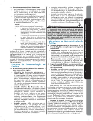 NoçõesdeAdministraçãoFinanceiraeOrçamentária45
→ Segundo esses dispositivos, são vedadas:
˃ A transposição, o remanejamento ou a transfe-
rência de recursos de uma categoria de progra-
mação para outra ou de um órgão para outro,
sem prévia autorização legislativa�
˃ A utilização, sem autorização legislativa específi-
ca, de recursos dos orçamentos fiscal e da segu-
ridade social para suprir necessidade ou cobrir
déficit de empresas, fundações e fundos, inclusi-
ve dos mencionados no art� 165, § 5º�
Art. 165
(...)§ 5º - A lei orçamentária anual compreenderá:
I. o orçamento fiscal referente aos Poderes
da União, seus fundos, órgãos e entidades
da administração direta e indireta, inclu-
sive fundações instituídas e mantidas pelo
Poder Público;
II. oorçamentodeinvestimentodasempresas
em que a União, direta ou indiretamente,
detenha a maioria do capital social com
direito a voto;
III. o orçamento da seguridade social, abran-
gendo todas as entidades e órgãos a ela
vinculados, da administração direta ou
indireta, bem como os fundos e fundações
instituídos e mantidos pelo Poder Público.
Tal regramento se refere ao Princípio da Proibição
do Estorno de Verbas� Para que não haja infringência a
tal princípio e nenhum tipo de desvio ocorrido por meio
da descentralização de créditos, o art� 3º do decreto
825/93 estabelece que was dotações descentralizadas
serão empregadas obrigatória e integralmente na con-
secução do objeto previsto pelo programa de trabalho
pertinente, respeitada fielmente a classificação funcio-
nal programática�
Estrutura da Descentralização de
Créditos
→ A descentralização de crédito ocorre mediante a
ação dos seguintes órgãos:
˃ Ministério do Orçamento planejamento e
Gestão - MPOG: no topo do Sistema de Orçamen-
to Federal está a SOF, órgão pertencente ao Mi-
nistério do Planejamento Orçamento e Gestão –
MPOG, responsável por coordenar a elaboração
dos orçamentos e leis de créditos adicionais� No
orçamento são aprovados créditos orçamentá-
rios e a eles consignadas dotações às Unidades
Setoriais De Orçamento�
˃ Unidade Setoriais De Orçamento: são as
unidades de planejamento e orçamento dos Mi-
nistérios, da Advocacia-Geral da União, da Vice-
-Presidência e da Casa Civil da Presidência da
República cuja função é sujeitar, no que couber,
as unidades de planejamento e orçamento das
entidades a eles vinculadas� Essas unidades são
responsáveis por descentralizar os créditos orça-
mentários, destaque e dotação, no âmbito da sua
jurisdição ou não�
˃ Unidades gestoras - UG’s: dentro de suas res-
pectivas estruturas e sob jurisdição das seto-
riais estão outras as Unidades Gestoras – UG’s,
unidade orçamentária ou administrativa inves-
tida do poder de gerir recursos orçamentários e
financeiros, próprios ou sob descentralização�
Existem basicamente dois tipos de UG’s:
˃ Unidade Orçamentária: unidade orçamentária
constitui o agrupamento de serviços subordina-
dos ao mesmo órgão ou repartição a que serão
consignadas dotações próprias�
˃ Unidade Administrativa: segmento da adminis-
tração direta ao qual a lei orçamentária anual não
consigna recursos e que depende de destaques
ou provisões para executar seus programas de
trabalho, ou seja, seus créditos orçamentários são
recebidos por descentralização orçamentária�
Importante estar atento ao fato de que, apesar
de integrarem seus respectivos ministérios, demais
órgão e entidades, sendo a eles diretamente subor-
dinados, as unidades orçamentárias, inclusive as se-
toriais, estão também sujeitos à orientação normati-
va e à supervisão técnica da SOF, no que se refere à
execução orçamentária
Mecanismos de Descentralização de
Crédito:
→ Voltando à descentralização, Segundo art� 2° do
Decreto 825/93, a execução orçamentária poderá
processar-se:
˃ Internamente: mediante a descentralização de
créditos entre unidades gestoras de um mesmo
órgão/ministério ou entidade integrantes dos orça-
mentos fiscal e da seguridade social, designando-se
esteprocedimentodedescentralizaçãointerna�
˃ Externamente: entre unidades gestoras de
órgão/ministério ou entidade de estruturas dife-
rentes, designar-se-á descentralização externa�
→ Dependendo do âmbito em que ocorra, se interna
ou externamente, a descentralização de crédito
será denominada:
˃ Provisão: operação descentralizadora de crédito
orçamentário, em que a unidade orçamentária
de origem possibilita a realização de seus progra-
mas de trabalho por parte de unidade adminis-
trativa diretamente subordinada, ou por outras
unidades orçamentárias ou administrativas não
subordinadas, dentro de um mesmo Ministé-
rio ou Órgão� É a descentralização interna, em
sentido vertical, de créditos orçamentários, ou
seja, dentro do mesmo órgão�
Será utilizada nos casos de descentralização de
créditos das unidades orçamentárias para as unidades
administrativas sob a sua jurisdição ou entre estas, no
âmbito de próprio Ministério ou Órgãos diferentes (IN/
STN nº 012/87). A descentralização interna de créditos
(provisão) é a realizada entre Unidades Gestoras de um
mesmo Órgão ou Entidade integrantes do Orçamento
Fiscal e da Seguridade Social, respeitada, fielmente, a
classificação funcional e por programas�
Destaque de Crédito: operação descentralizadora
decrédito orçamentário em que um Ministério ou Órgão
transfere para outro Ministério ou Órgão o poder de
utilização dos recursos que lhe foram dotados� É a des-
centralização externa, em sentido horizontal de créditos
orçamentários� A descentralização externa de créditos
(destaque) é efetivada entre Unidades Gestoras de
Órgãos ou Entidades de estrutura diferente, respeitada,
fielmente, a classificação funcional e por programas�
 