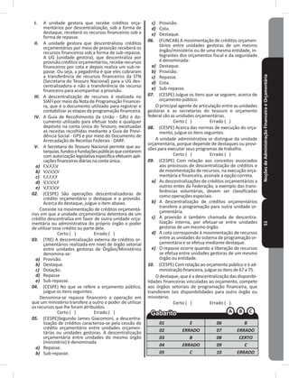 NoçõesdeAdministraçãoFinanceiraeOrçamentária51
I. A unidade gestora que recebe créditos orça-
mentários por descentralização, sob a forma de
destaque, receberá os recursos financeiros sob a
forma de repasse�
II. A unidade gestora que descentralizou créditos
orçamentários por meio de provisão receberá os
recursos financeiros sob a forma de sub-repasse�
A UG (unidade gestora), que descentraliza por
provisão créditos orçamentários, recebe recursos
financeiros por cota e depois realiza um sub-re-
passe� Ou seja, a pegadinha é que eles cobraram
a transferência de recursos financeiros da STN
(Secretaria do Tesouro Nacional) para a UG des-
centralizadora e não a transferência de recurso
financeiro para acompanhar a provisão�
III. A descentralização de recursos é realizada no
SIAFI por meio da Nota de Programação Financei-
ra, que é o documento utilizado para registrar e
contabilizar as etapas da programação financeira�
IV. A Guia de Recolhimento da União - GRU é do-
cumento utilizado para efetuar todo e qualquer
depósito na conta única do Tesouro, excetuadas
as receitas recolhidas mediante a Guia de Previ-
dência Social - GPS e por meio do Documento de
Arrecadação de Receitas Federais - DARF�
V. A Secretaria do Tesouro Nacional permite que au-
tarquias,fundosefundaçõespúblicasquecontarem
com autorização legislativa específica efetuem apli-
caçõesfinanceirasdiáriasnacontaúnica�
a) F,V,F,F,V
b) V,V,V,V,V
c) F,F,F,F,F
d) V,V,V,V,F
e) V,F,V,V,V
02. (CESPE) São operações descentralizadoras de
crédito orçamentário o destaque e a provisão�
Acerca do destaque, julgue o item abaixo�
Consiste na movimentação de créditos orçamentá-
rios em que a unidade orçamentária detentora de um
crédito descentraliza em favor de outra unidade orça-
mentária ou administrativa do próprio órgão o poder
de utilizar esse crédito ou parte dele�
Certo ( ) Errado ( )
03. (TRE) A descentralização externa de créditos or-
çamentários realizada em nível de órgão setorial
entre unidades gestoras de Órgãos/Ministérios
denomina-se:
a) Provisão�
b) Destaque�
c) Dotação�
d) Repasse
e) Sub-repasse�
04. (CESPE) No que se refere a orçamento público,
julgue os itens seguintes�
Denomina-se repasse financeiro a operação em
que um ministério transfere a outro o poder de utilizar
os recursos que lhe foram atribuídos�
Certo ( ) Errado ( )
05. (CESPE)Segundo James Giacomoni, a descentra-
lização de créditos caracteriza-se pela cessão de
crédito orçamentário entre unidades orçamen-
tárias ou unidades gestoras� A descentralização
orçamentária entre unidades do mesmo órgão
(ministério) é denominada
a) Repasse�
b) Sub-repasse�
c) Provisão�
d) Cota�
e) Destaque�
06. (FUNCAB) A movimentação de créditos orçamen-
tários entre unidades gestoras de um mesmo
órgão/ministério ou de uma mesma entidade, in-
tegrantes dos orçamentos fiscal e da seguridade
é denominada:
a) Destaque�
b) Provisão�
c) Repasse�
d) Cota�
e) Sub-repasse�
07. (CESPE) Julgue os itens que se seguem, acerca de
orçamento público�
O principal agente de articulação entre as unidades
gestoras e as secretarias do tesouro e orçamento
federal são as unidades orçamentárias�
Certo ( ) Errado ( )
08. (CESPE) Acerca das normas de execução do orça-
mento, julgue os itens seguintes�
A unidade administrativa se distingue da unidade
orçamentária, porque depende de destaques ou provi-
sões para executar seus programas de trabalho�
Certo ( ) Errado ( )
09. (CESPE) Com relação aos conceitos associados
aos processos de descentralização de créditos e
de movimentação de recursos, na execução orça-
mentária e financeira, assinale a opção correta�
a) As descentralizações de créditos orçamentários a
outros entes da Federação, a exemplo das trans-
ferências voluntárias, devem ser classificadas
como operações especiais�
b) A descentralização de créditos orçamentários
transfere a programação para outra unidade or-
çamentária�
c) A provisão é também chamada de descentra-
lização interna, por efetuar-se entre unidades
gestoras de um mesmo órgão�
d) A cota corresponde à movimentação de recursos
entre as unidades do sistema de programação or-
çamentária e se efetua mediante destaque�
e) O repasse ocorre quando a liberação de recursos
se efetua entre unidades gestoras de um mesmo
órgão ou entidade�
10. (CESPE) Com relação ao orçamento público e à ad-
ministração financeira, julgue os itens de 67 a 75�
O destaque, que é a descentralização das disponibi-
lidades financeiras vinculadas ao orçamento, compete
aos órgãos setoriais de programação financeira, que
transferem tais disponibilidades para outro órgão ou
ministério�
Certo ( ) Errado ( )�
01 E 06 B
02 ERRADO 07 ERRADO
03 B 08 CERTO
04 ERRADO 09 C
05 C 10 ERRADO
 