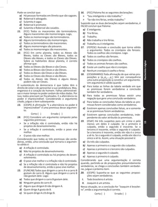 RaciocínioLógico15
Pode-se concluir que:
a) Há pessoas formadas em Direito que são sagazes�
b) Roberval é advogado�
c) Sulamita é sagaz�
d) Roberval é promotor�
e) Sulamita e Roberval são casados�
11. (FCC) Todos os macerontes são torminodoros�
Alguns macerontes são momorrengos� Logo,
a) Todos os momorrengos são torminodoros�
b) Alguns torminodoros são momorrengos�
c) Todos os torminodoros são macerontes�
d) Alguns momorrengos são pássaros�
e) Todos os momorrengos são macerontes�
12. (FCC) Em certo planeta, todos os Aleves são
Bleves, todos os Cleves são Bleves, todos os
Dleves são Aleves, e todos os Cleves são Dleves�
Sobre os habitantes desse planeta, é correto
afirmar que:
a) Todos os Dleves são Bleves e são Cleves�
b) Todos os Bleves são Cleves e são Dleves�
c) Todos os Aleves são Cleves e são Dleves�
d) Todos os Cleves são Aleves e são Bleves�
e) Todos os Aleves são Dleves e alguns Aleves
podem não ser Cleves�
O sustentáculo da democracia é que todos têm o
direito de votar e de apresentar a sua candidatura� Mas,
enganoso é o coração do homem� Falhas administrati-
vas e maior tempo no poder andam de mãos dadas� Por
isso, todos precisam ser fiscalizados� E a alternância no
poder é imprescindível� Considerando o argumento
citado, julgue o item subsequente�
13. (CESPE) A afirmação “E a alternância no poder é
imprescindível” é uma premissa desse argumen-
to�
Certo ( ) Errado ( )
14. (FCC) Considere um argumento composto pelas
seguintes premissas:
˃ Se a inflação não é controlada, então não há
projetos de desenvolvimento�
˃ Se a inflação é controlada, então o povo vive
melhor�
˃ O povo não vive melhor�
Considerando que todas as três premissas são verda-
deiras, então, uma conclusão que tornaria o argumen-
to válido é:
a) A inflação é controlada�
b) Não há projetos de desenvolvimento�
c) A inflação é controlada ou há projetos de desen-
volvimento�
d) O povo vive melhor e a inflação não é controlada�
e) Se a inflação não é controlada e não há projetos
de desenvolvimento, então o povo vive melhor�
15. (FUNCAB) Todos que dirigem o carro A e o carro B
gostam do carro B� Alguns que dirigem o carro B
não gostam dele� Logo:
a) Todos que dirigem o carro B gostam dele�
b) Ninguém gosta do carro B �
c) Alguns que dirigem B não dirigem A�
d) Quem dirige A gosta de B�
e) Só quem dirige A e B dirige B�
16. (FCC) Paloma fez as seguintes declarações:
˃ “Sou inteligente e não trabalho�”
˃ “Se não tiro férias, então trabalho�”
Supondo que as duas declarações sejam verdadeiras, é
FALSO concluir que Paloma:
a) É inteligente�
b) Tira férias�
c) Trabalha�
d) Não trabalha e tira férias�
e) Trabalha ou é inteligente�
17. (FEPESE) Assinale a conclusão que torna válido
o argumento: Todos os cronópios são ferozes�
Todos os coelhos são cronópios� Logo�
a) Todos os coelhos são ferozes�
b) Todos os cronópios são coelhos�
c) Todos os animais ferozes são coelhos�
d) Existe um coelho que não é cronópio�
e) Nenhum cronópio é coelho e feroz�
18. (CESGRANRIO) Toda afirmação de que várias pro-
posições p (p1
,p2
,���,pn
) têm por consequência
uma outra proposição q constitui um argumento�
Um argumento é válido quando
a) Para todas as linhas da tabela verdade em que
as premissas forem verdadeiras a conclusão
também for verdadeira�
b) Para todas as premissas falsas existir uma
negação que gere uma conclusão verdadeira�
c) Para todas as conclusões falsas da tabela as pre-
missas forem consideradas como verdadeiras�
d) Existirem apenas conclusões falsas, se e somente
se as premissas forem verdadeiras�
e) Existirem apenas conclusões verdadeiras, inde-
pendente do valor atribuído às premissas�
19. (ESAF) Há três suspeitos para um crime e pelo
menos um deles é culpado� Se o primeiro é
culpado, então o segundo é inocente� Se o
terceiro é inocente, então o segundo é culpado�
Se o terceiro é inocente, então ele não é o único
a sê-lo� Se o segundo é culpado, então ele não é o
único a sê-lo� Assim, uma situação possível é:
a) Os três são culpados�
b) Apenas o primeiro e o segundo são culpados�
c) Apenas o primeiro e o terceiro são culpados�
d) Apenas o segundo é culpado�
e) Apenas o primeiro é culpado�
Considerando que uma argumentação é correta
quando, partindo-se de proposições presumidamente
verdadeiras, se chega a conclusões também verdadei-
ras, julgue o próximo item�
20. (CESPE) Suponha-se que as seguintes proposi-
ções sejam verdadeiras�
I. Todo brasileiro é artista�
II. Joaquim é um artista�
Nessa situação, se a conclusão for “Joaquim é brasilei-
ro”, então a argumentação é correta�
Certo ( ) Errado ( )
 