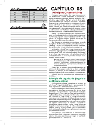 NoçõesdeAdministraçãoFinanceiraeOrçamentária55
01 ERRADO 06 E
02 ERRADO 07 B
03 ERRADO 08 A
04 C 09 C
05 E 10 D
____________________________________________
____________________________________________
____________________________________________
____________________________________________
____________________________________________
____________________________________________
____________________________________________
____________________________________________
____________________________________________
____________________________________________
____________________________________________
____________________________________________
____________________________________________
____________________________________________
____________________________________________
____________________________________________
____________________________________________
____________________________________________
____________________________________________
____________________________________________
____________________________________________
____________________________________________
____________________________________________
____________________________________________
____________________________________________
____________________________________________
____________________________________________
____________________________________________
____________________________________________
____________________________________________
____________________________________________
____________________________________________
____________________________________________
____________________________________________
____________________________________________
____________________________________________
____________________________________________
____________________________________________
____________________________________________
____________________________________________
____________________________________________
____________________________________________
____________________________________________
____________________________________________
____________________________________________
____________________________________________
____________________________________________
____________________________________________
____________________________________________
____________________________________________
____________________________________________
____________________________________________
____________________________________________
____________________________________________
CAPÍTULO 08
Princípios Orçamentários
Princípios orçamentários são imperativos, premis-
sas, norteadores a serem observados na concepção e
execuçãodaLeiOrçamentária�SegundoSANCHES(1997),
princípios orçamentários são “um conjunto de proposi-
ções orientadoras que balizam os processos e as práticas
orçamentárias, com vistas a dar-lhe estabilidade e consis-
tência, sobretudo ao que se refere a sua transparência e
ao seu controle pelo Poder Legislativo e demais institui-
çõesdasociedade”�Assim,adespeitodealgunsprincípios
se sobressaírem em relação aos outros quanto à aplicabi-
lidadeeobservância,nãoexistehierarquiaentreeles�
Porém, tais norteadores não têm caráter absoluto,
pois, em função da rápida evolução das técnicas orça-
mentárias que geram necessidade de constantes adap-
tações, os princípios sempre sofrem mutilações na
forma de exceções à sua observância�
São diversos os princípios orçamentários, havendo
divergência doutrinária quanto à quantidade, estrutura e
conceitos�TaisprincípiosderivamdaConstituiçãoFederal,
demandamentosinfraconstitucionaisedadoutrina�
Sendo a Lei 4.320/67 o principal mandamento que
estabelece regras gerais de direito financeiro no Brasil,
é importante saber que tal mandamento inicialmen-
te se refere expressamente a três princípios (art� 2º)
como norteadores da lei do orçamento: unidade, anua-
lidade e universalidade�
Art. 2º A Lei do Orçamento conterá a discriminação
da receita e despesa de forma a evidenciar a política
econômica financeira e o programa de trabalho do
Governo, obedecidos os princípios de unidade univer-
salidade e anualidade.
Em seu art� 56, existe a determinação de que o re-
colhimento de todas as receitas far-se-á em estrita ob-
servância ao princípio de unidade de tesouraria, vedada
qualquer fragmentação para criação de caixas especiais�
Vejamos agora os princípios e suas principais carac-
terísticas�
Princípio da Legalidade (Legalida-
de Orçamentária)
A Constituição Federal estabelece no inciso II do
art� 5º que “ninguém será obrigado a fazer ou deixar de
fazer alguma coisa senão em virtude de lei”�
O princípio da legalidade orçamentária orienta a es-
truturação do sistema orçamentário� Em função desse
princípio, o planejamento e o orçamento são realizados
atravésdeleis(PPA,LDOeLOA),cujasregrasparaelabo-
ração estão contidas em outros mandamentos normati-
vos (Constituição, Lei 4.320/64, LC 101/00, portarias mi-
nisteriais e interministeriais etc�)� Quando o orçamento
é aprovado pelo Poder Legislativo, há a garantia de que
todos os atos relacionados aos interesses da sociedade,
em especial, a arrecadação de receitas e a incorrência
de despesas, passaram pelo exame e pela aprovação
do parlamento� Isso em função da indisponibilidade das
receitas públicas, que por serem recursos pertencen-
tes à coletividade, só podem ser aplicados em despesas
que, beneficiem a todos�
Esse princípio visa combater as arbitrariedades
emanadas do Poder Público em matéria orçamentária
e é uma derivação específica do princípio da legalidade
genérica prevista na Constituição�
 
