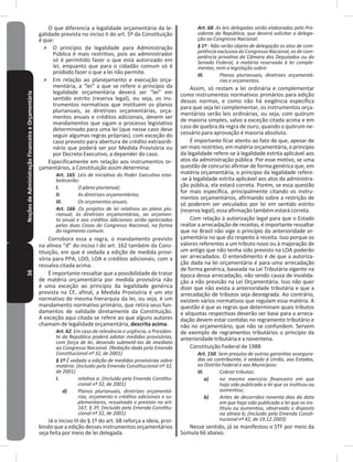 56NoçõesdeAdministraçãoFinanceiraeOrçamentária O que diferencia a legalidade orçamentária da le-
galidade prevista no inciso II do art� 5º da Constituição
é que:
˃ O princípio da legalidade para Administração
Pública é mais restritivo, pois ao administrador
só é permitido fazer o que está autorizado em
lei, enquanto que para o cidadão comum só é
proibido fazer o que a lei não permite�
˃ Em relação ao planejamento e execução orça-
mentária, a “lei” a que se refere o princípio da
legalidade orçamentária deverá ser “lei” em
sentido estrito (reserva legal), ou seja, os ins-
trumentos normativos que instituem os planos
plurianuais, as diretrizes orçamentárias, orça-
mentos anuais e créditos adicionais, devem ser
mandamentos que sigam o processo legislativo
determinado para uma lei (que nesse caso deve
seguir algumas regras próprias), com exceção do
caso previsto para abertura de crédito extraordi-
nário que poderá ser por Medida Provisória ou
por Decreto Executivo, a depender do caso�
Especificamente em relação aos instrumentos or-
çamentários, a Constituição assim determina:
Art. 165. Leis de iniciativa do Poder Executivo esta-
belecerão:
I. O plano plurianual;
II. As diretrizes orçamentárias;
III. Os orçamentos anuais.
Art. 166. Os projetos de lei relativos ao plano plu-
rianual, às diretrizes orçamentárias, ao orçamen-
to anual e aos créditos adicionais serão apreciados
pelas duas Casas do Congresso Nacional, na forma
do regimento comum.
Corrobora essa a regra, o mandamento previsto
na alínea “d” do inciso I do art� 162 também da Cons-
tituição, em que é vedada a edição de medida provi-
sória para PPA, LDO, LOA e créditos adicionais, com a
ressalva citada acima�
É importante ressaltar que a possibilidade de tratar
de matéria orçamentária por medida provisória não
é uma exceção ao princípio da legalidade genérica
prevista na CF, afinal, a Medida Provisória é um ato
normativo de mesma hierarquia da lei, ou seja, é um
mandamento normativo primário, que retira seus fun-
damentos de validade diretamente da Constituição�
A exceção aqui citada se refere ao que alguns autores
chamam de legalidade orçamentária, descrita acima�
Art. 62. Em caso de relevância e urgência, o Presiden-
te da República poderá adotar medidas provisórias,
com força de lei, devendo submetê-las de imediato
ao Congresso Nacional. (Redação dada pela Emenda
Constitucional nº 32, de 2001)
§ 1º É vedada a edição de medidas provisórias sobre
matéria: (Incluído pela Emenda Constitucional nº 32,
de 2001)
I. relativa a: (Incluído pela Emenda Constitu-
cional nº 32, de 2001)
d) Planos plurianuais, diretrizes orçamentá-
rias, orçamento e créditos adicionais e su-
plementares, ressalvado o previsto no art.
167, § 3º; (Incluído pela Emenda Constitu-
cional nº 32, de 2001)
Já o inciso III do § 1º do art� 68 reforça a ideia, proi-
bindo que a edição desses instrumentos orçamentários
seja feita por meio de lei delegada�
Art. 68. As leis delegadas serão elaboradas pelo Pre-
sidente da República, que deverá solicitar a delega-
ção ao Congresso Nacional.
§ 1º - Não serão objeto de delegação os atos de com-
petência exclusiva do Congresso Nacional, os de com-
petência privativa da Câmara dos Deputados ou do
Senado Federal, a matéria reservada à lei comple-
mentar, nem a legislação sobre:
III. Planos plurianuais, diretrizes orçamentá-
rias e orçamentos.
Assim, só restam a lei ordinária e complementar
como instrumentos normativos primários para edição
dessas normas, e como não há exigência específica
para que seja lei complementar, os instrumentos orça-
mentários serão leis ordinárias, ou seja, com quórum
de maioria simples, salvo a exceção citada acima e em
caso de quebra da regra de ouro, quando o quórum ne-
cessário para aprovação é maioria absoluta�
É importante ficar atento ao fato de que, apesar de
ser mais restritivo, em matéria orçamentária, o princípio
da legalidade refere-se à legalidade estrita aplicável aos
atos da administração pública� Por esse motivo, se uma
questão de concurso afirmar de forma genérica que, em
matéria orçamentária, o princípio da legalidade refere-
-se à legalidade estrita aplicável aos atos da administra-
ção pública, ela estará correta� Porém, se essa questão
for mais específica, principalmente citando os instru-
mentos orçamentários, afirmando sobre a restrição de
só poderem ser veiculados por lei em sentido estrito
(reserva legal), essa afirmação também estará correta�
Com relação à autorização legal para que o Estado
realize a arrecadação de receitas, é importante ressaltar
que no Brasil não vige o princípio da anterioridade or-
çamentária no que diz respeito à receita� Isso porque os
valores referentes a um tributo novo ou à majoração de
um antigo que não tenha sido previsto na LOA poderão
ser arrecadados� O entendimento é de que a autoriza-
ção dada na lei orçamentária é para uma arrecadação
de forma genérica, baseada na Lei Tributária vigente na
época dessa arrecadação, não sendo causa de invalida-
ção a não previsão na Lei Orçamentária� Isso não quer
dizer que não exista a anterioridade tributária e que a
arrecadação de tributos seja desregrada� Ao contrário,
existem vários normativos que regulam essa matéria� A
questão é que as regras que determinam quais tributos
e alíquotas respectivas deverão ser base para a arreca-
dação devem estar contidas no regramento tributário e
não no orçamentário, que não se confundem� Servem
de exemplo de regramentos tributários o princípio da
anterioridade tributária e a noventena�
Constituição Federal de 1988
Art. 150. Sem prejuízo de outras garantias assegura-
das ao contribuinte, é vedado à União, aos Estados,
ao Distrito Federal e aos Municípios:
III. Cobrar tributos:
a) no mesmo exercício financeiro em que
haja sido publicada a lei que os instituiu ou
aumentou;
b) Antes de decorridos noventa dias da data
em que haja sido publicada a lei que os ins-
tituiu ou aumentou, observado o disposto
na alínea b; (Incluído pela Emenda Consti-
tucional nº 42, de 19.12.2003)
Nesse sentido, já se manifestou o STF por meio da
Súmula 66 abaixo�
 