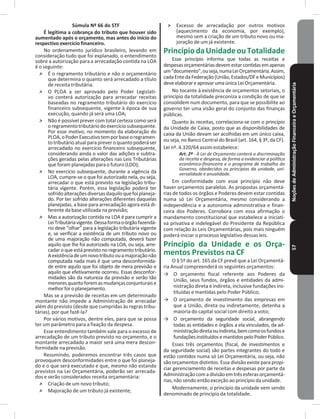 NoçõesdeAdministraçãoFinanceiraeOrçamentária57
Súmula Nº 66 do STF
É legítima a cobrança do tributo que houver sido
aumentado após o orçamento, mas antes do início do
respectivo exercício financeiro�
No ordenamento jurídico brasileiro, levando em
consideração tudo que foi explanado, o entendimento
sobre a autorização para a arrecadação contida na LOA
é o seguinte:
˃ É o regramento tributário e não o orçamentário
que determina o quanto será arrecadado a título
de receita tributária�
˃ O PLOA a ser aprovado pelo Poder Legislati-
vo conterá autorização para arrecadar receitas
baseadas no regramento tributário do exercício
financeiro subsequente, vigente à época de sua
execução, quando já será uma LOA;
˃ Não é possível prever com total certeza como será
oregramentotributáriodoexercíciosubsequente�
Por esse motivo, no momento da elaboração do
PLOA,oPoderExecutivotemporbaseoregramen-
totributárioatualparapreveroquantopoderáser
arrecadado no exercício financeiro subsequente,
considerando ainda o valor das adições e subtra-
ções geradas pelas alterações nas Leis Tributárias
que foram planejadas para o futuro (LDO);
˃ No exercício subsequente, durante a vigência da
LOA, cumpre-se o que foi autorizado nela, ou seja,
arrecadar o que está previsto na legislação tribu-
tária vigente� Porém, essa legislação poderá ter
sofridoalteraçõesdiversasdaquiloquefoiplaneja-
do� Por ter sofrido alterações diferentes daquelas
planejadas, a base para arrecadação agora está di-
ferente da base utilizada na previsão;
˃ Mas a autorização contida na LOA é para cumprir a
LeiTributáriavigente�Dessaformaoórgãofazendá-
rio deve “olhar” para a legislação tributária vigente
e, se verificar a existência de um tributo novo ou
de uma majoração não computada, deverá fazer
aquilo que lhe foi autorizado na LOA, ou seja, arre-
cadar o que está previsto no regramento tributário�
Aexistênciadeumnovotributoouamajoraçãonão
computada nada mais é que uma desconformida-
de entre aquilo que foi objeto de mera previsão e
aquilo que efetivamente ocorreu� Essas desconfor-
midades são da natureza da previsão e serão tão
menoresquantoforemasmudançasconjunturaise
melhorforoplanejamento�
Mas se a previsão de receitas em um determinado
montante não impede a Administração de arrecadar
além do previsto (desde que cumpridas às regras tribu-
tárias), por que fazê-la?
Por vários motivos, dentre eles, para que se possa
ter um parâmetro para a fixação da despesa�
Esse entendimento também vale para o excesso de
arrecadação de um tributo previsto no orçamento, e o
montante arrecadado a maior será uma mera descon-
formidade na previsão�
Resumindo, poderemos encontrar três casos que
provoquem desconformidades entre o que foi planeja-
do e o que será executado e que, mesmo não estando
previstos na Lei Orçamentária, poderão ser arrecada-
dos e serão considerados receita orçamentária:
˃ Criação de um novo tributo;
˃ Majoração de um tributo já existente;
˃ Excesso de arrecadação por outros motivos
(aquecimento da economia, por exemplo),
mesmo sem a criação de um tributo novo ou ma-
joração de um já existente�
PrincípiodaUnidadeouTotalidade
Esse princípio informa que todas as receitas e
despesasorçamentáriasdevemestarcontidasemapenas
um“documento”,ouseja,numaLeiOrçamentária�Assim,
cadaEntedaFederação(União,Estados/DFeMunicípios)
deveelaborareaprovarumaúnica Lei Orçamentária�
No tocante à existência de orçamentos setoriais, o
princípio da totalidade preconiza a condição de que se
consolidem num documento, para que se possibilite ao
governo ter uma visão geral do conjunto das finanças
públicas�
Quanto às receitas, correlaciona-se com o princípio
da Unidade de Caixa, posto que as disponibilidades de
caixa da União devam ser acolhidas em um único caixa,
ou seja, no Banco Central do Brasil (art� 164, § 3º, da CF)�
Lei nº. 4.320/64 assim estabelece:
Art. 2º - A Lei de Orçamento conterá a discriminação
da receita e despesa, de forma a evidenciar a política
econômico-financeira e o programa de trabalho do
Governo, obedecidos os princípios da unidade, uni-
versalidade e anualidade.
Em conformidade com esse princípio não deve
haver orçamentos paralelos� As propostas orçamentá-
rias de todos os órgãos e Poderes devem estar contidas
numa só Lei Orçamentária, mesmo considerando a
independência e a autonomia administrativa e finan-
ceira dos Poderes� Corrobora com essa afirmação o
mandamento constitucional que estabelece a iniciati-
va privativa e indelegável do Presidente da República
com relação às Leis Orçamentárias, pois mais ninguém
poderá iniciar o processo legislativo dessas leis�
Princípio da Unidade e os Orça-
mentos Previstos na CF
O § 5º do art� 165 da CF prevê que a Lei Orçamentá-
ria Anual compreenderá os seguintes orçamentos:
→ O orçamento fiscal referente aos Poderes da
União, seus fundos, órgãos e entidades da admi-
nistração direta e indireta, inclusive fundações ins-
tituídas e mantidas pelo Poder Público;
→ O orçamento de investimento das empresas em
que a União, direta ou indiretamente, detenha a
maioria do capital social com direito a voto;
→ O orçamento da seguridade social, abrangendo
todas as entidades e órgãos a ela vinculados, da ad-
ministraçãodiretaouindireta,bemcomoosfundose
fundaçõesinstituídosemantidospeloPoderPúblico�
Esses três orçamentos (fiscal, de investimentos e
da seguridade social) são partes integrantes do todo e
estão contidos numa só Lei Orçamentária, ou seja, não
são orçamentos distintos� Essa divisão existe para propi-
ciar gerenciamento de receitas e despesas por parte da
Administraçãocomadivisãoemtrêsesferasorçamentá-
rias, não sendo então exceção ao princípio da unidade�
Modernamente, o princípio da unidade vem sendo
denominado de princípio da totalidade�
 