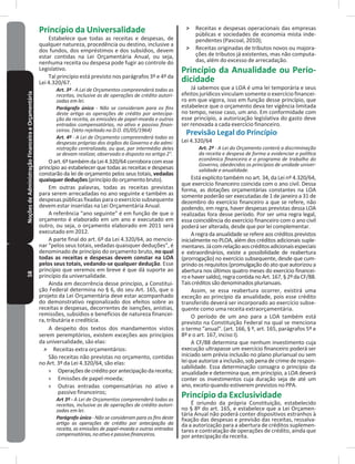 58NoçõesdeAdministraçãoFinanceiraeOrçamentária Princípio da Universalidade
Estabelece que todas as receitas e despesas, de
qualquer natureza, procedência ou destino, inclusive a
dos fundos, dos empréstimos e dos subsídios, devem
estar contidas na Lei Orçamentária Anual, ou seja,
nenhuma receita ou despesa pode fugir ao controle do
Legislativo�
Tal princípio está previsto nos parágrafos 3º e 4º da
Lei 4.320/67.
Art. 3º - A Lei de Orçamentos compreenderá todas as
receitas, inclusive as de operações de crédito autori-
zadas em lei.
Parágrafo único - Não se consideram para os fins
deste artigo as operações de crédito por antecipa-
ção da receita, as emissões de papel-moeda e outras
entradas compensatórias, no ativo e passivo finan-
ceiros. (Veto rejeitado no D.O. 05/05/1964)
Art. 4º - A Lei de Orçamento compreenderá todas as
despesas próprias dos órgãos do Governo e da admi-
nistração centralizada, ou que, por intermédio deles
se devam realizar, observado o disposto no artigo 2°.
Oart.6ºtambémdaLei4.320/64corroboracomesse
princípio ao estabelecer que todas as receitas e despesas
constarão da lei de orçamento pelos seus totais, vedadas
quaisquerdeduções(princípiodoorçamentobruto)�
Em outras palavras, todas as receitas previstas
para serem arrecadadas no ano seguinte e também as
despesas públicas fixadas para o exercício subsequente
devem estar inseridas na Lei Orçamentária Anual�
A referência “ano seguinte” é em função de que o
orçamento é elaborado em um ano e executado em
outro, ou seja, o orçamento elaborado em 2011 será
executado em 2012�
A parte final do art. 6º da Lei 4.320/64, ao mencio-
nar “pelos seus totais, vedadas quaisquer deduções”, é
denominado de princípio do orçamento bruto, no qual
todas as receitas e despesas devem constar na LOA
pelos seus totais, vedando-se qualquer dedução� Esse
princípio que veremos em breve é que dá suporte ao
princípio da universalidade�
Ainda em decorrência desse princípio, a Constitui-
ção Federal determina no § 6, do seu Art� 165, que o
projeto da Lei Orçamentária deve estar acompanhado
do demonstrativo regionalizado dos efeitos sobre as
receitas e despesas, decorrentes de isenções, anistias,
remissões, subsídios e benefícios de natureza financei-
ra, tributária e creditícia�
A despeito dos textos dos mandamentos vistos
serem peremptórios, existem exceções aos princípios
da universalidade, são elas:
˃ Receitas extra orçamentários:
São receitas não previstas no orçamento, contidas
no Art� 3º da Lei 4.320/64, são elas:
» Operaçõesdecréditoporantecipaçãodareceita;
» Emissões de papel-moeda;
» Outras entradas compensatórias no ativo e
passivo financeiros;
Art 3º - A Lei de Orçamentos compreenderá todas as
receitas, inclusive as de operações de crédito autori-
zadas em lei.
Parágrafo único - Não se consideram para os fins deste
artigo as operações de crédito por antecipação da
receita, as emissões de papel-moeda e outras entradas
compensatórias,noativoepassivofinanceiros.
˃ Receitas e despesas operacionais das empresas
públicas e sociedades de economia mista inde-
pendentes (Pascoal, 2010);
˃ Receitas originadas de tributos novos ou majora-
ções de tributos já existentes, mas não computa-
das, além do excesso de arrecadação�
Princípio da Anualidade ou Perio-
dicidade
Já sabemos que a LOA é uma lei temporária e seus
efeitos jurídicos vinculam somente o exercício financei-
ro em que vigora, isso em função desse princípio, que
estabelece que o orçamento deva ter vigência limitada
no tempo, nesse caso, um ano� Em conformidade com
esse princípio, a autorização legislativa do gasto deve
ser renovada a cada exercício financeiro�
Previsão Legal do Princípio
Lei 4.320/64
Art. 2º - A Lei do Orçamento conterá a discriminação
da receita e despesa de forma a evidenciar a política
econômica financeira e o programa de trabalho do
Governo, obedecidos os princípios de unidade univer-
salidade e anualidade.
Está explícito também no art. 34, da Lei nº 4.320/64,
que exercício financeiro coincida com o ano civil� Dessa
forma, as dotações orçamentárias constantes na LOA
somente poderão ser executadas de 1 de janeiro a 31 de
dezembro do exercício financeiro a que se refere, não
podendo, em regra, haver despesas previstas dessa LOA
realizadas fora desse período� Por ser uma regra legal,
essa coincidência do exercício financeiro com o ano civil
poderá ser alterada, desde que por lei complementar�
A regra da anualidade se refere aos créditos previstos
inicialmente no PLOA, além dos créditos adicionais suple-
mentares�Jácomrelaçãoaoscréditosadicionaisespeciais
e extraordinários, existe a possibilidade de reabertura
(prorrogação) no exercício subsequente, desde que cum-
prindo os requisitos (promulgação do ato que autorizou a
abertura nos últimos quatro meses do exercício financei-
roehaversaldo),regracontidanoArt.167,§2ºdaCF/88.
Taiscréditossãodenominadosplurianuais�
Assim, se essa reabertura ocorrer, existirá uma
exceção ao princípio da anualidade, pois esse crédito
transferido deverá ser incorporado ao exercício subse-
quente como uma receita extraorçamentária�
O período de um ano para a LOA também está
previsto na Constituição Federal na qual se menciona
o termo “anual”� (art� 166, § º, art� 165, parágrafos 5º e
8º e o art� 167, inciso I)�
A CF/88 determina que nenhum investimento cuja
execução ultrapasse um exercício financeiro poderá ser
iniciado sem prévia inclusão no plano plurianual ou sem
lei que autorize a inclusão, sob pena de crime de respon-
sabilidade� Essa determinação consagra o princípio da
anualidade e determina que, em princípio, a LOA deverá
conter os investimentos cuja duração seja de até um
ano, exceto quando estiverem previstos no PPA�
Princípio da Exclusividade
É oriundo da própria Constituição, estabelecido
no § 8º do art� 165, e estabelece que a Lei Orçamen-
tária Anual não poderá conter dispositivos estranhos à
fixação das despesas e previsão das receitas, ressalva-
da a autorização para a abertura de créditos suplemen-
tares e contratação de operações de crédito, ainda que
por antecipação da receita�
 