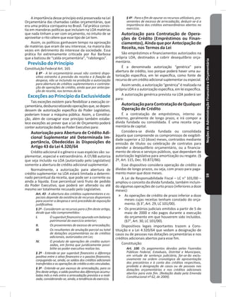 NoçõesdeAdministraçãoFinanceiraeOrçamentária59
A importância desse princípio está preservada na Lei
Orçamentária das chamadas caldas orçamentárias, que
era uma prática corriqueira no Brasil� Tal prática consis-
tia em manobras políticas que incluíam na LOA matérias
que nada tinham a ver com orçamento, no intuito de se
aproveitar o rito célere que esse tipo de Lei tem�
Assim, os políticos ganhavam tempo na aprovação
de matérias que eram de seu interesse, na maioria das
vezes em detrimento do interesse da sociedade� Essa
prática foi extremamente criticada por Rui Barbosa
que a batizou de “calda orçamentária”, “rabilongos”�
Previsão do Princípio
Constituição Federal Art� 165
§ 8º - A lei orçamentária anual não conterá dispo-
sitivo estranho à previsão da receita e à fixação da
despesa, não se incluindo na proibição a autorização
para abertura de créditos suplementares e contrata-
ção de operações de crédito, ainda que por antecipa-
ção de receita, nos termos da lei.
Exceções ao Princípio da Exclusividade
Tais exceções existem para flexibilizar a execução or-
çamentária,desburocratizandooperaçõesque,sedepen-
dessem de autorização específica do Poder Legislativo,
poderiam travar a máquina pública� Assim, a Constitui-
ção, além de consagrar esse princípio também estabe-
lece exceções ao prever que a Lei de Orçamento poderá
conterautorizaçãodadaaoPoderExecutivopara:
Autorização para Abertura de Crédito Adi-
cional Suplementar até Determinada Im-
portância, Obedecidas às Disposições do
Artigo 43 da Lei 4�320/64
Créditoadicionaléogêneroesuasespéciessão:su-
plementar, especial e extraordinário. A CF/88 autoriza
que seja incluído na LOA (autorizado pelo Legislativo)
somente a abertura de crédito adicional suplementar�
Normalmente, a autorização para abertura de
crédito suplementar na LOA estará limitada a determi-
nado percentual da receita, que pode ser a corrente ou
ainda a líquida� Esse percentual será fruto de pedido
do Poder Executivo, que poderá ser alterado ou até
mesmo ser totalmente recusado pelo Legislativo�
Art. 43 - A abertura dos créditos suplementares e es-
peciais depende da existência de recursos disponíveis
para ocorrer a despesa e será precedida de exposição
justificativa.
§ 1º - Consideram-se recursos para o fim deste artigo,
desde que não comprometidos:
I. O superávit financeiro apurado em balanço
patrimonial do exercício anterior;
II. Os provenientes de excesso de arrecadação;
III. Os resultantes de anulação parcial ou total
de dotações orçamentárias ou de créditos
adicionais, autorizados em Lei;
IV. O produto de operações de credito autori-
zadas, em forma que juridicamente possi-
bilite ao poder executivo realiza-las.
§ 2º - Entende-se por superávit financeiro a diferença
positiva entre o ativo financeiro e o passivo financeiro,
conjugando-se, ainda, os saldos dos créditos adicionais
transferidoseasoperaçõesdecréditoaelesvinculadas.
§ 3º - Entende-se por excesso de arrecadação, para os
finsdesteartigo,osaldopositivodasdiferençasacumu-
ladas mês a mês entre a arrecadação prevista e a reali-
zada,considerando-se,ainda,atendênciadoexercício.
§ 4º - Para o fim de apurar os recursos utilizáveis, pro-
venientes de excesso de arrecadação, deduzir-se-á a
importância dos créditos extraordinários abertos no
exercício.
Autorização para Contratação de Opera-
ções de Crédito (Empréstimos ou Finan-
ciamentos), Ainda que por Antecipação de
Receita, nos Termos da Lei
São empréstimos e financiamentos autorizados na
própria LOA, destinados a cobrir desequilíbrio orça-
mentário�
É a denominada autorização “genérica” para
abertura de crédito, isso porque poderá haver uma au-
torização específica, em lei específica, como fonte de
recursodeumcréditoadicionalsuplementarouespecial�
Assimsendo,aautorização“genérica”é realizadana
própria LOA e a autorização específica, em lei específica�
A autorização genérica prevista na LOA poderá ser
para:
AutorizaçãoparaContrataçãodeQualquer
Operação de Crédito
É a contratação de empréstimos, interno ou
externo, geralmente de longo prazo, e irá compor a
dívida fundada ou consolidada� É uma receita orça-
mentária de capital�
Considera-se dívida fundada ou consolidada
àquela que compreende os compromissos de exigibili-
dade superior a 12 (doze) meses, contraídos mediante
emissão de títulos ou celebração de contratos para
atender a desequilíbrio orçamentário, ou a financia-
mento de obras e serviços públicos, que dependam de
autorização legislativa para amortização ou resgate� (§
2º, Art. 115, Dec. 93.872/86).
Esse dispositivo considera operação de crédito as
dívidas de longo prazos, ou seja, com prazo para paga-
mento maior que doze meses�
A Lei de Responsabilidade Fiscal – LC n° 101/00 –
ampliou o conceito da dívida fundada, também incluin-
do algumas operações de curto prazo (inferiores a doze
meses):
˃ As operações de crédito de prazo inferior a doze
meses cujas receitas tenham constado do orça-
mento. (§ 3°, Art. 29, LC 101/00).
˃ Os precatórios judiciais emitidos a partir de 5 de
maio de 2000 e não pagos durante a execução
do orçamento em que houverem sido incluídos�
(§7°, Art. 30, LC 101/00).
Dispositivos legais importantes trazem a Cons-
tituição e a Lei 4.320/64 que vedam a designação de
casos ou de pessoas nas dotações orçamentárias e nos
créditos adicionais abertos para esse fim�
Constituição:
Art. 100. Os pagamentos devidos pelas Fazendas
Públicas Federal, Estaduais, Distrital e Municipais,
em virtude de sentença judiciária, far-se-ão exclu-
sivamente na ordem cronológica de apresentação
dos precatórios e à conta dos créditos respectivos,
proibida a designação de casos ou de pessoas nas
dotações orçamentárias e nos créditos adicionais
abertos para este fim. (Redação dada pela Emenda
Constitucional nº 62, de 2009).
 