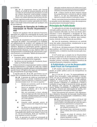 60NoçõesdeAdministraçãoFinanceiraeOrçamentária Lei 4.320/64:
Art. 67. Os pagamentos devidos pela Fazenda
Pública, em virtude de sentença judiciária, far-se-ão
na ordem de apresentação dos precatórios e à conta
dos créditos respectivos, sendo proibida a designa-
ção de casos ou de pessoas nas dotações orçamen-
tárias e nos créditos adicionais abertos para esse fim.
OPoderLegislativopodeautorizar,naLeiOrçamen-
tária Anual, o Executivo a realizar operações de crédito�
Cabe a este Poder (Executivo) optar por qualquer uma
de suas espécies�
Contratação de Operações de Crédito por
Antecipação da Receita Orçamentária –
ARO
Realizar em qualquer mês do exercício financeiro,
operações de crédito por antecipação da receita, para
atender a insuficiências de caixa� É uma receita extraor-
çamentária�
Esse tipo de empréstimo é uma espécie do gênero
“operações de crédito”� Essa operação é, em realidade,
um adiantamento de receitas a ser captada em insti-
tuições financeiras e que pode ser prevista na Lei Orça-
mentária� Realizam-se geralmente quando o governo
não possui dinheiro em caixa suficiente para pagamento
de determinadas despesas, ou seja, objetiva cobrir mo-
mentaneamente a insuficiência de caixa durante o exer-
cício financeiro, os chamados “débitos de tesouraria”�
→ Estará proibida:
˃ Enquanto existir operação anterior da mesma
natureza não integralmente resgatada;
˃ No último ano de mandato do Presidente, Gover-
nador ou Prefeito Municipal�
OBancoCentraléoresponsávelpormanterosistema
de acompanhamento e controle do saldo dos créditos
abertoseaplicaráassançõescabíveisàinstituiçãocredora
quando houver infringência das regras por ele estabeleci-
das,principalmentenoquetangealimites�
É regrada pelo Art� 38 da LRF, que limitou sua uti-
lização com o estabelecimento de diversos requisitos�
Art. 38 - A operação de crédito por antecipação de
receita destina-se a atender insuficiência de caixa
durante o exercício financeiro e cumprirá as exigên-
cias mencionadas no art. 32 e mais as seguintes:
I. Realizar-se-á somente a partir do décimo
dia do início do exercício;
II. Deverá ser liquidada, com juros e outros
encargos incidentes, até o dia dez de
dezembro de cada ano;
III. Não será autorizada se forem cobrados
outros encargos que não a taxa de juros da
operação, obrigatoriamente prefixada ou
indexada à taxa básica financeira, ou à que
vier a esta substituir;
IV. Estará proibida:
a) Enquanto existir operação anterior da
mesma natureza não integralmente resga-
tada;
b) No último ano de mandato do Presidente,
Governador ou Prefeito Municipal.
§ 1º - As operações de que trata este artigo não serão
computadas para efeito do que dispõe o inciso III do
art. 167 da Constituição, desde que liquidadas no
prazo definido no inciso II do caput.
§ 2º - As operações de crédito por antecipação de
receita realizadas por Estados ou Municípios serão
efetuadas mediante abertura de crédito junto à insti-
tuição financeira vencedora em processo competitivo
eletrônico promovido pelo Banco Central do Brasil.
§ 3º - O Banco Central do Brasil manterá sistema
de acompanhamento e controle do saldo do crédito
aberto e, no caso de inobservância dos limites,
aplicará as sanções cabíveis à instituição credora.
Assim,oprincípiodaexclusividadeadmitesomente
as exceções acima abordadas e essas são excepciona-
das pela própria Constituição Federal�
Princípio da Publicidade
É a aplicação do princípio da publicidade da admi-
nistração pública previsto no art� 37 da CF� Esse prin-
cípio é bastante difundido nos livros de direito admi-
nistrativo e torna obrigatória a divulgação de atos,
contratos e outros instrumentos celebrados pela Ad-
ministração Pública direta ou indireta, para conheci-
mento, controle, início e eficácia de seus efeitos�
No caso do orçamento, relaciona-se ao controle
social das ações orçamentárias, notadamente as que
se referem à receita e despesa�
O § 3º do art� 165 determina que o Poder Executivo
deva publicar, até trinta dias após o encerramento de
cada bimestre, o relatório resumido da execução orça-
mentária�
O § 6º prevê que o projeto da Lei Orçamentária
venha acompanhado de demonstrativo regionalizado
do efeito, sobre as receitas e despesas decorrentes de
isenções, anistias, remissões, subsídios e benefícios de
natureza financeira, tributária e creditícia�
A Publicidade e a Lei de Responsabili-
dade Fiscal: da Transparência
A LRF ampliou esse princípio ao estabelecer obri-
gações ao poder público acerca da transparência na
gestão fiscal�
No § 1º do Art� 1º, reza: “A responsabilidade na
gestão fiscal pressupõe a ação planejada e transpa-
rente, em que se previnem riscos e corrigem desvios
capazes de afetar o equilíbrio das contas públicas,
mediante o cumprimento de metas de resultados
entre receitas e despesas e a obediência a limites e
condições no que tange à renúncia de receita, geração
de despesas com pessoal, da seguridade social e
outras, dívidas consolidadas e mobiliárias, operações
de crédito, inclusive por antecipação de receita, con-
cessão de garantia e inscrição em Restos a Pagar�”
Como instrumentos de controle a LRF regulamen-
tou o Relatório Resumido da Execução Orçamentária
(RREO) previsto na Constituição e estabeleceu o Rela-
tório da Gestão Fiscal (RGF)�
Art. 52 - O relatório a que se refere o § 3º do art. 165
da Constituição abrangerá todos os Poderes e o Mi-
nistério Público, será publicado até trinta dias após o
encerramento de cada bimestre e composto de:
I. Balanço orçamentário, que especificará,
por categoria econômica, as:
a) Receitas por fonte, informando as realiza-
das e a realizar, bem como a previsão atua-
lizada;
b) Despesas por grupo de natureza, discri-
minando a dotação para o exercício, a
despesa liquidada e o saldo;
II. Demonstrativos da execução das:
 