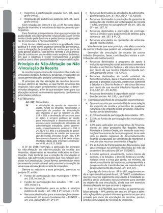 62NoçõesdeAdministraçãoFinanceiraeOrçamentária ˃ Incentivo à participação popular (art� 48, pará-
grafo único)�
˃ Realização de audiências públicas (art� 48, pará-
grafo único)�
Com relação aos itens 9 e 10, a LRF fez uma clara
opção de incentivo a iniciativas do tipo orçamento par-
ticipativo�
Para finalizar, é importante citar que o princípio da
publicidade está diretamente relacionado a um termo
muito citado pela doutrina e pelas bancas organizado-
ras de concursos, o “Accountability”�
Esse termo relaciona-se à ética na gestão da coisa
pública e é visto como aspecto central da governança,
com a obrigação de prestação de contas por parte de
todo gestor público� Esse termo remete a uma presta-
ção de contas em um sentido mais amplo e dinâmico,
em que o objetivo é trazer transparência à gestão
pública com a clara possibilidade de responsabilização�
Princípio da Não-Afetação ou Não
-Vinculação da Receita
A receita orçamentária de impostos não pode ser
vinculada a órgãos, fundos ou despesas, ressalvados os
casos permitidos pela própria Constituição Federal�
O princípio da não afetação de receitas determi-
na que, dentre as receitas, as que forem oriundas dos
impostos não sejam previamente vinculadas a deter-
minadas despesas, a fim de que estejam livres para sua
alocação racional, no momento oportuno, conforme as
prioridades públicas�
A CF/88 previu:
Art. 167 - São vedados:
IV. A vinculação de receita de impostos a
órgão, fundo ou despesa, ressalvadas a
repartição do produto da arrecadação
dos impostos a que se referem os arts.
158 e 159, a destinação de recursos para
as ações e serviços públicos de saúde,
para manutenção e desenvolvimento do
ensino e para realização de atividades da
administração tributária, como determi-
nado, respectivamente, pelos arts. 198, §
2º, 212 e 37, XXII, e a prestação de garan-
tias às operações de crédito por antecipa-
ção de receita, previstas no art. 165, § 8º,
bem como o disposto no § 4º deste artigo;
(Redação dada pela Emenda Constitucio-
nal nº 42, de 19.12.2003)
A CF de 1988 restringiu a aplicação do princípio
da não-afetação ou não-vinculação da receita aos
impostos, observadas as ressalvas indicadas na Cons-
tituição� Vale lembrar que a relação de vinculações é
taxativa, não admitindo exceções que não estejam pre-
vistas na Constituição� Dessa forma, somente por meio
de emenda constitucional será possível a inserção de
uma nova vinculação de receita de impostos�
Dentre as ressalvas a esse princípio, previstas na
própria CF, estão:
˃ Fundo de participação dos municípios – FPM –
art� 159, inciso I, b�
˃ Fundo de participação dos estados - FPE - art�
159, inciso I, a�
˃ Recursos destinados para as ações e serviços
públicos de saúde – art� 198, § 2º, incisos I, II e III�
˃ Recursos destinados para a manutenção e desen-
volvimento do ensino fundamental – FUNDEF –
art� 212, parágrafos 1º, 2º e 3º�
˃ Recursos destinados às atividades da administra-
ção tributária, (art. 37, XXII, da CF – EC 42/03).
˃ Recursos destinados à prestação de garantia às
operações de crédito por antecipação da receita
– ARO, previsto no parágrafo 8º do art� 165, da
CF – art� 167, IV�
˃ Recursos destinados à prestação de contraga-
rantia à União e para pagamento de débitos para
com esta - art� 167, § 4º, CF�
˃ Recursos vinculados às operações de antecipa-
ção de receita (ARO)�
Vale lembrar que esse princípio não afeta a receita
de outros tributos que podem ser vinculados por lei�
Exemplos de vinculação de receita de outros
tributos (impostos, taxas, contribuições sociais e con-
tribuições de melhoria etc):
˃ Recursos destinados a programa de apoio à
inclusãoepromoçãosocial,extensivossomentea
Estados e ao Distrito Federal – até cinco décimos
por cento de sua receita tributária líquida (art�
204, parágrafo único – EC 42/03).
˃ Recursos destinados ao fundo estadual de
fomento à cultura, para o financiamento de pro-
gramas e projetos culturais, extensivos somente
a Estados e o Distrito Federal – até cinco décimos
por cento de sua receita tributária líquida (art�
216, § 6º, CF – EC 42/03).
˃ Recursos destinados à seguridade social – contri-
buições sociais� Art�195, I, a e II da CF
→ Exemplosespecíficosdevinculaçõesorçamentárias:
˃ Quarenta e oito por cento (48%) da arrecadação
do imposto de renda e proventos de qualquer
natureza e do imposto sobre produtos industria-
lizados serão destinados:
˃ 21,5% ao fundo de participação dos estados - FPE�
˃ 22,5% ao fundo de participação dos municípios -
FPM�
˃ 3,0% para aplicação em programas de financia-
mento ao setor produtivo das Regiões Norte,
Nordeste e Centro-Oeste, por meio de suas insti-
tuições financeiras de caráter regional, de acordo
com os planos regionais de desenvolvimento,
ficando assegurada ao semiárido do Nordeste a
metade dos recursos destinados à Região�
˃ 1% ao Fundo de Participação dos Municípios, que
será entregue no primeiro decêndio do mês de
dezembro de cada ano (EC nº. 55/2007).
˃ A União aplicará, anualmente, nunca menos de
dezoito, e os Estados, o Distrito Federal e os Mu-
nicípios vinte e cinco por cento, no mínimo, da
receita resultante de impostos, compreendida a
proveniente de transferências, na manutenção e
desenvolvimento do ensino (art� 212, CF)�
O parágrafo único do art� 8º da LRF, regulamentan-
do a regra constitucional do art� 167 da CF, estabeleceu
que os recursos legalmente vinculados à finalidade es-
pecífica serão utilizados exclusivamente para atender
ao objeto de sua vinculação, ainda que em exercício
diverso daquele em que ocorrer o ingresso�
A Lei nº 11.079/2004, que institui as parcerias pú-
blico-privada – PPP, previu em seu art� 8º que a admi-
nistração pública poderá oferecer garantia ao parceiro
privado por meio da vinculação de receitas, porém,
proíbe a vinculação de receitas de impostos�
 