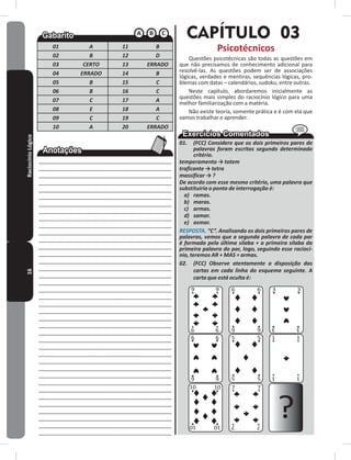 16RaciocínioLógico
01 A 11 B
02 B 12 D
03 CERTO 13 ERRADO
04 ERRADO 14 B
05 B 15 C
06 B 16 C
07 C 17 A
08 E 18 A
09 C 19 C
10 A 20 ERRADO
____________________________________________
____________________________________________
____________________________________________
____________________________________________
____________________________________________
____________________________________________
____________________________________________
____________________________________________
____________________________________________
____________________________________________
____________________________________________
____________________________________________
____________________________________________
____________________________________________
____________________________________________
____________________________________________
____________________________________________
____________________________________________
____________________________________________
____________________________________________
____________________________________________
____________________________________________
____________________________________________
____________________________________________
____________________________________________
____________________________________________
____________________________________________
____________________________________________
____________________________________________
____________________________________________
____________________________________________
____________________________________________
____________________________________________
____________________________________________
____________________________________________
____________________________________________
____________________________________________
____________________________________________
____________________________________________
CAPÍTULO 03
Psicotécnicos
Questões psicotécnicas são todas as questões em
que não precisamos de conhecimento adicional para
resolvê-las� As questões podem ser de associações
lógicas, verdades e mentiras, sequências lógicas, pro-
blemas com datas – calendários, sudoku, entre outras�
Neste capítulo, abordaremos inicialmente as
questões mais simples do raciocínio lógico para uma
melhor familiarização com a matéria�
Não existe teoria, somente prática e é com ela que
vamos trabalhar e aprender�
01. (FCC) Considere que os dois primeiros pares de
palavras foram escritos segundo determinado
critério.
temperamento → totem
traficante → tetra
massificar → ?
De acordo com esse mesmo critério, uma palavra que
substituiria o ponto de interrogação é:
a) ramas.
b) maras.
c) armas.
d) samar.
e) asmar.
RESPOSTA. “C”. Analisando os dois primeiros pares de
palavras, vemos que a segunda palavra de cada par
é formada pela última sílaba + a primeira sílaba da
primeira palavra do par, logo, seguindo esse raciocí-
nio, teremos AR + MAS = armas.
02. (FCC) Observe atentamente a disposição das
cartas em cada linha do esquema seguinte. A
carta que está oculta é:
9 9
6 6
6 6
3 3
5 5 1 1
1 15 5
10 10
10 10
7 7
7 7
?
66 33
9 9
99
 